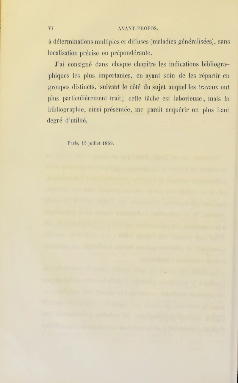 à déterminations multiples et diffuses (mnlndies généralisées), sans localisation précise ou prépondérante. J'ai consigné dans chaque chapitre les indications bibliogra- phiques les plus importantes, en ayant soin de les répartir en groupes distincts, suivant le côté du sujet auquel les travaux ont plus particulièrement trait; cette tache est laborieuse, mais la bibliographie, ainsi présentée, me paraît acquérir un plus haut degré d'utilité. Paris, 15 juillet 1869.