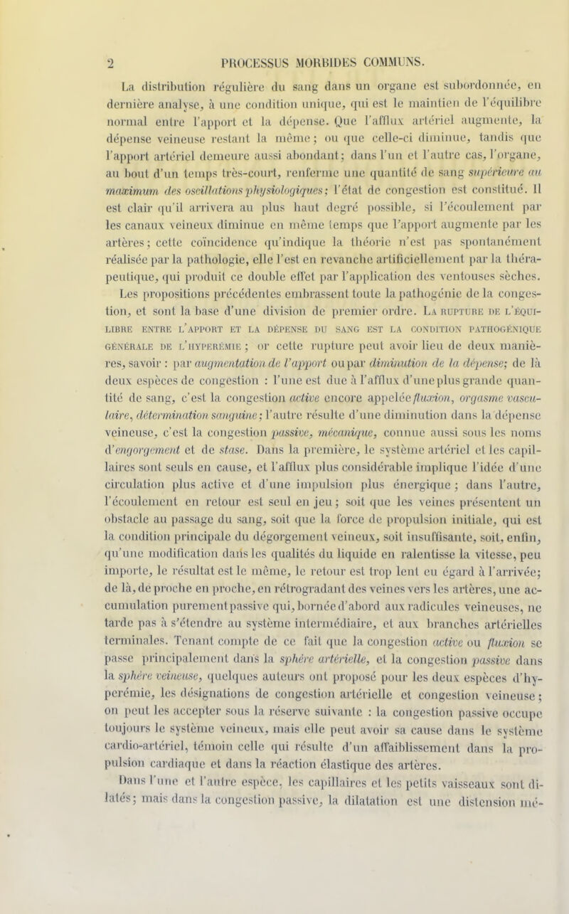 La distribution régulière du iarig âani un organe est subordonnée, en dernière analyse, à une condition unique, qui est le maintien de L'équilibre normal entre l'apport et la dépense. Que l'afflux artériel augmente, la dépense veineuse restant la même; ou que celle-ci diminue, tandis que l'apport artériel demeure aussi abondant ; dans l'un et l'autre cas, l'organe, au bout d'un temps très-court, renferme une quantité de sang supérieure au maximum des oscillations physiologiques; l'état de congestion est constitué. 11 est clair qu'il arrivera au plus haut degré possible, si l'écoulement pâl- ies canaux veineux diminue en même temps que l'apport augmente par les artères; cette coïncidence qu'indique ta théorie n'est pas spontanément réalisée par la pathologie, elle l'est en revanche artificiellement par la théra- peutique, qui produit ce double effet par l'application des ventouses sèches. Les propositions précédentes embrassent toute la pathogénie de la conges- tion, et sont la base d'une division de premier ordre. La rupture de l'équi- libre ENTRE L'APPORT ET LA DÉPENSE DU SANG EST LA CONDITION PATH0GÉN1QUE générale de l'iiyperémie ; or cette rupture peut avoir lieu de deux maniè- res, savoir : par augmentation de l'apport ou par diminution de la dépense; de là deux espèces de congestion : l'une est duc à l'afflux d'une plus grande quan- tité de sang, c'est la congestion active encore appelée fluxion, orgasme vascu- laire, détermination sanguine; l'autre résulte d'une diminution dans la dépense veineuse, c'est la congestion passive, mécanique, connue aussi sous les noms d'engorgement et de stase. Dans la première, le système artériel et les capil- laires sont seuls en cause, et l'afflux plus considérable implique l'idée d'une circulation plus active et d'une impulsion plus énergique ; dans l'autre, l'écoulement en retour est seul en jeu ; soit que les veines présentent un obstacle au passage du sang, soit que La force de propulsion initiale, qui est la condition principale du dégorgement \eineux, soit insuffisante, soit, enfin, qu'une modification dans les qualités du liquide en ralentisse la vitesse, peu importe, le résultat est le même, le retour est trop lent eu égard à l'arrivée; de là,de proche en proche, en rétrogradant des veines vers les artères,une ac- cumulation purement passive qui, bornée d'abord aux radicules veineuses, ne tarde pas à s'étendre au système intermédiaire, et aux branches artérielles terminales. Tenant compte de ce fait que la congestion active on fluxion se passe principalement dans la sphère artérielle, et la congestion passive dans la sphère veineuse, quelques auteurs ont proposé pour les deux espèces d'hy- perémie, les désignations de congestion artérielle et congestion \eineuse; on peut les accepter sous la réserve suivante : la congestion passive occupe toujours le système veineux, mais elle peut avoir sa cause dans le système cardio*artériel, témoin celle qui résulte d'un affaiblissement dans la pro- pulsion cardiaque et dans la réaction élastique des artères. Dans i n,IP e( ['autre espèce, les capillaires et les petits vaisseaux sont di- latés; mais dans la congestion passive, la dilatation est une distension nié-