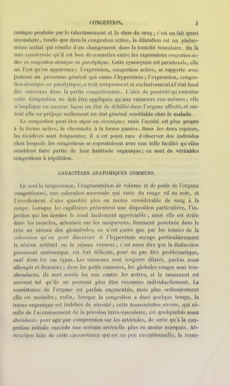 caniquo produite par le ralentissement et la stase du sang ; c'est un l'ait quasi secondaire, taudis que dans la congestion active, la dilatation est un phéno- mène initial qui résulte d'un changement dans la tonicité vasculaire. De là une synonymie qu'il est hou de connaître entre les expressions congestion ac- tive et congestion atonique ou paralytique. Cette synonymie est paradoxale, elle ne l'est qu'en apparence; l'expression, congestion active, se rapporte avec justesse au processus général qui cause l'hyperéniie ; l'expression, conges- tion atonique ou paralytique, a trait uniquement et exclusiveinentàTétal local des vaisseaux dans la partie congestionnée. L'idée de passivité qu'entraîne cette désignation ne doit être appliquée qu'aux vaisseaux eux-mêmes; elle n'implique en aucune façon un état de débilité dans l'organe affecté, et sur- tout elle ne préjuge nullement un état général semhlahle chez le malade. La congestion peut être aique ou chronique; mais l'acuité est plus propre à la forme acthe, la chronicité à la forme passive. Dans les deux espèces, les récidives sont fréquentes; il n'est point rare d'observer des individus chez lesquels les congestions se reproduisent avec une telle facilité qu'elles semblent faire partie de leur habitude organique; ce sont de véritables congestions à répétition. CARACTÈRES ANATOMIQUES COMMUNS. Ce sont La turgescence, l'augmentation de volume et de poids de l'organe congestionné, une coloration anormale qui varie du rouge vif au noir, et l'écoulement d'une quantité plus ou moins considérable de sang à la coupe. Lorsque les capillaires présentent une disposition particulière, l'in- jection qui les dessine la rend facilement appréciable ; ainsi elle est striée dans les muscles, arborisée sur les muqueuses, finement ponctuée dans le rein au niveau des glomérules; ce n'est guère que par les teintes de la coloration qu'on peut discerner si l'hyperémie occupe particulièrement le réseau artériel ou le réseau veineux ; c'est assez dire que la distinction purement analomique est fort délicate, pour ne pas dire problématique, sauf dans les cas types. Les vaisseaux sont toujours dilatés, parfois aussi allongés et fluxueux ; dans les petits rameaux, les globules rouges sont très- abondants, ils sont serrés les uns contre les autres, et le tassement est souvent tel qu'ils ne peuvent plus être reconnus individuellement. La consistance de l'organe est parfois augmentée, mais plus ordinairement elle est moindre; enfin, lorsque la congestion a duré quelque temps, la trame organique est imbibée de sérosité ; cette transsudation séreuse, qui ré- sulte de l'accroissement de la pression inlra-vasculaire, est quelquefois assez abondante pour agir par compression sur les artérioles, de sorte qu'à la con- gestion initiale succède une anémie artérielle plus ou moins marquée. Ab- straction faite de cette circonstance qui est un peu exceptionnelle, la trans-