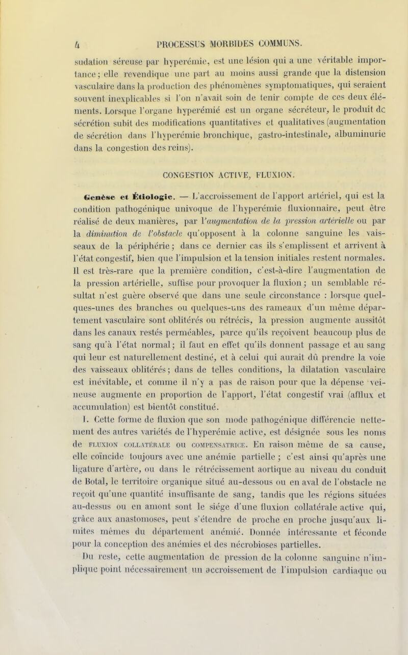 sudation séreuse par hyperémié. est une lésion qui a une véritable impor- tance; elle revendique une part au moins aussi grande que la distension vasculaire dans la production des phénomènes symptomatiques, qui seraient souvent inexplicables si l'on n'axait soin de tenir compte de ces deux élé- ments. Lorsque l'organe hyperémié est un organe sécréteur, le produit de sécrétion subit des modifications quantitatives et qualitatives (augmentation de sécrétion dans Vhyperémié bronchique, gastro-intestinale, albuminurie dans la congestion des reins). CONGESTION ACTIVE, FLUXION. Genèse et Étiologie. — L'accroissement de l'apport artériel, qui est la condition pathogénique univoque de l'hyperémie fluxionnaire, peut être réalisé de deux manières, par Y augmentation de la pression artérielle ou par la diminution de l'obstacle qu'opposent à la colonne sanguine les vais- seaux de la périphérie ; dans ce dernier cas ils s'emplissent et arrivent à l'état congestif, bien que l'impulsion et la tension initiales restent normales. Il est très-rare que la première condition, c'est-à-dire l'augmentation de la pression artérielle, suffise pour provoquer la fluxion ; un semblable ré- sultat n'est guère observé que dans une seule circonstance : lorsque quel- ques-unes des branches ou quelques-uns des rameaux d'un même dépar- tement vasculaire sont oblitérés ou rétrécis, la pression augmente aussitôt dans les canaux restés perméables, parce qu'ils reçoivent beaucoup plus de sang qu'à l'état normal; il faut en effet qu'ils donnent passage et au sang qui leur est naturellement destiné, et à celui qui aurait dû prendre la voie des vaisseaux oblitérés ; dans de telles conditions, la dilatation vasculaire est inévitable, et comme il n'y a pas de raison pour que la dépense vei- neuse augmente en proportion de l'apport, l'état congestif vrai (afflux et accumulation) est bientôt constitué. I. Cette forme de fluxion que son mode pathogénique différencie nette- ment des autres variétés de l'hyperémie active, est désignée sous les noms de fluxion collatérale ou compensatrice. En raison même de sa cause, elle coïncide toujours avec une anémie partielle ; c'est ainsi qu'après une ligature d'artère, ou dans le rétrécissement aortique au niveau du conduit de Botal, le territoire organique situé au-dessous ou en aval de l'obstacle ne reçoit qu'une quantité insuffisante de sang, tandis que les régions situées au-dessus ou en amont sont le siège d'une fluxion collatérale active qui, grâce aux anastomoses, peut s'étendre de proche en proche jusqu'aux li- mites mêmes du département anémié. Donnée intéressante et féconde pour la conception des anémies et des nécrobioses partielles. Du reste, cette augmentation de pression de la colonne sanguine n'im- plique point nécessairement un accroissement de l'impulsion cardiaque ou