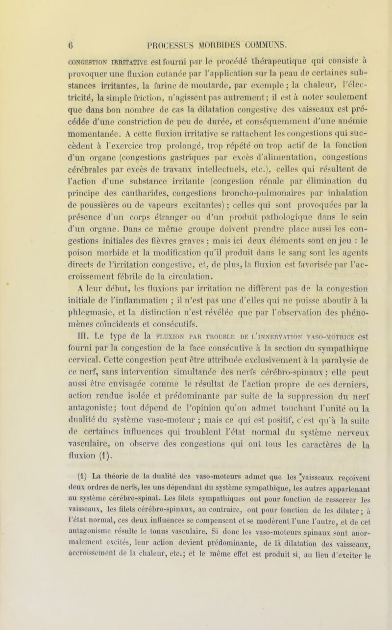 conception irrttative est fourni par le procédé thérapeutique qui consiste à provoquer une fluxion cutanée par l'application sur la peau de certaines sub- stances irritantes, la farine de moutarde, par exemple ; la chaleur, l'élec- tricité, la simple friction, n'agissent pas autrement; il est à noter seulement que dans bon nombre de cas la dilatation congestive des vaisseaux est pré- cédée d'une constriction de peu de durée, et conséquemment d'une anémie momentanée. A cette fluxion irrilative se rattachent les congestions qui suc- cèdent à l'exercice trop prolongé, trop répété ou trop actif de la fonction d'un organe (congestions gastriques par excès d'alimentation, congestions cérébrales par excès de travaux intellectuels, etc.), celles qui résultent de l'action d'une substance irritante (congestion rénale par élimination du principe des cantharides, congestions broncho-pulnimuiii es par inhalation de poussières ou de vapeurs excitantes) ; celles qui sont provoquées par la présence d'un corps étranger ou d'un produit pathologique dans le sein d'un organe. Pans ce même groupe doivent prendre place aussi les cou- gestions initiales des fièvres graves ; mais ici deux éléments sont enjeu : le poison morbide et la modification qu'il produit dans le sang sont les agents directs de l'irritation congestive, et, de plus, la fluxion est favorisée par l'ac- croissement fébrile de la circulation. A leur début, les fluxions par irritation ne diffèrent pas de la congestion initiale de l'inflammation ; il n'est pas une d'elles qui ne puisse aboutir à la phlegmasie, et la distinction n'est révélée que par l'observation des phéno- mènes coïncidents et consécutifs. III. Le type de la fluxion par trouble iie l'innervation vaso-motrice est fourni parla congestion de la face consécutive à la section du sympathique cervical. Cette congestion peut être attribuée exclusivement à la paralysie de ce nerf, sans intervention simultanée des nerfs cérébro-spinaux ; elle peut aussi être envisagée comme le résultat de l'action propre de ces derniers, action rendue isolée e1 prédominante par suite de la suppression du nerf antagoniste; tout dépend de l'opinion qu'on admet louchant l'unité ou la dualité du système vaso-moteur ; mais ce qui est positif, c'est qu'à la suite de certaines influences qui troublent l'étal normal du système nerveux vasculaire, on observe des congestions qui ont tous les caractères de la fluxion (1). (1) La théorie de la dualité des vaso-moteurs admet que les vaisseaux reçoivent deux ordres de nerfs, les uns dépendant du système sympathique, les autres appartenant au système cérébro-spinal. Les filets sympathiques ont pour l'onction de resserrer les vaisseaux, les filets cérébro-spinaux, au contraire, ont pour fonction de les dilater; à l'état normal, ces deux influences se compensent et se modèrent l'une l'autre, et de cet antagonisme résulte le tonus vasculaire. Si donc les vaso-moteurs spinaux sont anor- malement excités, leur action devient prédominante, de là dilatation des vaisseaux, accroissement de la chaleur, etc.; et le même effet est produit si, au lieu d'exciter le