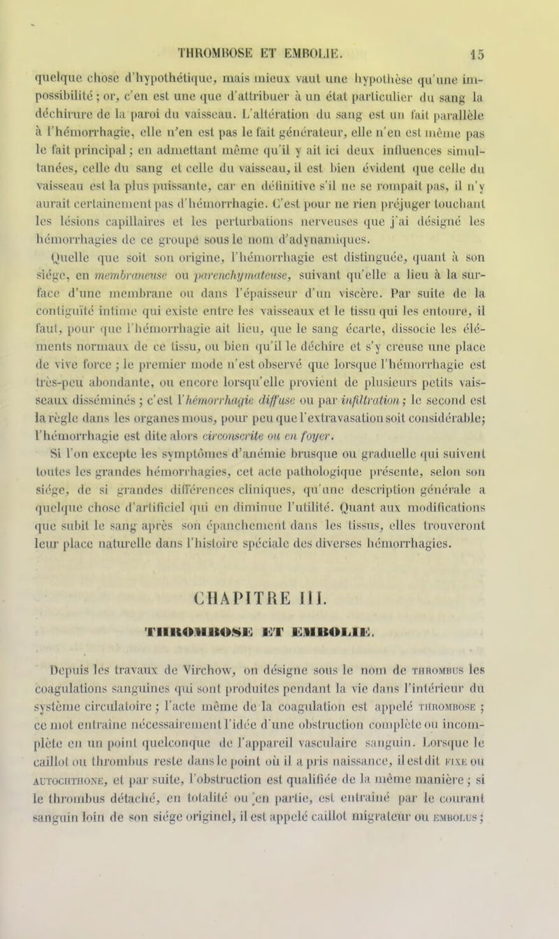 quelque chose d'hypothétique, mais uiieu.v vaut une hypothèse qu'une im- possibilité ; or, c'en est une que d'attribuer à un état particulier du sang la déchirure de la paroi du vaisseau. L'altération du sang est un l'ail parallèle à l'hémorrhagie, elle n'en est pas le l'ait générateur, elle n'en est même pas le l'ait principal; en admettant même qu'il y ait ici deu\ influences simul- tanées, celle du sang et celle du vaisseau, il est bien évident que celle du vaisseau est la plus puissante, car en délinitive s'il ne se rompait pas, il n'y aurait certainement pas d'hémorrhagic. C'est pour ne rien préjuger touchant les lésions capillaires et les perturbations nerveuses que j'ai désigné les hémorrhagies de ce groupe sous le nom d'adynamiques. Quelle que soit son origine, l'hémorrhagie est distinguée, quant à son siège, en membraneuse ou parenchymatease, suivant qu'elle a lieu à la sur- face d'une membrane ou dans l'épaisseur d'un viscère. Par suite de la contiguïté intime qui existe entre les vaisseaux et le tissu qui les entoure, il l'aul, pour que l'hémorrhagie ait lieu, que le sang écarte, dissocie les élé- ments normaux de ce tissu, ou bien qu'il le déchire et s'y creuse une place de vive force ; le premier mode n'est observé que lorsque l'hémorrhagie est très-peu abondante, ou encore lorsqu'elle provient de plusieurs petits vais- seaux disséminés ; c'est Y hémorrhagie diffuse ou par infiltration.; le second est la règle dans les organes mous, pour peu que l'extravasation soit considérable; l'hémorrhagie est dite alors circonscrite on en foyer. Si l'on excepte les symptômes d'anémie brusque ou graduelle qui suivent toutes les grandes hémorrhagies^ cet acte pathologique présente, selon son siège, de si grandes différences cliniques, qu'une description générale a quelque chose d'artificiel qui en diminue l'utilité. Quant aux modifications que subit le sang après son épanchement dans les tissus, elles trouveront leur place naturelle dans l'histoire spéciale des diverses hémorrhagies. CHAPITRE III. i IIIMHIIIO.M) 13T 1 1 11 ICO i l K, Depuis les travaux de Virchovv, on désigne sous le nom de thrombus les coagulations sanguines qui sont produites pendant la vie dans l'intérieur du système circulatoire ; l'acte même de la coagulation est appelé thrombose ; ce mot entraine nécessairement l'idée d'une obstruction complète ou incom- plète en un point quelconque de l'appareil vasculaire sanguin. Lorsque le caillot ou throtnbus resle dans le point où il a pris naissance, il est dit fixe OU autochthoni:, et par suite, l'obstruction est qualifiée de la même manière ; si le thrombus détaché, en totalité1 ou _en partie, est entraîné par le courant sanguin loin de son siège originel, il est appelé caillot migrateur ou tsmatm ;