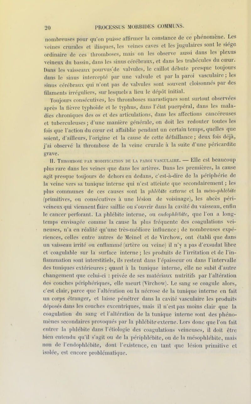 nombreuses pour qu'on puisse affirmer la constance de ce phénomène. Les veines crurales et iliaques, les veines caves et les jugulaires sont le siège ordinaire de ces thromboses, mais on les observe aussi dans les plexus veineux du bassin, dans les sinus cérébraux, et dans les trabécules du cœur. Dans les vaisseaux pourvusse valvules, le caillot débute presque toujours dans le sinus intercepté par une valvule et par la paroi vasculaire ; les sinus cérébraux qui n'ont pas de valvules sont souvent cloisonnés par des filaments irréguliers, sur lesquels a lieu le dépôt initial. Toujours consécutives, les thromboses marastiques sont surtout observées après la fièvre typhoïde et le typhus, dans l'état puerpéral, dans les mala- dies chroniques des os et des articulations, dans les affections cancéreuses et tuberculeuses; d'une manière générale, on doit les redouter toutes les fois que l'action du cœur est affaiblie pendant un certain temps, quelles que soient, d'ailleurs, l'origine et la cause de cette défaillance ; deux fois déjà, j'ai observé la thrombose de la veine crurale à la suite d'une péricardite grave. II. TlIKOMBOSE PAR MODIEICATION DE LA PAROI VASCULAIRE. Elle CSt beailCOUp plus rare dans les veines que dans les artères. Dans les premières, la cause agit presque toujours de dehors en dedans, c'est-à-dire de la périphérie de la veine vers sa tunique interne qui n'est atteinte que secondairement ; les plus communes de ces causes sont la phlébite externe et la méso-phlébite (primitives, ou consécutives à une lésion de voisinage), les abcès péri- veineuxqui viennent faire saillie ou s'ouvrir dans la cavité du vaisseau, enfin le cancer perforant. La phlébite interne, ou endophlcbite, que l'on a long- temps envisagée comme la cause la plus fréquente des coagulations vei- neuses, n'a en réalité qu'une très-médiore influence; de nombreuses expé- riences, celles entre autres de Mcinel et de Virchow, ont établi que dans un vaisseau irrité ou enflammé (artère ou veine) il n'y a pas d'exsudat libre et coagulable sur la surface interne; les produits de l'irritation et de l'in- flammation sont interstitiels, ils restent dans l'épaisseur ou dans l'intervalle des tuniques extérieures; quant à la tunique interne, elle ne subit d'autre changement que celui-ci : privée de ses matériaux nutritifs par l'altération des couches périphériques, elle meurt (Virchow). Le sang se coagule alors, c'est clair, parce que l'altération ou la nécrose de la tunique interne en fait un corps étranger, et laisse pénétrer dans la cavité vasculaire les produits déposés dans les couches excentriques, mais il n'est pas moins clair que la coagulation du sang et l'altération de la tunique interne sont des phéno- mènes secondaires provoqués par la phlébite externe. Lors doue que l'on fait entrer la phlébite dans l'étiologïe des coagulations xeineuses, il doit être bien entendu qu'il s'agit ou de la périphlébite, ou de la mésophlébite, mais non de l'endophlébite, dont l'existence, en tant que lésion primitive et isolée, est encore problématique.