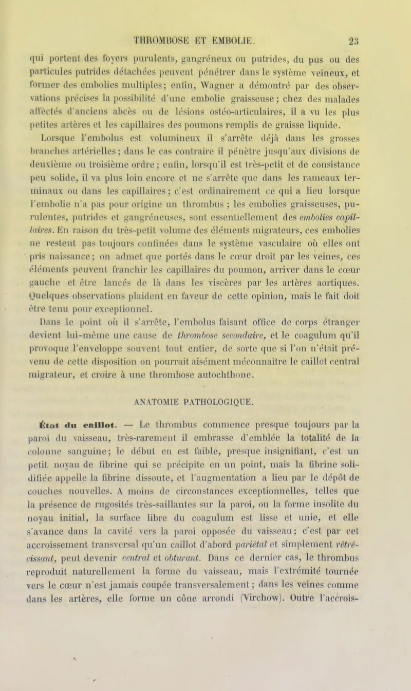 qui portent des foyers purulents, gangreneux ou putrides, du pus ou des particules putrides détachées peuvent pénétrer dans le système veineux, et former des embolies multiples; enfin, Wagner a démontré par des obser- vations précises la possibilité d'une embolie graisseuse ; chez des malades affectés d'anciens abcès ou de lésions ostéo-articulaircs, il a vu les plus petites artères et les capillaires des poumons remplis de graisse liquide. Lorsque l'embolus est volumineux il s'arrête déjà dans les grosses branches artérielles; dans le cas contraire il pénètre jusqu'aux divisions de deuxième ou troisième ordre ; enfin, lorsqu'il esl très-petil et de consistance peu solide, il va plus loin encore et ne s'arrête que dans les rameaux ter- minaux ou dans les capillaires ; c'est ordinairement ce qui a lieu lorsque l'embolie n'a pas pour origine un thrombus ; les embolies graisseuses, pu- rulentes, putrides et gangreneuses, sont essentiellement des embolies capil- laires. En raison du très-petit volume des éléments migrateurs, ces embolies ne Pestent pas toujours continées dans le système vasculaire où elles ont pi'is naissance; on admet que portés dans le cœur droit par les veines, ces éléments peuvent franchir les capillaires du poumon, arriver dans le cœur gauche et être lancés de la dans les viscères par les altères aortiques. (Quelques observations plaident en faveur de cette opinion, mais le fait doit être tenu pour exceptionnel. Dans le point où il s'arrête, l'embolus faisant office de corps étranger devient lui-même une cause de thrombose secondaire, et le coagulum qu'il provoque l'enveloppe souvent tout entier, de sorte que si l'on n'était pré- venu de celte disposition on pourrait aisément méconnaître le caillot central migrateur, et croire à une thrombose autochthone. ANATOMIE PATHOLOGIQUE. État «lu caillot. — Le thrombus commence presque toujours par ta paroi du vaisseau, très-rarement il embrasse d'emblée la totalité, de la colonne sanguine; le début eu est faible, presque insignifiant, c'est un petit noyau de librinc qui se précipite en un point, mais la fibrine soli- difiée appelle la fibrine dissoute, et l'augmentation a lieu par le dépôt de couches nouvelles. A moins de circonstances exceptionnelles, telles que la présence de rugosités très-saillantes sur la paroi, ou la forme insolite, du noyau initial, la surface libre du coagulum est lisse et unie, et elle s'avance dans la cavité vers la paroi opposée du vaisseau; c'est, par cet accroissement transversal qu'un caillot d'abord pariétal et simplement rétré- cissant, peut devenir central et obturant. Dans ce dernier cas, le thrombus reproduit naturellement la forme du vaisseau, mais l'extrémité tournée vers le cœur n'est jamais coupée trans\ersalemenl ; dans les veines comme dans les artères, elle forme un cône arrondi (Virchow). Outre l'accrois-