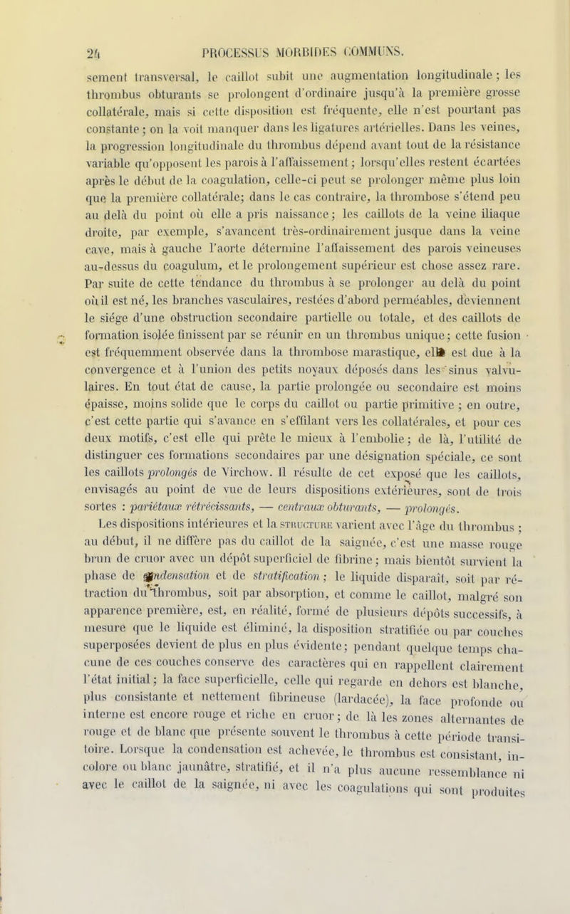 sèment transversal, le caillot subit une augmentation longitudinale ; les thrombus obturants se prolongent d'ordinaire jusqu'à la première grosse collatérale, mais si cette disposition est fréquente., elle n'est pourtant pas constante; on la voit manquer dans les ligatures artérielles. Dans les veines, la progression longitudinale du thrombus dépend avant tout de la résistance variable qu'opposenl les parois à l'affaissement ; lorsqu'elles restent écartées après le début de la coagulation, celle-ci peut se prolonger même plus loin que la première collatérale; dans le cas contraire, la thrombose s'étend peu au delà du point où elle a pris naissance ; les caillots de la veine iliaque droite, par exemple, s'avancent très-ordinairement jusque dans la veine cuve, mais à gauche, l'aorte détermine l'affaissement des parois veineuses au-dessus du coagulum, et le prolongement supérieur est chose assez rare. Par suite de cette tendance du thrombus à se prolonger au delà du point où il est né, les branches vasculaires, restées d'abord perméables, deviennent le siège d'une obstruction secondaire partielle ou totale, et des caillots de formation isolée finissent par se réunir en un thrombus unique; cette fusion est fréquemment observée dans la thrombose marastique, clU est due à la convergence et à l'union des petits noyaux déposés dans les sinus valvu- laires. En tout état de cause, la partie prolongée ou secondaire est moins épaisse, moins solide que le corps du caillot ou partie, primitive ; en outre, c'est cette partie qui s'avance en s'effilant vers les collatérales, et pour ces deux motifs, c'est elle qui prête le mieux à l'embolie; de là, l'utilité de distinguer ces formations secondaires par une désignation spéciale, ce sont les caillots prolongés de Vircbow. Il résulte de cet exposé que les caillots, envisagés au point de vue de leurs dispositions extérieures, sont de trois sortes : pariétaux rétrécissants, — centraux obturants, — prolongés. Les dispositions intérieures et la structure varient avec l'âge du thrombus ; au début, il ne diffère pas du caillot de la saignée, c'est une masse rouge brun de cruor avec un dépôt superficiel de fibrine; mais bientôt survient la phase de &ndensation et de stratification ; le liquide disparaît) soit par ré- traction (hrthrombus, soit par absorption, et comme le caillot, malgré son apparence première, est, en réalité, formé de plusieurs dépôts successifs, à mesure que le liquide est éliminé, la disposition stratifiée ou par couebes superposées devient de plus en plus évidente; pendant quelque temps cha- cune de ces couches conserve des caractères qui en rappellent clairement l'état initial ; la face superficielle, celle qui regarde en dehors est blanche, plus consistante et nettement fibrineuse (lardacée), la face profonde où interne est encore rouge et riche en cruor; de. là les zones alternantes de rouge et de blanc que présente souvent le thrombus à cette période transi- toire. Lorsque la condensation est achevée, le thrombus est consistant, in- colore ou blanc, jaunâtre, stratifié, et il n'a plus aucune ressemblance ni avec le. caillot de la saignée, ni avec les coagulations qui sont produites