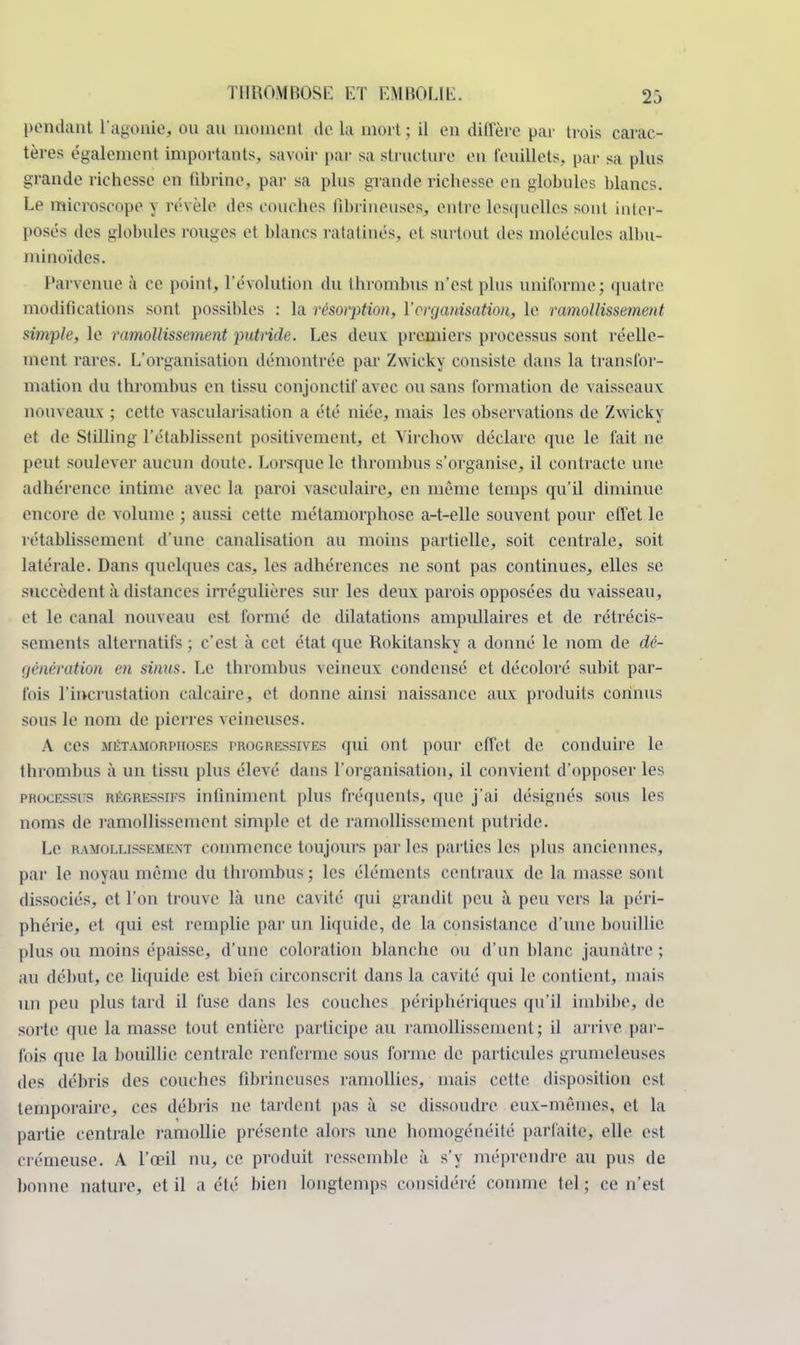 pendanl l'agoaie, ou au moment de la mort; il en diffère par trois carac- tères également importants, savoir par sa structure en feuillets, par sa plus grande richesse en fibrine, par sa plus grande richesse eu globules blancs. Le microscope y révèle des couches fibrineuses, entre lesquelles sont inter- posés des globules rouges et blancs ratatinés, et surtout des molécules albu- ininoïdes. Parvenue à ce point, l'évolution du thrombus n'est plus uniforme; quatre modifications sont possibles : la résorption, l'organisation, le ramollissement simple, le ramollissement putride. Les deux: premiers processus sont réelle- ment rares. L'organisation démontrée par Zwicky consiste dans la transfor- mation du thrombus en tissu conjonctit' avec ou sans formation de vaisseaux nouveaux ; cette vascularisation a été niée, mais les observations de Zwicky et de Stilling l'établissent positivement, et Virchow déclare, que le fait ne peut soulever aucun doute. Lorsque le thrombus s'organise, il contracte une adhérence intime avec la paroi vasculaire, en même temps qu'il diminue encore de volume ; aussi cette métamorphose a-t-elle souvent pour effet le rétablissement d'une canalisation au moins partielle, soit centrale, soit latérale. Dans quelques cas, les adhérences ne sont pas continues, elles se succèdent à distances irrégulières sur les deux parois opposées du vaisseau, et le canal nouveau est formé de dilatations ampullaires et de rétrécis- sements alternatifs ; c'est à cet état que Rokitansky a donné le nom de dé- génération en sinus. Le thrombus veineux condensé et décoloré subit par- fois l'incrustation calcaire, et donne ainsi naissance aux produits connus sous le nom de pierres veineuses. A ces métamorphoses progressives qui ont pour effet de conduire le thrombus à un tissu plus élevé dans l'organisation, il convient d'opposer les processus régressifs infiniment plus fréquents, que j'ai désignés sous les noms de ramollissement simple et de l'amollissement putride. Le ramollissement conimciicc toujours par les parties les plus anciennes, par le noyau même du thrombus; les éléments centraux de la masse sonL dissociés, et l'on trouve là une cavité qui grandit peu à peu vers la péri- phérie, et qui est remplie par un liquide, de la consistance d'une bouillie plus ou moins épaisse, d'une coloration blanche ou d'un blanc jaunâtre; au début, ce liquide est bien circonscrit dans la cavité qui le contient, mais un peu plus tard il fuse dans les couches périphériques qu'il imbibe, de sorte que la masse tout entière participe au ramollissement; il arrive par- fois que la bouillie centrale renferme sous l'orme de particules grumeleuses des débris des couches fibrineuses ramollies, mais cette disposition est temporaire, ces débris ne tardent pas à se dissoudre eux-mêmes, et la partie centrale ramollie présente alors une homogénéité parfaite, elle est crémeuse. A l'œil nu, ce produit ressemble à s'y méprendre au pus de bonne nature, et il a été bien longtemps considéré comme tel ; ce n'est