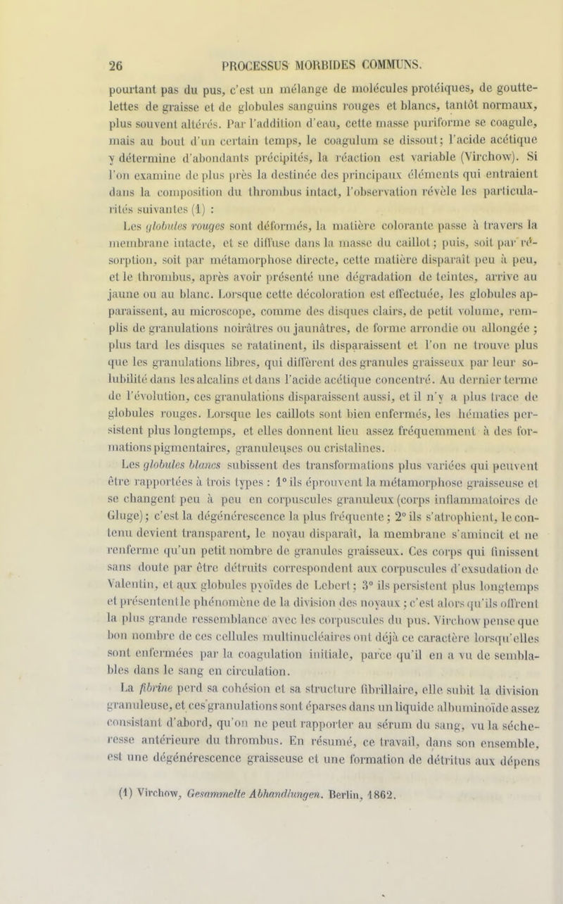 pourtant pas du pus, c'est un mélange de molécules protéiques, de goutte- lettes de graisse et de globules sanguins rouges et blancs, tantôt normaux, plus souvent altérés. Par l'addition d'eau, cette masse puriforme se coagule, mais au bout d'un certain temps, le coagulum se dissout; l'acide acétique y détermine d'abondants précipités, la réaction est variable (Virchow). Si l'on examine de plus près la destinée des principaux éléments qui entraient dans la composition du thrombus intact, l'observation révèle les particula- rités suivantes(1) : Les giatadôs rouges sont déformés, la matière colorante passe à travers la membrane intacte, et se diffuse dans la masse du caillot; puis, soit par ré- sorption, soit par métamorphose directe, cette matière disparaît peu à peu, et le thrombus, après avoir présenté une dégradation de teintes, arrive au jaune ou au blanc. Lorsque cette décoloration est effectuée, les globules ap- paraissent, au microscope, comme des disques clairs, de petit volume, rem- plis de granulations noirâtres ou jaunâtres, de forme arrondie on allongée ; [dus tard les disques se ratatinent, ils disparaissent et l'on ne trouve plus que les granulations libres, qui diffèrent des granules graisseux par leur so- lubilité dans les alcalins ctdans l'acide acétique concentré. Au dernier terme de l'évolution, ces granulations disparaissent aussi, et il n'y a plus trace de globules rouges. Lorsque les caillots sont bien enfermés, les hématies per- sistent plus longtemps, et elles donnent lieu assez fréquemment à des for- mations pigmentaires, granuleuses ou cristalines. Les globules blancs subissent des transformations plus variées qui peuvent être rapportées à trois types : 1° ils éprouvent la métamorphose graisseuse cl se changent peu à peu en corpuscules granuleux (corps inflammatoires de Glnge); c'est, la dégénérescence la plus fréquente; 2° ils s'atrophient, le con- tenu devient transparent, le noyau disparaît, la membrane s'amincit et ne renferme qu'un petit nombre de granules graisseux. Ces corps qui finissent sans doute par être détruits correspondent aux corpuscules d'exsudation de Valentin, et aux globules pyoïdes de. Cebcrt ; 3° ils persistent plus longtemps et présentent le phénomène de la division des noyaux ; c'est alors qu'ils oll'renl la plus grande ressemblance avec les corpusc ules du pus. Virchow pense que bon nombre de ces cellules multinucléaires ont déjà ce caractère lorsqu'elles sont enfermées par la coagulation initiale, parce qu'il en a vu de sembla- bles dans le sang en circulation. ha fibrine perd sa cohésion et sa structure fihrillaire, elle, subit la division granuleuse, et ces'granulations sont éparses dans un liquide albuminoïde assez consistant d'abord, qu'on ne peut rapporter au sérum du sang, vu la séche- PftBie antérieure du thrombus. En résumé, ce travail, dans son ensemble, est nne dégénérescence graisseuse et une formation de détritus aux dépens (1) Virchow, GftsammeHc AbhamUnngen. Berlin, 1862.