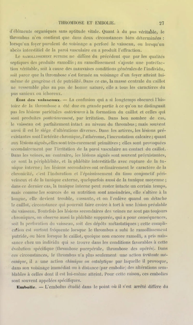d'éléments organiques sans aptitude vitale. Quant à du pus véritable, le thrombus n'en contient que dans deux circonstances bien déterminées : lorsqu'un foyer purulent de voisinage a perforé le vaisseau, ou lorsqu'un abcès interstitiel de la paroi vasculaire en a produit l'effraction. Le ramollissement putride ne diffère du précédent que par les qualités septiqucs des produits ramollis ; au ramollissement s'ajoute une putréfac- tion véritable, soit à cause des mauvaises conditions générales de l'individu, soil parce que la thrombose s'est formée au voisinage d'un foyer atteint lui- même de gangrène et de putridilé. Dans ce cas, la masse centrale du caillot ne ressemble plus au pus de bonne nature, elle a tous les caractères du pus sanieuv ou ichorcu\. État des vaisseaux. — La ((infusion qui a si longtemps obscurci l'his- toire de la thrombose a été due en grande partie à ce qu'on ne distinguait pas les lésions pariétales antérieures à la formation du caillot et celles qui sont produites postérieurement, par irritation. Dans bon nombre de cas, le \aisseau est parfaitement intact au niveau du thrombus; mais souvent aussi il est Le siège d'altérations diverses. Dans les artères, les lésions pré- existantes sont l'artérite chronique, l'athérome, l'incrustation calcaire : quant aux fésions aiguës,elles sont très-rarement primitives; elles sont provoquées secondairement par l'irritation de la paroi vasculaire au contact du caillot. Dans les veines, au contraire, les lésions aiguës sont souvent préexistantes, ce sont la périphlébite, et la phlébite interstitielle avec rupture de la tu- nique interne; les lésions secondaires ont ordinairement le caractère delà chronicité, c'est l'induration et l'épaississemcnt du tissu conjonctif péri- \ ei neu \ el de la tunique externe, quelquefois aussi de la tunique moyenne ; dans ce dernier cas, la tunique interne peut rester intacte un certain temps, mais comme les sources de sa nutrition sont amoindries, elle s'allère à la longue, elle devienl trouble, cassante, et on l'enlève quand on détache le caillot, circonstance qui pourrait faire croire à tort à une lésion préalable du vaisseau. Toutefois les lésions secondaires des veines ne sont pas toujours chroniques, on observe aussi la phlébite suppuréc, qui a pour conséquences, soit la perforation du vaisseau, soit des dépôts métastatiques ; celle compli- cation est surtout fréquente lorsque le Uirombus a subi le ramollissement putride, ou bien lorsque le caillot, quoique non encore ramolli, a pris nais- sance chez un individu qui se trouve dans les conditions favorables à cette évolution spécifique (thrombose puerpérale, thrombose des opérés). Dans ces circonstances, le thrombus n'a plus seulement une action irritante mé- canique, il a une action chimique ou catalytique. par laquelle il provoque, dans son voisinage immédiat ou à distance (par embolie) des altérations sem- blables à celles dont il est lui-même atteint. Pour cette raison, ces embolies sont souvent appelées spécifiques. Embolie. — L'embolus étudié dans le, point où il ^'rsl arrêté diffère du