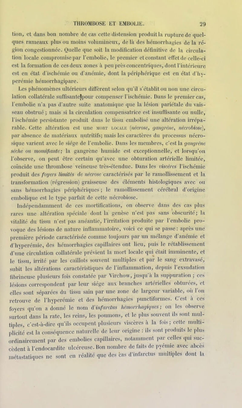 tion, et dans bon nombre de cas cette distension produit la rupture de quel- ques rameaux plus ou moins volumineux, de là des hémorrhagies de la ré- gion congestionnée. Quelle que soit la modification définitive de la circula- tion locale compromise par l'embolie, le premier et constant effet de celle-ci est la formation de ces deux zones à peu près concentriques, dont l'intérieure est en état d'ischémie ou d'anémie, dont la périphérique est en état d'by- perémie hémorrhagipare. Les phénomènes ultérieurs diffèrent selon qu'il s'établit ou non une circu- lation collatérale suffisante jpour compenser l'ischémie. Dans le premier cas, l'embolie n'a pas d'autre suite anatomique que la lésion pariétale du vais- seau obstrué ; mais si la circulation compensatrice est insuffisante ou nulle, l'ischémie persistante produit dans le tissu embolisé une altération irrépa- rable. Cette altération est une mort locale {nécrose, gangrène, nécrobiosc), par absence de matériaux nutritifs; mais les caractères du processus nécro- sique varient avec le siège de l'embolie. Dans les membres, c'est la gangrène sèche ou momifiante; la gangrène humide est exceptionnelle, et lorsqu'on l'observe, on petit être certain qu'avec une obturation artérielle limitée, coïncide une thrombose veineuse très-étendue. Dans les viscères l'ischémie produit des foyers limités de nécrose caractérisés par le ramollissement et la transformation (régression) graisseuse des éléments histologiques avec ou sans hémorrhagies périphériques ; le ramollissement cérébral d'origine embolique est le. type parfait de celte nécrobiose. Indépendamment de ces mortifications, on observe dans des cas plus rares une altération spéciale dont la genèse n'est pas sans obscurité; la vitalité du tissu n'est pas anéantie, l'irritation produite par l'embolie pro- voque des lésions de nature inflammatoire, voici ce qui se passe: après une première période caractérisée comme toujours par un mélange d'anémie et d'hyperémie, des hémorrhagies capillaires ont lieu, puis le rétablissement d'une circulation collatérale prévient la mort locale qui était imminente, et le tissu, irrité par les caillots souvent multiples et par le sang extravasé, subit les altérations caractéristiques de l'inflammation, depuis l'exsudation fibrineuse plusieurs fois constatée par Virchow, jusqu'à la suppuration ; ces lésions correspondent par leur siège aux branches artérielles obturées, et elles sont séparées du tissu sain par une zone de largeur variable, où l'on retrouve de l'hyperémie et des hémorrhagies punctiformes. c'est à ces foyers qu'on adonné le nom d'infarctus hemorrhagigues ; on les observe surtout dans la rate, les reins, les poumons, et le plus souvent ils sont mul- tiples, c'est-à-dire qu'ils occupent plusieurs viscères à la fois; cette multi- plicité est la conséquence naturelle de leur origine : ils sont produits le pins ordinairement par des embolies capillaires, notamment par celles qui suc- cèdent à l'endocardite ulcéreuse. Bon nombre de faits de pyémie avec abcès métalliques ne sont en réalité que des cas d'infarctus multiples dont la