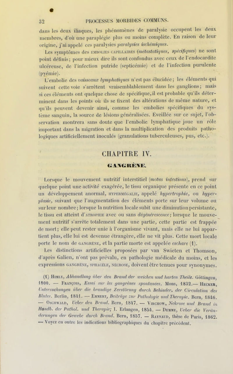 dans Les deux iliaques, les phénomènes de paralysie occupent les deux membres, d'où une paraplégie plus ou moins complète. En raison de leur origine, j'ai appelé ces paralysies paralysies ischémiques. Les symptômes des kmbolies capillaires (métastatiques, spécifiques) ne sont point définis; pour mieux dire ils sont confondus avec ceux de l'endocardite ulcéreuse, de l'infection putride (septicémie) et de l'infection purulente (pyémie). L'embolie des vaisseaux lymphatiques n'est pas élucidée; les éléments qui suivent cette voie s'arrêtent vraisemblablement dans les ganglions; mais si ces éléments ont quelque chose de spécifique;il est probable qu'ils déter- minent dans les points où ils se fixent des altérations de même nature, et qu'ils peuvent devenir ainsi, comme les embolies spécifiques du sys- tème sanguin, la source de lésions généralisées. Éveillée sur ce sujet, l'ob- servation montrera sans doute que l'embolie lymphatique joue un rôle important dans la migration et dans la multiplication des produits patho- logiques artificiellement inoculés (granulations tuberculeuses, pus, etc.). CHAPITRE IV. GANGRÈNE. Lorsque le mouvement nutritif interstitiel (motus intestiuus), prend sur quelque point une activité exagérée, le tissu organique présente en ce point un développement anormal, hypermégalie, appelé hypertrophie, ou hyper- plasie, suivant que l'augmentation des éléments porte sur leur volume ou sur leur nombre; lorsque la nutrition locale subit une diminution persistante, le tissu est atteint d'atrophie avec ou sans dégénérescence; lorsque le mouve- ment nutritif s'arrête totalement dans une partie, cette partie est frappée de mort ; elle peut rester unie à l'organisme vivant, mais elle ne lui appar- tient plus, elle lui est devenue étrangère, elle ne vit plus. Cette mort locale porte le nom de gangrène, et la partie morte est appelée eschare (1). Les distinctions artificielles proposées par van Swieten et Thomson, d'après Galien, n'ont pas prévalu, en pathologie médicale du moins, et les expressions gangrène, sphacèle, nécrose, doivent être tenues pour synonymes. (1) Himly, Abliandlung ûber den Brand der weichen und harten Theile. Gôttingcn, 1800. — François, Essai sur les gangrènes spontanées. Mons, 1832.— Hecker, Vntersuchungen ûber die brandige Zerslurung durch Behindcr. der Circulation des Blutes. Berlin, 1841. — Emmekt, Beitrage zur Pathologie und Thérapie. Bera, 184b. — OscnwALD, Ueber den Brand. Bera, 18/17. — Vnicuow, Nekrose und Brand in Handb. der Pathol. und Thérapie; I. Erlangen, 1854. — Demme, Ueber die Veriin- derungen der Gewebc durch Brand. Bern, 1857. — Raynaud, thèse de Paris, 1862. — Voyez en outre les indications bibliographiques du chapitre précédent.