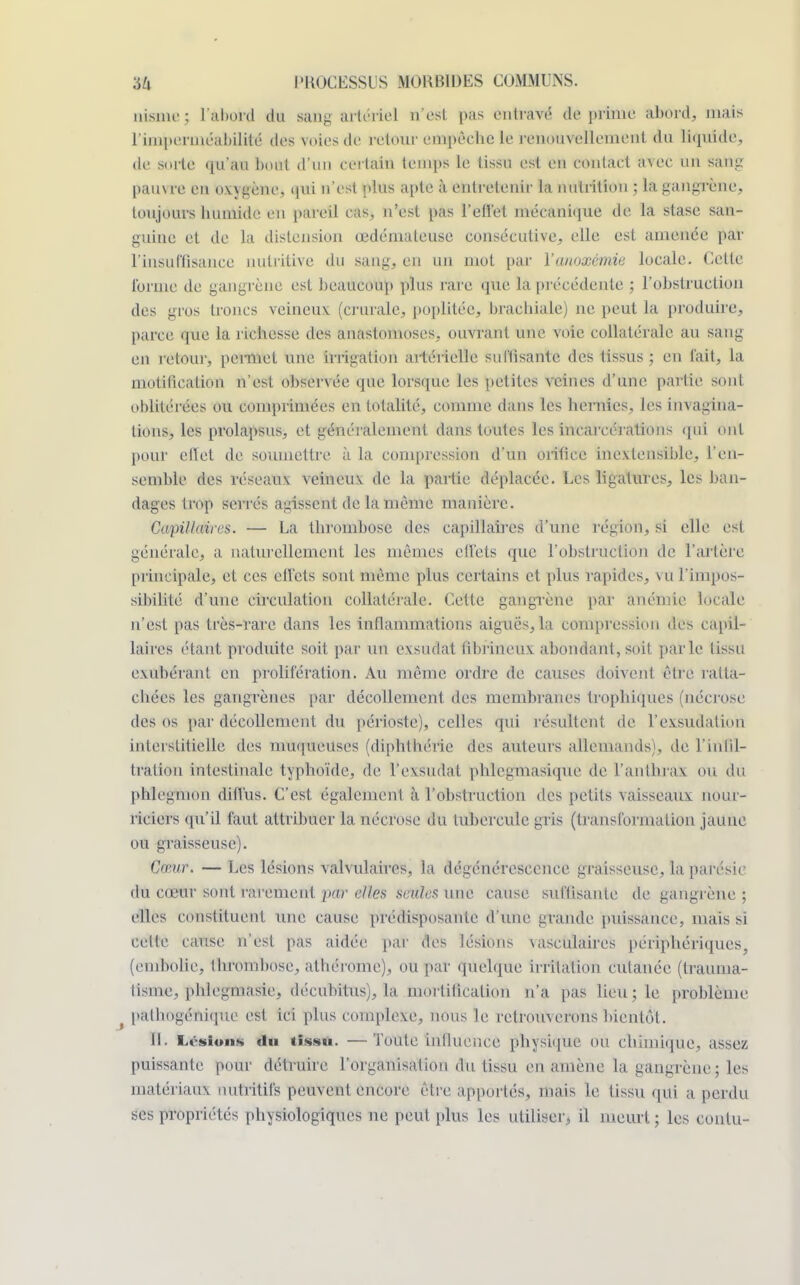 uisme; l'abord du sang artériel n'est pas entravé déprime abord, mais l'imperméabilité des voies de retour empèclie le renouvellement du liquide, de sorte qu'au bout d'un CBrtalfl temps le tissu est en eontaet avec un sang pauvre én oxygène* qui n'est plus apte à entretenir la nutrition ; la gangrène, toujours humide en pareil cas, n'est pas l'effet mécanique de la stase san- guine et de la distension œdémateuse consécutive, elle est amenée par l'insuffisance nutritive du sang, en un mot par Yanoxémie locale. Cette l'orme de gangrène est beaucoup plus rare que la précédente ; l'obstruction des gros troncs veineux (crurale, poplitée, brachiale) ne peut la produire, parce que la richesse des anastomoses, ouvrant une voie collatérale au sang en retour, permet une irrigation artérielle suffisante des tissus ; en l'ait, la motilieation n'est observée que lorsque les petites veines d'une partie sont oblitérées ou comprimées en totalité, comme dans les hernies, les invagina- tions, les prolapsus, et généralement dans toutes les incarcérations qui ont pour effet de soumettre à la compression d'un orifice inextensible, l'en- semble des réseaux veineux de la partie déplacée. Les ligatures, les ban- dages trop séri és agissent de la même manière. Capillaires. — La thrombose des capillaires d'une région, si elle est générale, a naturellement les mêmes effets que l'obstruction de l'artère principale, et ces ell'ets sont même plus certains et plus rapides, vu l'imtoOS- sibilité d'une circulation collatérale. Cette gangrène par anémie locale n'est pas très-rare dans les inflammations aiguës, la compression des capil- laires étant produite soit par un exsudât fibrineuv abondant, soit parle tissu exubérant en prolifération. Au même ordre de causes doivent être ratta- chées les gangrènes par décollement des membranes trophiques (nécrose des os par décollement du périoste), celles qui résultent de l'exsudation interstitielle des muqueuses (diphthérie des auteurs allemands), de l'infil- tration intestinale typhoïde, de 1*exsudât phlegmasique de l'anthrax ou du phlegmon diffus. C'est également à l'obstruction des petits vaisseaux nour- riciers qu'il faut attribuer la nécrose du tubercule gris (transformation jaune ou graisseuse). Cœur. — Les lésions valvulaircs, la dégénérescence graisseuse, la parésic du cœur sont rarement par elles seules une cause suffisante de gangrène ; elles constituent une cause prédisposante d'une grande puissance, mais sï celte cause n'est pas aidée par des lésions vasculaires périphériques, (embolie, thrombose, athérome), ou par quelque irritation cutanée (traiima- lisme, phlegmasie, décubitus), la mortilication n'a pas lieu; le problème f pathogénique est ici plus complexe, nous le retrouverons bientôt. IL Lésions du tissu. —Toute iiillueiice physique ou chimique, assez puissante pour détruire l'organisation du tissu en amène la gangrène; les matériaux nutritifs peuvent encore être apportés, mais le tissu qui a perdu ses propriétés physiologiques ne peut plus les utiliser, il meurt ; les contu-
