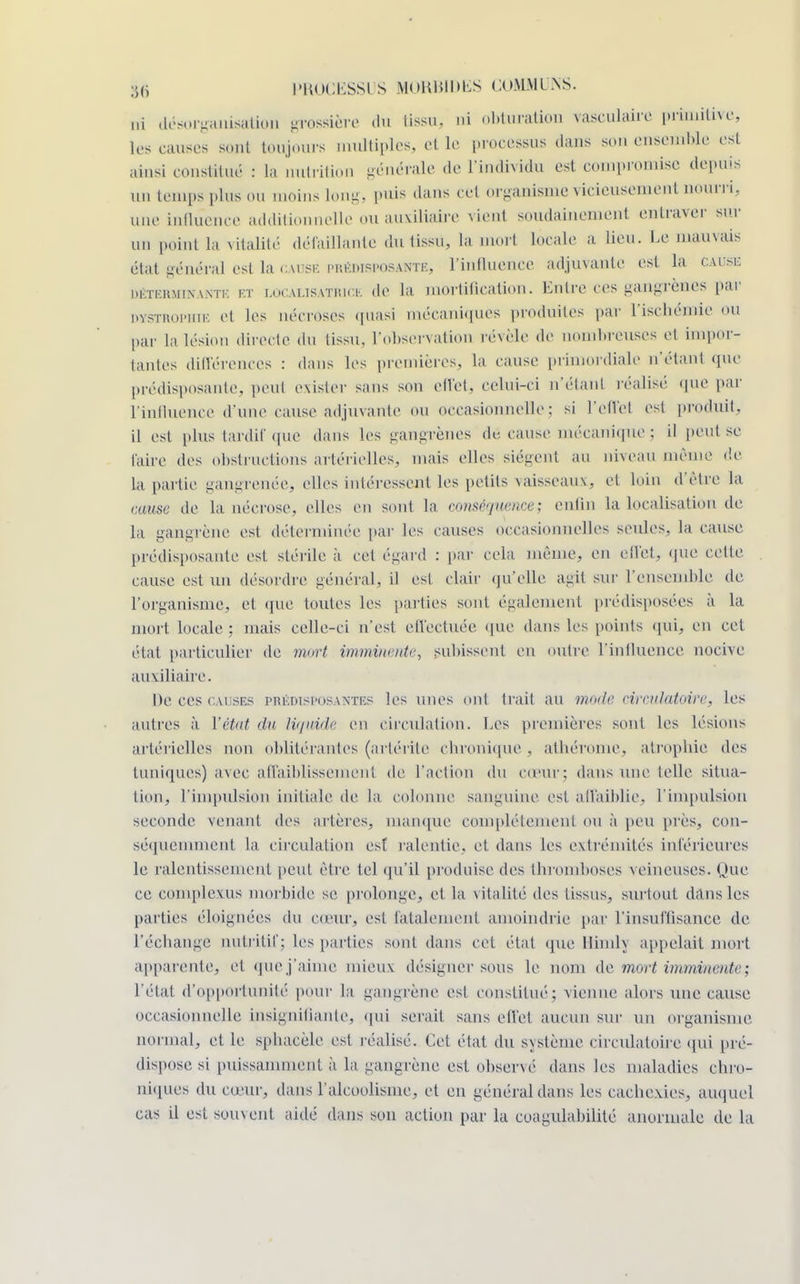 ni désorganisation grossière du tissa* ni obturation rasculaire primitive, les causes sont toujours multiples, et le processus dans sou ensemble est ainsi constitué : la nutrition générale de l'individu est compromise depuis un temps plus ou moins Long, puis dans ce1 organisme vicieusement nourri, une influence additionnelle ou auxiliaire vient soudainement entraver sur un point la vitalité délaillanle du tissu, la mort locale a lieu. Le mauvais état général est lâ cause prédisposante, l'influence adjuvante est la cause déterminante et LocALisATRiCE de la mortification. Entre ces gangrènes par dystrophie cl les nécroses quasi mécaniques produites par L'ischémie ou par la lésion directe du tissu. L'observation révèle de nombreuses et impor- tantes différences : dans tes premières, La cause primordiale n'étant que prédisposante, peut exister sans son effet, celui-ci n'étanl réalisé que par L'influence d'une cause adjuvante ou occasionnelle: si l'effet est produit, il esi plus tardif que dans les gangrènes dé cause mécanique ; il peut se faire des obstructions artérielles, mais elles siègent au niveau même de la partie gangrenée, elles intéressent les petits vaisseaux, et loin d'être la cause de la nécrose, elles en sont la enMP'jHmce; enfin la localisation de la gangrène est déterminée par les causes occasionnelles seules, la cause prédisposante est stérile à cet égard : par cela même, en effet, que celle cause est un désordre général, il est clair qu'elle agit sur l'ensemble de L'organisme, et que toutes les parties sont également prédisposées à la mort locale: mais celle-ci n'est effectuée que dans les points qui, en cet état particulier de mort imminente, subissent en outre L'influence nocive auxiliaire. De ces causes prédisposantes les unes ont trait au mode circulatoire, les autres à l'état du liquide en circulation. Les premières sont les lésions artérielles non oblitérantes (artérite chronique , athérome, atrophie des tuniques) avec affaiblissement de l'action du cœur; dans une telle situa- tion, l'impulsion initiale de La colonne sanguine est. affaiblie, l'impulsion seconde venant des artères, manque complètement ou à peu près, con- séquemment La circulation est ralentie, et dans les extrémités inférieures le ralentissement peut être tel qu'il produise des thromboses veineuses. Que ce complexus morbide se prolonge, et la vitalité des tissus, surtout dans les parties éloignées du cœur, est fatalement amoindrie par l'insuffisance de l'échange nutritif; les parties sont dans cet état que llimh appelait mort apparente, et que j'aime mieux désigner sous le nom de mort imminente; l'état d'opportunité pour la gangrène est constitué; vienne alors une cause occasionnelle insignifiante, qui serait sans effet aucun sur un organisme normal, et le sphacèle est réalisé. Cet état du système circulatoire qui pré- dispose si puissamment à la gangrène est observé dans les maladies chro- niques du cœur, dans l'alcoolisme, et en général dans les cachexies, auquel cas il est souvent aidé dans son action par la cuagulabilité anormale de la