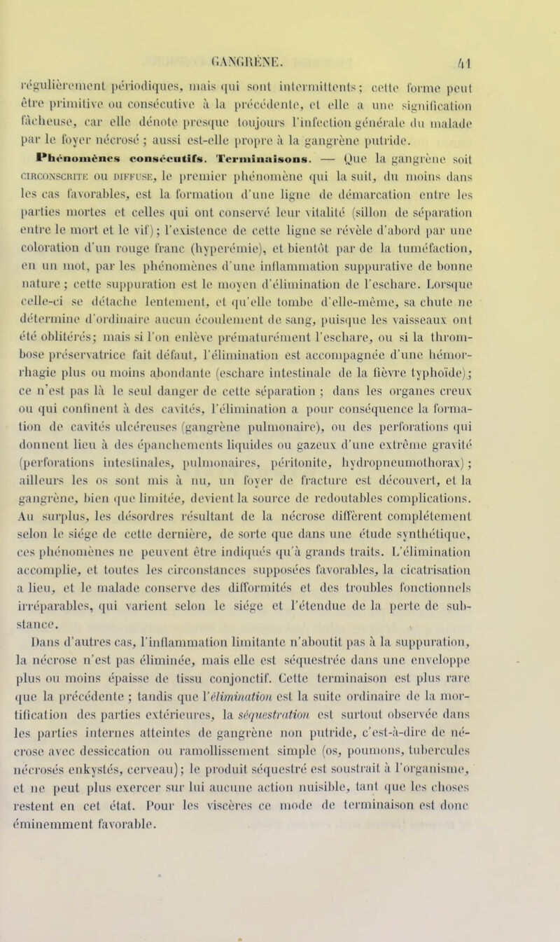 régulièrement périodiques, mais qui sont intermittents ; cotte forme peul être primitive ou consécutive à la précédente, et elle a une signification fâcheuse, car elle dénote presque toujours l'infection générale du malade par le foyer nécrosé ; aussi est-elle propre à La gangrène putride. Phénomènes consécutifs. Terminaisons. — Que la gangrène soit circonscrite ou diffose, Le premier phénomène qui la suit, du moins dans Les cas favorables, est La formation d'une Ligne de démarcation entre les parties mortes et celles qui ont conservé leur vitalité (sillon de séparation entre le mort et le vif); l'existence de cette ligne se révèle d'abord par une coloration d'un rouge franc (hyperémie), et bientôt par de la tuméfaction, en un mot, par les phénomènes d'une inflammation suppurative de bonne nature; cette suppuration est Le moyen d'élimination de L'eschare. Lorsque celle-ci se détache lentement, et qu'elle tombe d'elle-même, sa chute ne détermine d'ordinaire aucun écoulement de sang, puisque les vaisseaux ont été oblitérés; mais si L'on enlève prématurément l'eschare, ou si la throm- bose préservatrice fait défaut, L'élimination est accompagnée d'une hémor- rhagie plus ou moins abondante (eschare intestinale de la fièvre typhoïde); ce n'est pas là le seul danger de cette séparation ; dans les organes creux ou qui confinent à des cavités, L'élimination a pour conséquence la forma- tion de cavités ulcéreuses (gangrène pulmonaire), ou des perforations qui donnent lieu à des épanchemehts liquides ou gazeux d'une extrême gravité1 (perforations intestinales, pulmonaires, péritonite, hydropneumothorax) ; ailleurs les os sont mis à nu, un foyer de fracture est découvert, et La gangrène, bien que limitée, devient la source de redoutables complications. An surplus, les désordres résultant de la nécrose diffèrent complètement selon Le siège de cette dernière, de sorte que dans une étude synthétique, ces phénomènes ne peinent être indiqués qu'à grands traits. L'élimination accomplie, et toutes les circonstances supposées favorables, la cicatrisation a lieu, et le malade conserve des difformités et des troubles fonctionnels irréparables, qui varienl selon le siège et l'étendue de la perte de sub- stance. Dans d'autres cas, l'inflammation limitante n'aboutit pas à la suppuration, la nécrose n'est pas éliminée, mais elle est séquestrée dans une enveloppe plus ou moins épaisse de tissu conjonctif. Cette terminaison est pins rare que la précédente ; tandis que l'élimination est la suite ordinaire de la mor- tification des parties extérieures, la séquestration est surtout observée dans les parties internes atteintes de gangrène non putride, c'est-à-dire de né- crose a\ ec dessiccation ou ramollissement simple (os, poumons, tubercules nécrosés enkystés, cerveau); le produit séquestré est soustrait à l'organisme, et ne peut plus exercer sur lui aucune action nuisible, la ni que les choses restent en cet état. Pour les viscères ce mode de terminaison est donc éminemment favorable.