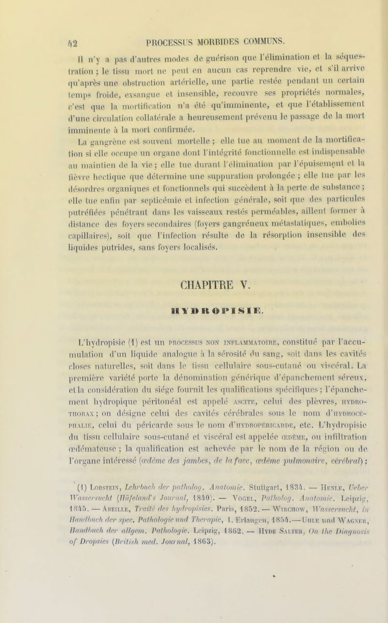 Il n')' a pas d'autres modes de guérison que l'élimination si ln séques- tration ; le tissu mort ne peut en aucun cas reprendre vie, et s'il arrive qu'après une. obstruction artérielle, une partie restée pendant un certain temps froide, exsangue et insensible, recouvre ses propriétés normales, • •'est que la mortification n'a été qu'imminente, et que l'établissement d'une circulation collatérale a heureusement prévenu le passage de la mort imminente à la mort confirmée. La gangrène est souvent mortelle ; elle tue au moment de la mortifica- tion si elle occupe un organe dont l'intégrité fonctionnelle est indispensable au uiainlien de la vie ; elle lue duraul l'élimination par l'épuisement et la fièvre hectique que détermine une suppuration prolongée ; elle tue par les désordres organiques et fonctionnels qui succèdent à la perte de substance ; elle lue enfin par septicémie et infection générale, soit que des particules putréfiées pénétrant dans les vaisseaux restés perméables, aillent former à distance des foyers secondaires (foyers gangreneux métastatiques, embolies capillaires), soit que l'infection résulte de la résorption insensible des liquides putrides, sans foyers localisés. CHAPITRE V. il vint oi'isii: E'bydropisie (1) est un processus non inflammatoire, constitué par l'accu- mulation d'un liquide analogue à la sérosité (lu sang, soit dans les cavités closes naturelles, soit dans le tissu cellulaire sous-culané ou viscéral. La première variété porte la dénomination générique d'épaneliomonl séreux, ctla considération du siège fournit les qualifications spécifiques; l'épancbe- ment bydropique péritonéal est appelé ASCffiE, celui des plèvres, hydro- thorax; on désigne celui des cavités cérébrales sous le nom d'hydrocé- phalie, celui du péricarde sous le nom d'itydriipéricarde, etc. L'hydropisie du tissu cellulaire sous-cutané et viscéral est appelée Œdème, ou infiltration œdémateuse ; la qualification est achevée par le nom de la région ou de l'organe intéressé (œdème des jambes, de In face, œdème pulmonaire, cérébral); (I) Lobstf.iv, Lchrbuch der pnthotog. Anatomie. Stuttgart, 1834. — HeNle, tfcher Wdssersucht (îîûfelùfilfS Jnunad, 1840). — Voc-r.i-, Pfdho/og. Ânatomiè. Leipzig, 1845.— ÀBËILLE, Traité des hydropisies. Paris, 1852. — Wmr.noxv, Wtts&srsrxcki, in llandhitch der spee. Pathologieund Thérapie, 1. ErlftBgeM, 1854.— Unir, imd Wacm.ii, Unaillnteh der a/lgem. Pathologie. Leipzig-, 18(52.— ÎIyde .Sai.tku. On Ihe Bwgaosis of Dropsies (British med. Journal, 18G3).