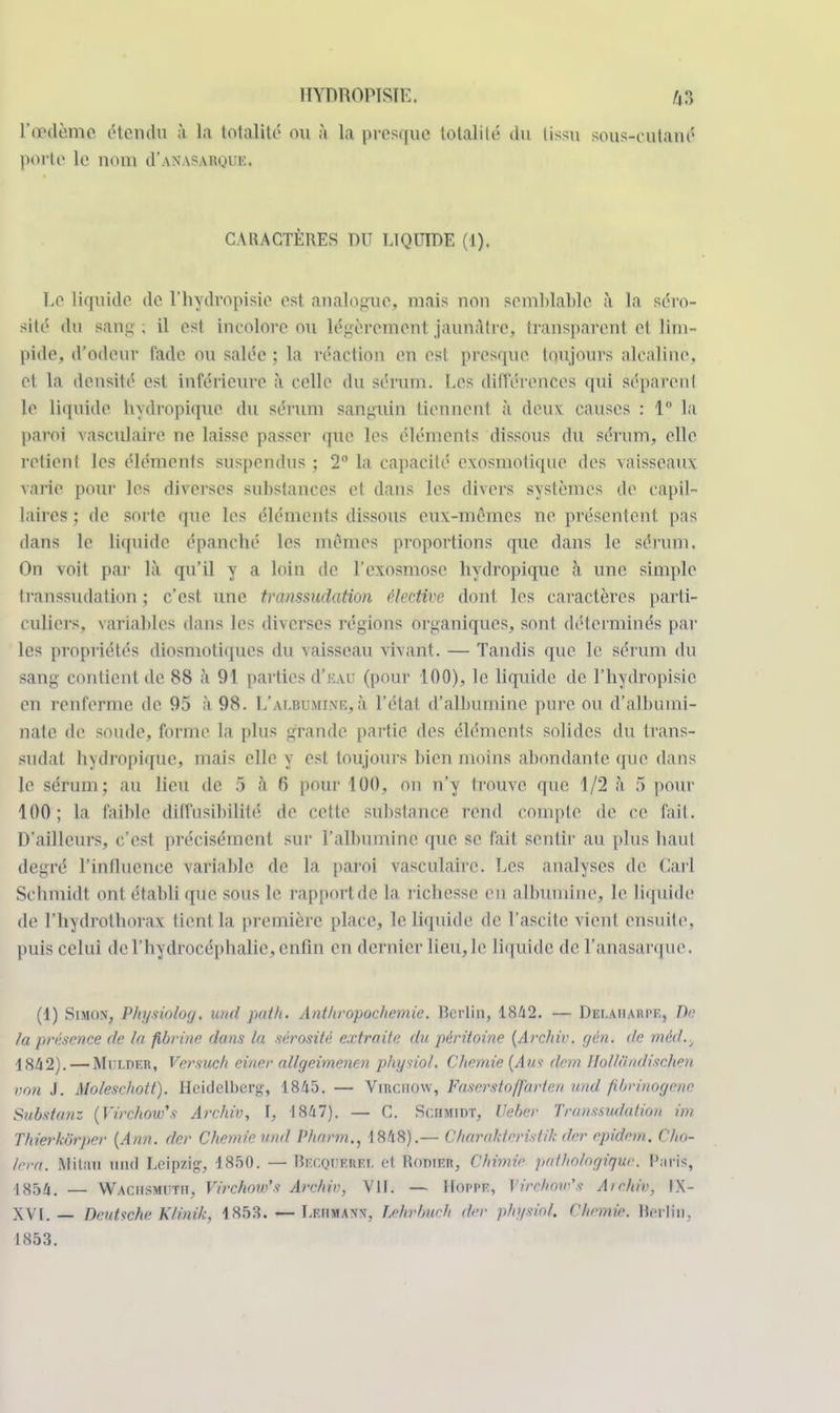 l'œdème étendu à la totalité ou à la presque totalilé du lissu sous-cutané porte le nom cI'anasarque. CARACTÈRES DU LIQUIDE (I). Le liquide de l'hydropisie est analogue, mais non semblable à ta séro- sité du sang. il est incolore ou légèrement jaunâtre, transparent et lim- pide, d'odeur fade ou salée ; la réaction en est presque toujours alcaline, et la densité est Inférieure à celle du sérum. Les différences qui séparent le liquide hydropique du sérum sanguin tiennent à deux causes : 1 la paroi vasculaire ne laisse passer que les éléments dissous du sérum, elle retient les éléments suspendus ; 2° la capacité exosmotique des vaisseaux varie pour les diverses substances et dans les divers systèmes de capil- laires ; de sorte que les éléments dissous eux-mêmes ne présentent, pas dans le liquide épanché les mêmes proportions que dans le sérum. On voit par là qu'il y a loin de l'exosmose hydropique à une simple transsudation j c'est, une ttanssudation élective dont, les caractères parti- culiers, variables dans les diverses régions organiques, sont déterminés par les propriétés diosmotiques du vaisseau vivant. — Tandis que le sérum du sang contient de 88 à 91 parties d'iuu (pour 100), le liquide de l'hydropisie en renferme de 95 à 98. L'albumine,à l'état d'albumine pure, ou d'albumi- natc de soude, forme la plus grande partie des éléments solides du trans- sudat hydropique, niais elle y est toujours bien moins abondante que dans le sérum; au lieu de 5 à 6 pour 100, on n'y trouve que 1/2 à 5 pour 100; la faible diffiisibililé. de celle substance rend coinpte de ce fait. D'ailleurs, c'est précisément sur l'albumine que se fait sentir au plus haut degré l'influence variable de la paroi vasculaire. Les analyses de Cari Schmidt ont établi que sous le rapport de la richesse en albumine, le liquide de l'hydrolhorax tient la première place, le liquide de l'ascite vient ensuite, puis celui de l'hydrocéphalie, enlin en dernier tieu,le liquide de l'anasarque. (1) Simon, Physioiog, und pat h. Anthropochemie. Berlin, 1842. — Dei.aharpf., De la présence de la fibrine dans la sérosité extraite du péritoine (Archir. (jén. de mèd.^ 1842).— Mi'lder, Versuch einer allgeimenen physiol. Chemie (Aus don Ilolliindischen von J. Moleschott). Heidclbcrg, 1845. — VlEGHQW, Faserstoffarten und fibrinogene Substan: (Virchow's Archiv, I, 1847). — C. Schmidt, Veber Transsudation im Thierkôrper (Ann. der Chemie und Pharm., 1848).— Charakteristih der epidem. Cho- iera. Milan ninl Leipzig-, 1850. — McQOÊtàlt et Roninn, Chimie pathologique. Paris, -1854. — Waciismuth, Virchow's Archir, VII. — Hoppf, Virchow's Archiv, IX- XVI.— Deutsche Klinik, 1853. — Lf.iimaw, Mirbueh der physiol, ('lie,nie. Berlin, 1853.