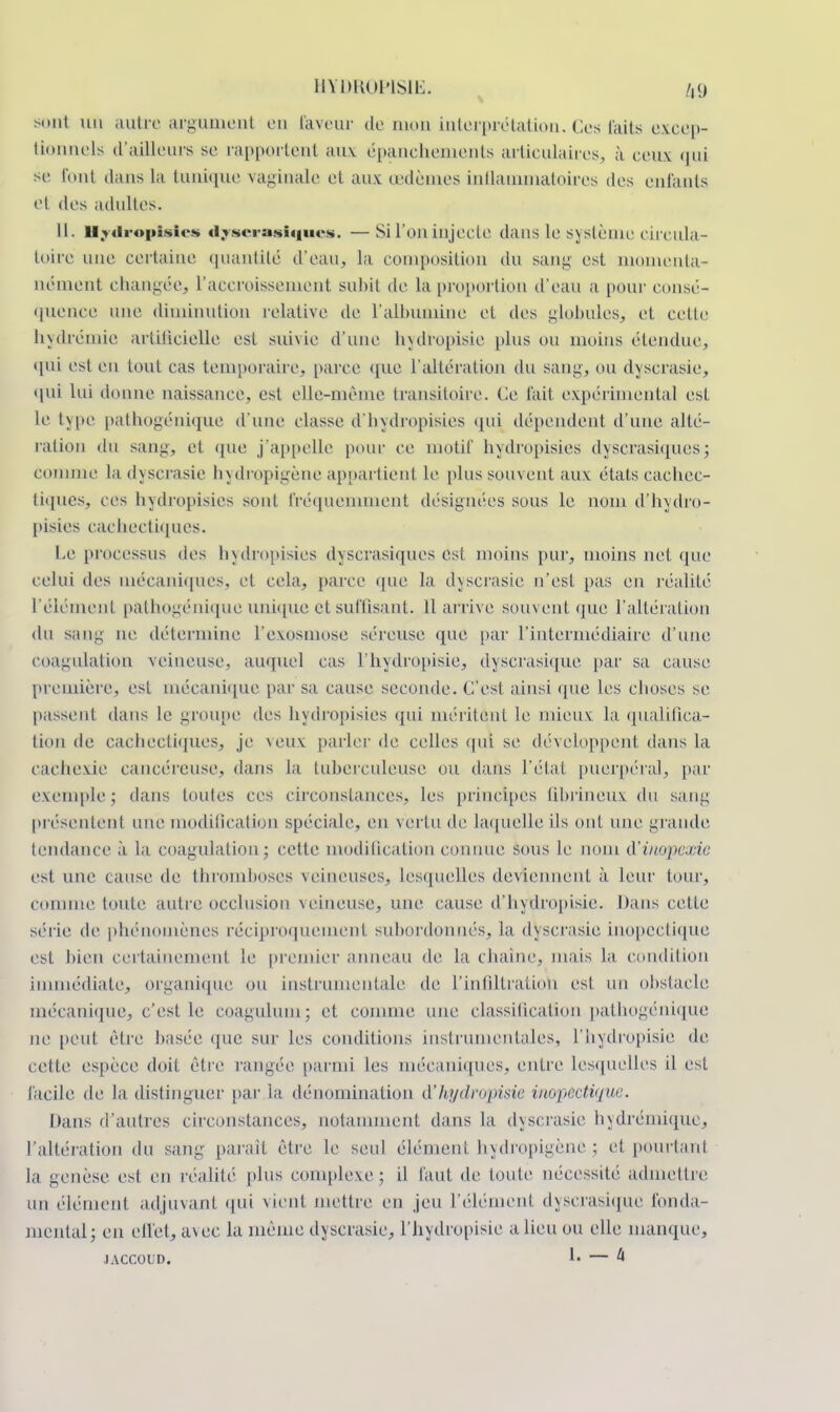 HYDR0PIS1E. /,<) sont un autre argument en laveur de mon interprétation. Ces faits excep- tionnels d'ailleurs se rapportent ;niv épanchements articulaires, à ceux qui se l'ont dans la tunique vaginale et aux œdèmes inflammatoires des enfants et des adultes. U. Hydropisies dyserasiques. — Si l'on injecte dans le système circula- toire une certaine quantité d'eau, la composition du sang est momenta- nément changée. L'accroissement subit de la proportion d'eau a pour consé- quence une diminution relative de l'albumine ci des globules, et cette hydrémie artificielle est suivie d'une hydropisie plus ou moins étendue, qui est en tout cas temporaire, parce que L'altération du sang, ou dyscrasie, qui Lui donne naissance, est elle-même transitoire. Ce t'ait expérimental est Le type pathogénique d'une classe d'hydropisies qui dépendent d'une allé- ration du sang, et que j'appelle pour ce motif hydropisies dyscrasiques; comme ladyscrasie hydropigène appai*tien1 Le [dus souvent aux états cachec- tiques, ces hydropisies sont fréquemment désignées sous le nom d'hydro- pisies cachectiques. Le processus des hydropisies dyscrasiques est moins pur, moins net que celui des mécaniques, et cela, parce que la dyscrasie n'esL pas en réalité L'élément pathogénique unique et suffisant. Il arrive souvent que l'altération du sang ne détermine l'exosmose séreuse que par L'intermédiaire d'une coagulation veineuse, auquel cas l'hydropisie, dyscrasique par sa cause première, est mécanique par sa cause seconde. C'est ainsi (pie les choses se passent dans Le groupe des hydropisies qui méritent le mieux la qualifica- tion de cachectiques, je veux parler de celles qui se développent dans la cachexie cancéreuse, dans la tuberculeuse ou dans l'état puerpéral, par exemple ; dans toutes ces circonstances, les principes tibrineux du sang présentent une modification spéciale, en vertu de laquelle ils ont une grande tendance à la coagulation; cette modification connue sous Le nom d'inupexie est une cause de thromboses veineuses, lesquelles deviennent à leur tour, comme toute autre occlusion veineuse, une cause d'hydropisie. Dans cette série de phénomènes réciproquement subordonnés, la dyscrasie inopectique est bien certainement le premier anneau de la chaîne, mais La condition immédiate, organique ou instrumentale de L'infiltration est un obstacle mécanique, c'est le coaguiuni; et comme une classification pathogénique ne peut être basée que sur les conditions instrumentales, l'hydropisie de cette espèce doit être rangée, parmi les mécaniques, entre Lesquelles il est facile, de la distinguer par la dénomination d'hydropisie inopectique. Dans d'autres circonstances, notamment dans La dyscrasie hydrémique, l'altération du sang parait être le seul élément hydropigène; et pourtant la genèse est en réalité plus complexe; il faut de toute nécessité admettre un élément adjuvant qui vient mettre en jeu L'élément dyscrasique fonda- mental; en effet, avec la même dyscrasie, l'hydropisie a lieu ou elle manque, jaccoud. !• — 4