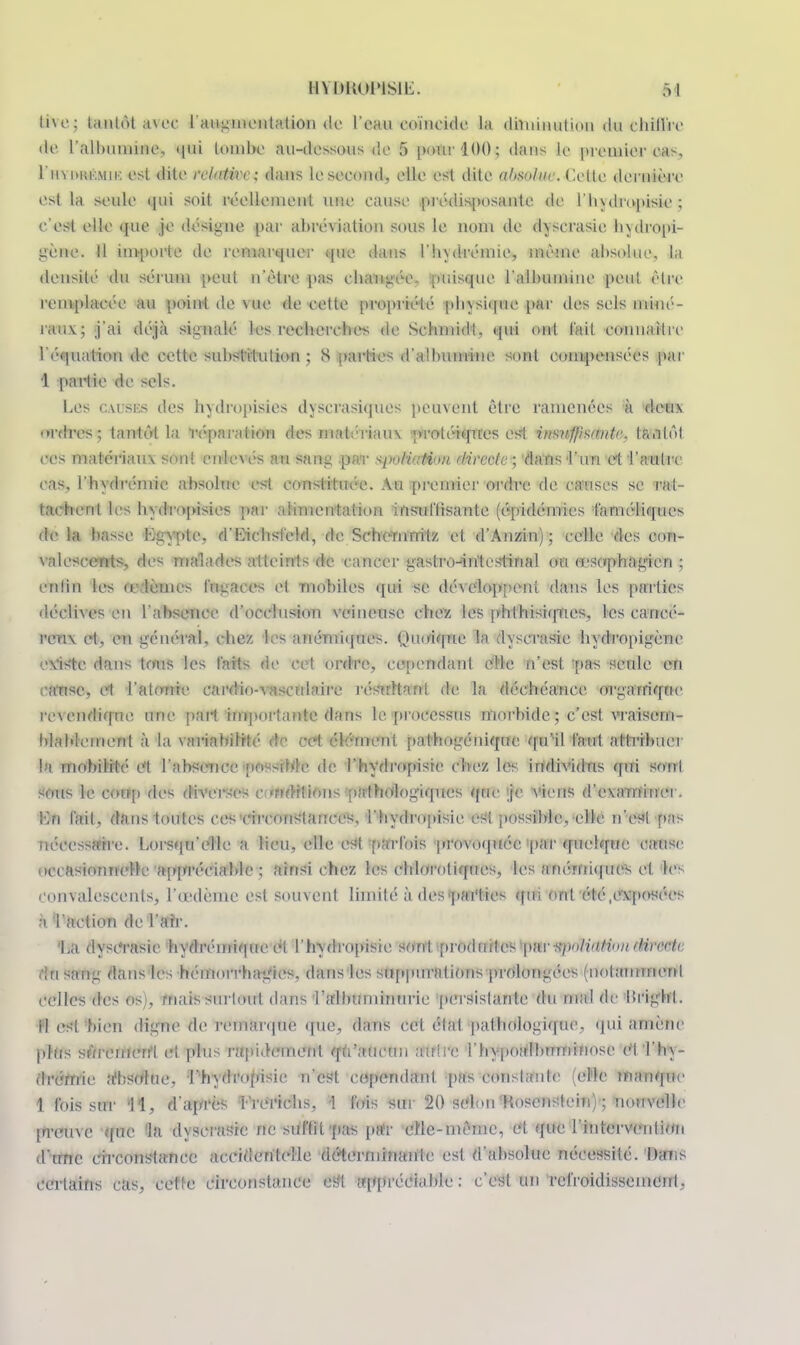 M\e: tantôt avec l'augmentation de l'eau coïnc ide la diminution du chill'rc de l'albumine, qui tombe au-dessous de 5 pour 100 ; dans le premier cas, I'iivmii'.mu: est dite relative ; dans le second, elle est dite ahsoltiv. Cette, dernière est la seule qui soit réellement une eause .prédisposante de l'hydropisie ; c'est elle que je désigne par abré\iation sous le nom de dyserasie hydropi- gène. Il impovM de remarquer que dans l'hydrémie, même absolue, la densité du sérum peut n'être pas changée, puisque l'albumine peu! être remplacée au point de vue de eelte propriété physique par des sels miné- rauv; j'ai déjà signalé les recherches de Sehmidt, qui ont l'ail connaître 1 i;<tion de cette substitution ; S parties d'albumine sont compensées par 1 partie de sels. Les CâusKs des hydropisies dyserasicpies peuvent être ramenées à deux ordres; tantôt La répara Mon des matériaux protéiques est insuffis/nitr. ftJÉtôl ces matériaux son! onlexés au sang par ^wliaMon directe ; dans l'un et l'autre cas. l'hydivinie absolue est constituée. Au premier ordre de causes se rat- tachent les hydropisies par alimentation insuffisante (épidémies faméliques de la basse Lgypte, d'Eicbsfeld, de Sehernnilz et d'Anzin); celle des con- valescents, des malades atteints de cancer gastro-intestinal ou oesophagien ; enfin les œdèmes fugaces et mobiles qui se déxeloppeni dans les parties déclives en l'absence d'occlusion veineuse chez les phlhisiqnes, les cancé- reux et, en général, chez les anémiques. Quoique In dyserasie hydropigène existe dans tous les faits de cet ordre, cependant elle n'est -pa-s seule en anse, et l'atonie eardin-xasculaire résultant de la déchéance organique re\endique. une part importante dans le processus morbide; nf&Ê, vraisem- blablement à la variabilité do cd élément pathogénique qu'il faut attribuer la mobilité et l'absence possible de l'hydropisie chez les individus qui son! sous le coup ries diverses c éditions pathologiques que je viens d'examiner. Kn l'ail, dans toutes ces circonstances, l'hydropisie es! possible, elle n'es! fias nécessaire. Lorsqu'elle a lieu, elle esl parfois provoquée par quelque cause occasionnelle appréciable : ainsi chez les ehloroliques, les anémiques cl tes convalescents, l'œdème est souvent limité à des parties qui ont été,exposées j) l'action de l'air. 'La dyserasie hydrémique ci l'hydropisie sord prodmlos par HiinlintioitdirecU du sang dans les hémorrhagies. dans les suppurations prolongées (notamment celles des os), mais surtout dans l'albuminurie persistante du mal de Ifrighl. il est bien digne de remarque que, dans cet clal pathologique, qui amène plus sùi enien'l ci plus rapidement qu'aucun ami e rhypoalburninose Ot Thy- drernic absolue, l'h\dro(nsie n'est cependant pas constante (elle manque 1 fois sur 11, d'après lYerielis, 1 fois sui 20 selon Rosenstein) ; nouvelle [nvuxe que la dyserasie ne suffit pas par elle-même, el que l'intervention d'une circonstance accidentelle déterminante esl d'absolue nécessité. Dans certains cas, cette circonstance esl appréciable : c'est un refroidissement,
