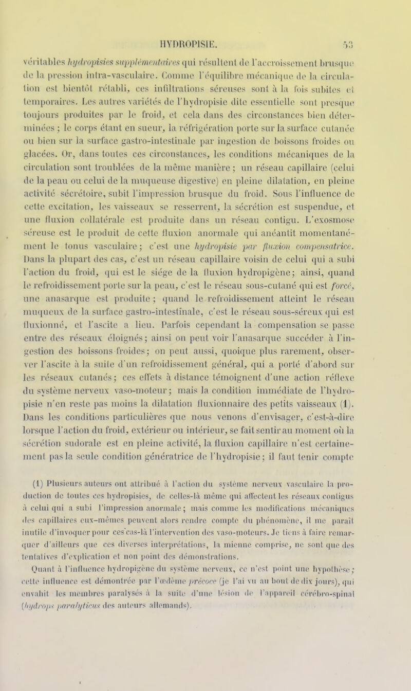 véritables hydropisies supplémentaires qui résultent de l'accroissement brusque do lii pression inlra-vasculaire. Comme l'équilibre mécanique de la circula- tion est bientôt rétabli; ces infiltrations séreuses sont à la fois subites ci temporaires. Les autres -variétés de l'hydropisie dite essentielle sont presque toujours produites par le froid, et cela dans des circonstances bien déter- minées ; le corps étant en sueur, la réfrigération porte sur la surface cutanée ou bien sur la surface gastro-intestinale par ingestion de boissons froides ou glacées. Or, «tans toutes ces circonstances, les conditions mécaniques de la circulation sont troublées de la même manière ; un réseau capillaire (celui de la peau ou celui de la muqueuse digestive) en pleine dilatation, en pleine activité sécrétoire, subit l'impression brusque du froid. Sous l'influence de cette excitation, les vaisseaux se resserrent, la sécrétion est suspendue, et une fluxion collatérale est produite dans un réseau contigu. L'exosmose séreuse est le produit de cette fluxion anormale qui anéantit momentané- ment le tonus vasculaire ; c'est une hydropisie par fluxion compensatrice. Dans la plupart des cas, c'est un réseau capillaire voisin de celui qui a subi l'action du froid, qui est le siège de la tluxion hydropigène; ainsi, quand le refroidissement porte sur la peau, c'est le réseau sous-cutané qui est force, une anasarque est produite ; quand le refroidissement atteint le réseau muqueux de la surface gastro-intestinale, c'est le réseau sous-séreux qui est fluxionné, et l'ascite a lieu. Parfois cependant la • compensation se passe entre des réseaux éloignés; ainsi on peut voir l'anasarque succéder à l'in- gestion des boissons froides; on peut aussi, quoique plus rarement, obser- ver l'ascite à la suite d'un refroidissement général, qui a porté d'abord sur les réseaux cutanés ; ces effets à distance témoignent d'une action réflexe du svstème nerveux vaso-moteur; mais la condition immédiate de Fbxdro- pisie n'en reste pas moins la dilatation fluxionnairc des petits vaisseaux (1). Dans les conditions particulières que nous venons d'envisager, c'est-à-dire Lorsque l'action du froid, extérieur ou intérieur, se fait sentir au moment où la sécrétion sudorale est en pleine activité, la tluxion capillaire n'est certaine- ment pas la seule condition génératrice de l'hydropisie ; il faut tenir compte1 (1) Plusieurs auteurs ont attribué ,ï L'action du système nerveux vasculaire la pro- duction de toutes ces hydropisies, de celles-là même qui affectent les réseaux contigus à celui qui a subi l'impression anormale ; mais comme Les modifications mécaniques des capillaires eux-mêmes peuvent alors rendre compte du phénomène, il me paraît inutile d'invoquer pour cescas-là l'intervention des vaso-moteurs, ,1e liens à taire remar- quer d'ailleurs que ces diverses interprétations, la mienne comprise, ne sont que des tentatives d'explication et non point des démonstrations. Quant à L'influence hydropigène du système nerveux, ce n'est point une hypothèse; cette influence est démontrée par L'œdème précoce (je l'ai \u an bout de dix jours), qui envahit les membres paralysés à la suite d'une lésion de l'appareil cérébro-spinal {hydfôps paralytidts des auteurs allemands).