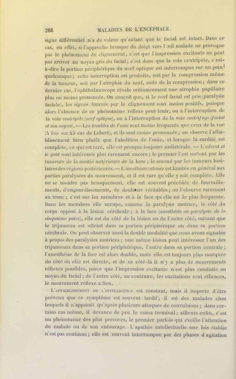 signe différentiel n'a de râleur qu'autant que li facial est intact. Dans ce cas, en effet, si l'approche brusque du doigt vers l'.i'il malade ne provoque pas le phénomène du dignement, c'est que l'impression excitante ne peut pas arriver au noyau gris du facial ; c'est donc que la voie centripète, c'est- à-dire la portion péi•iphérique du nerf optique est interrompue sur un point quelconque; celte interruption est produite, soit par la compression même de la tumeur, soit par l'atrophie du nerf, suite de la compression; dans ce dérider cas, l'ophthalnioscope révèle ordinairement une atrophie papillaire plus ou moins prononcée. On conçoit que, si le nerf facial est pris (paralysie faciale), les signes fournis par le clignement sont moins positifs, puisque alors l'absence de ce phénomène réflexe peut tenir, ou à l'interruption de LA voie centripète {nerf optique), ou à l'interruption de la voie centrifuge (facial et son noyau). — Les troubles de l'ouïe sont moins fréquents que ceux de la vue (Zi. fois sur. 45 cas de Lebert), et ils sont moins prononcés; on observe l'atïai- blissement bien plutôt que l'abolition de l'ouïe, et lorsque la surdité est complète, ce qui est rare, elle est presque toujours unilatérale. — Uodorat et le goût sont intéressés plus rarement encore; le premier l'est surtout par les tumeUTB de la moitié antérieure de la base ; le second par les tumeurs basi- laires de B régions postérieures.— L'unesthésie cutanée est limitée en général aux parties paralysées du mouvement, et il est rare qu'elle y soit complète. Elle ne se montre pas brusquement, elle est souvent précédée de fourmille- ments, d'engourdissements, de douldurs véritablesj on l'observe rarement au tronc ; c'est sur les membres et à la face qu'elle est le plus fréquente. Dans les membres elle occupe, comme la paralysie motrice, le côté du corps opposé à la lésion cérébrale ; à la face (anesthésie ou paralysie de la rinquième paire), elle est du côté de la lésion ou de l'autre côté, suivant que le trijumeau est atteint dans sa portion périphérique ou dans sa portion cérébrale. On peut observer aussi la double modalité que nous avons signalée, à propos des paralysies motrices; une même lésion peut intéresser l'un des trijumeaux dans sa portion périphérique, l'autre dans sa portion centrale; l'aneslbésie de la face est alors double, mais elle est toujours plus marquée du côté où elle est directe, et de ce côté-là il n'y a plus de mouvements réflexes possibles, parce que l'impression excitante n'est plus conduite au noyau du facial; de l'autre côté, au contraire, les excitations sont efiicaces, le mouvement réflexe a lieu. L'affaiblissement m i/intellioexce est constant, mais il importe d'être prévenu que ce symptôme est souvent tardif; il est des malades chez lesquels il n'apparaît qu'après plusieurs attaques de convulsions ; dans cer- tains cas même, il devance de peu le coma terminal; ailleurs enfin, c'est un phénomène des plus précoces, le premier parfois qui éveille l'attention du malade ou de son entourage. L'apathie intellectuelle une lois établie n'est pas continue; elle est souvent interrompue par des phases d'agitation