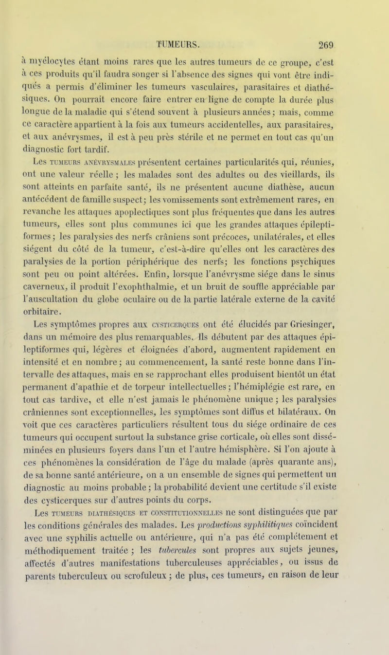 li niyélocytes étant moins rares que les autres tumeurs de ce groupe, c'est à c es produits qu'il faudra songer si l'absence des signes qui vont être indi- qués a permis d'éliminer les tumeurs vasculaires, parasitaires et diathé- siques. On pourrait encore faire entrer en ligne de compte la durée plus longue de la maladie qui s'étend souvent à plusieurs années ; mais, comme ce caractère appartient à la fois aux tumeurs accidentelles, aux parasitaires, et aux anévrysmes, il est à peu près stérile et ne permet en tout cas qu'un diagnostic fort tardif. Les tumeurs anévrysmales présentent certaines particularités qui, réunies, ont une valeur réelle ; les malades sont des adultes ou des vieillards, ils sont atteints en parfaite santé, ils ne présentent aucune diathèse, aucun antécédent de famille suspect; les vomissements sont extrêmement rares, en revanche les attaques apoplectiques sont plus fréquentes que dans les autres tumeurs, elles sont plus communes ici que les grandes attaques épilepti- formes ; les paralysies des nerfs crâniens sont précoces, unilatérales, et elles siègent du côté de la tumeur, c'est-à-dire qu'elles ont les caractères des paralysies de la portion périphérique des nerfs; les fonctions psychiques sont peu ou point altérées. Enfin, lorsque l'anévrysme siège dans le sinus caverneux, il produit l'exophthalmie, et un bruit de souffle appréciable par l'auscultation du globe oculaire ou de la partie latérale externe de la cavité orbitairc. Les symptômes propres aux cysticerques ont été élucidés par Griesinger, dans un mémoire des plus remarquables. Ils débutent par des attaques épi- leptiformes qui, légères et éloignées d'abord, augmentent rapidement en intensité et en nombre ; au commencement, la santé reste bonne dans l'in- tervalle des attaques, mais en se rapprochant elles produisent bientôt un état permanent d'apathie et de torpeur intellectuelles ; l'hémiplégie est rare, en tout cas tardive, et elle n'est jamais le phénomène unique ; les paralysies crâniennes sont exceptionnelles, les symptômes sont diffus et bilatéraux. On voit que ces caractères particuliers résultent tous du siège ordinaire de ces tumeurs qui occupent surtout la substance grise corticale, où elles sont dissé- minées en plusieurs foyers dans l'un et l'autre hémisphère. Si l'on ajoute à ces phénomènes la considération de l'âge du malade (après quarante ans), de sa bonne santé antérieure, on a un ensemble de signes qui permettent un diagnostic au moins probable ; la probabilité devient une certitude s'il existe des cysticerques sur d'autres points du corps. Les tumeurs diathésiques et constitutionnelles ne sont distinguées que par les conditions générales des malades. Les productions syphilitiques, coïncident avec une syphilis actuelle ou antérieure, qui n'a pas été complètement et méthodiquement traitée ; les tubercules sont propres aux sujets jeunes, affectés d'autres manifestations tuberculeuses appréciables, ou issus de parents tuberculeux ou scrofuleux ; de plus, ces tumeurs, en raison de leur