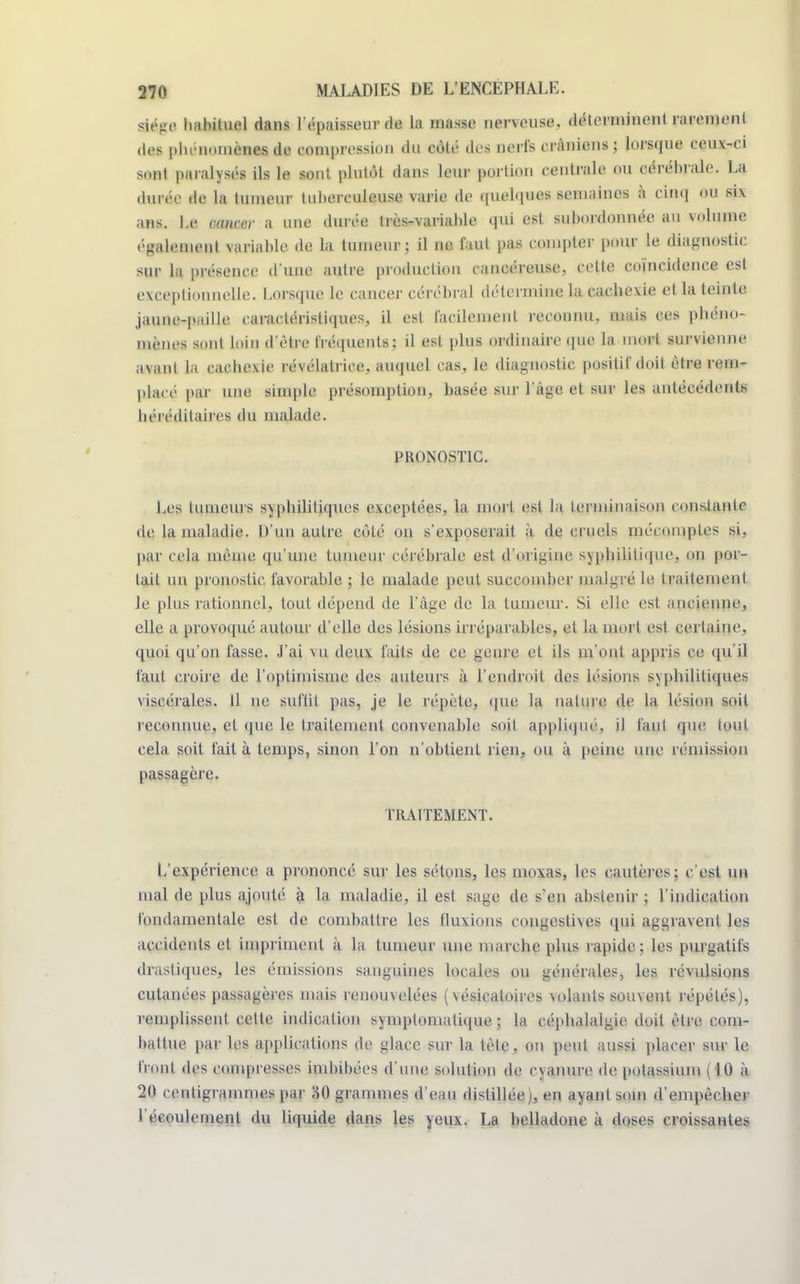 siège habituel dans l'épaisseur de la masse nerveuse, déterminent rarement des phénoménal de compression du côté des nerfs crâniens; lorsque ceux-ci sont paralysés ils le sont plutôt dans leur portion centrale ou cérébrale. La durée de la tumeur tuberculeuse varie de quelques semaines à cinq ou six ans. Le cancer a une durée très-variable qui est subordonnée au volume également \ariable de la tumeur; il ne faut pas compter pour le diagnostic sur la présence d'une autre production cancéreuse, cette coïncidence est exceptionnelle. Lorsque le cancer cérébral détermine la cachexie et la teinte jaune-paille caractéristiques, il est facilement reconnu, mais ces phéno- mènes sont loin d'être fréquents; il est plus ordinaire que la meari survienne avant ta cachevie révélatrice, auquel cas, le diagnostic positif doit être rem- placé par une simple présomption, basée sur l'âge et sur les antécédents héréditaires du malade. PRONOSTIC. Les tumeurs syphilitiques exceptées, la mort est la terminaison constante de la maladie. D'un autre côté on s'exposerait à de cruels mécomptes si, par cela même qu'une tumeur cérébrale est d'origine syphilitique, on por- tait un pronostic favorable ; le malade peut succomber malgré le traitement le plus rationnel, tout dépend de l'âge de la tumeur. Si elle est ancienne, elle a provoqué autour d'elle des lésions irréparables, et la mort est certaine, quoi qu'on fasse. J'ai vu deux faits de ce géni e et ils m'ont appris ce qu'il faut croire de l'optimisme des auteurs à l'endroit des lésions syphilitiques viscérales. Il ne suftil pas, je le répète, que la nature de la lésion soit reconnue, et que le traitement convenable soit appliqué, il faul que tout cela soit fait à temps, sinon l'on n'obtient rien, ou à peine une rémission passagère. TRAITEMENT. L'expérience a prononcé sur les sétons, les moxas, les cautères ; c'est un mal de plus ajouté à la maladie, il est sage de s en abstenir j l'indication fondamentale est de combattre les fluxions congeslhes qui aggravent les accidents et impriment à la tumeur une marche plus rapide; les purgatifs drastiques, les émissions sanguines locales ou générales, les révulsions cutanées passagères mais renouvelées ( vésicaloires volants souvent répétés), remplissent cette indication symptomatique ; la céphalalgie doit être com- battue par les applications de glace sur la tète, on peut aussi placer sur le front des compresses imbibées d'une solution de cyanure de potassium (10 à 20 centigrammes par 30 grammes d'eau distillée), en ayant soin d'empêcher l'écoulement du liquide dans les yeux. La belladone à doses croissantes