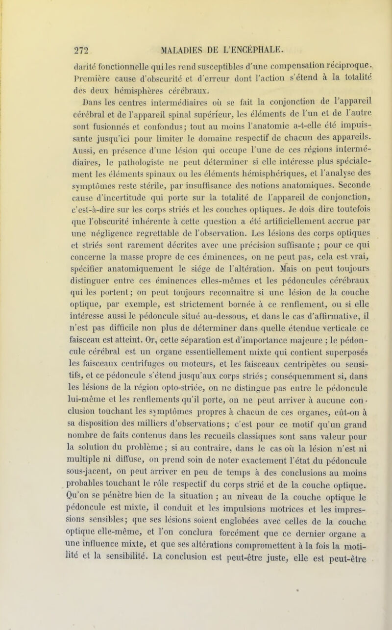 darité fonctionmelle qui les rend susceptibles d'une compensation réciproque. Première cause d'obscurité et d'erreur dont l'action s'étend à la totalité des deux hémisphères cérébraux. Dans les centres intermédiaires où se fait la conjonction de l'appareil cérébral et de l'appareil spinal supérieur, les éléments de l'un et de l'autre sont fusionnés et confondus; tout au moins l'anatomie a-t-elle été impuis- sante jusqu'ici pour limiter le domaine respectif de chacun des appareils. Aussi, en présence d'une lésion qui occupe l'une de ces régions intermé- diaires, le pathologiste ne peut déterminer si elle intéresse plus spéciale- ment les éléments spinaux ou les éléments hémisphériques, et l'analyse des symptômes reste stérile, par insuffisance des notions anatomiques. Seconde cause d'incertitude qui porte sur la totalité de l'appareil de conjonction, c'est-à-dire sur les corps striés et les couches optiques. Je dois dire toutefois que l'obscurité inhérente à cette question a été artificiellement accrue par une négligence regrettable de l'observation. Les lésions des corps optiques et striés sont rarement décrites avec une précision suffisante ; pour ce qui concerne la masse propre de ces éminences, on ne peut pas, cela est vrai, spécifier anatomiquement le siège de l'altération. Mais on peut toujours distinguer entre ces éminences elles-mêmes et les pédoncules cérébraux qui les portent ; on peut toujours reconnaître si une lésion de la couche optique, par exemple, est strictement bornée à ce renflement, ou si elle intéresse aussi le pédoncule situé au-dessous, et dans le cas d'affirmative, il n'est pas difficile non plus de déterminer dans quelle étendue verticale ce faisceau est atteint. Or, cette séparation est d'importance majeure ; le pédon- cule cérébral est un organe essentiellement mixte qui contient superposés les faisceaux centrifuges ou moteurs, et les faisceaux centripètes ou sensi- tifs, et ce pédoncule s'étend jusqu'aux corps striés; conséquemment si, dans les lésions de la région opto-striée, on ne distingue pas entre le pédoncule lui-même et les renflements qu'il porte, on ne peut arriver à aucune con • clusion touchant les symptômes propres à chacun de ces organes, eût-on à sa disposition des milliers d'observations; c'est pour ce motif qu'un grand nombre de faits contenus dans les recueils classiques sont sans valeur pour la solution du problème; si au contraire, dans le cas où la lésion n'est ni multiple ni diffuse, on prend soin de noter exactement l'état du pédoncule sous-jacent, on peut arriver en peu de temps à des conclusions au moins probables touchant le rôle respectif du corps strié et de la couche optique. Qu'on se pénètre bien de la situation ; au niveau de la couche optique le pédoncule est mixte, il conduit et les impulsions motrices et les impres- sions sensibles; que ses lésions soient englobées avec celles de la couche optique elle-même, et l'on conclura forcément que ce dernier organe a une influence mixte, et que ses altérations compromettent à la fois la moti- lité et la sensibilité. La conclusion est peut-être juste, elle est peut-être