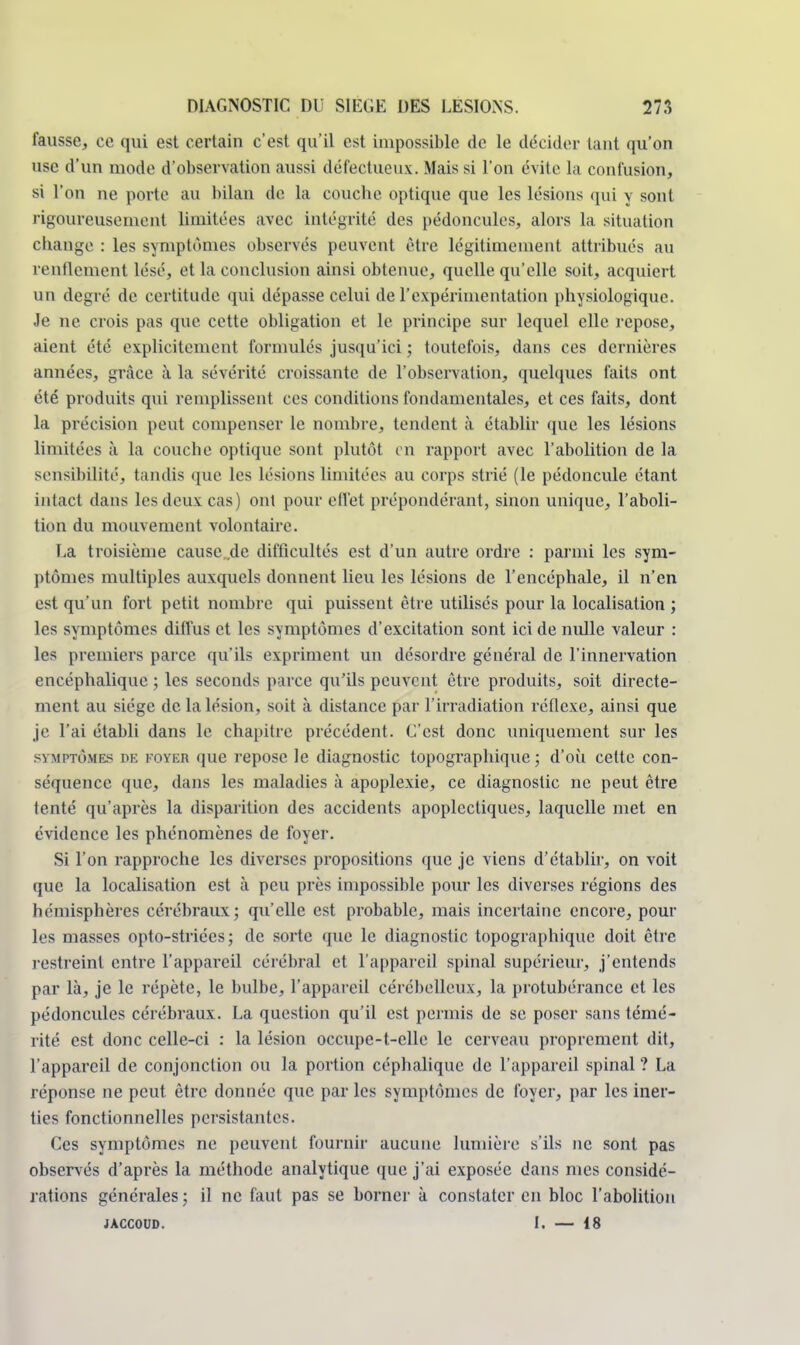 fausse, ce qui est certain c'est qu'il est impossible de le décider tant qu'on use d'un mode d'observation aussi défectueux. Mais si l'on évite la confusion, si l'on ne porte au bilan do la couche optique que les lésions qui y sont rigoureusement limitées avec intégrité des pédoncules, alors la situation change : les symptômes observés peuvent être légitimement attribués au renflement lésé, et la conclusion ainsi obtenue, quelle qu'elle soit, acquiert un degré de certitude qui dépasse celui de l'expérimentation physiologique. Je ne crois pas que cette obligation et le principe sur lequel elle repose, aient été explicitement formulés jusqu'ici ; toutefois, dans ces dernières années, grâce à la sévérité croissante de l'observation, quelques faits ont été produits qui remplissent ces conditions fondamentales, et ces faits, dont la précision peut compenser le nombre, tendent à établir que les lésions limitées à la couche optique sont plutôt en rapport avec l'abolition de la sensibilité, tandis que les lésions limitées au corps strié (le pédoncule étant intact dans les deux cas) ont pour etl'et prépondérant, sinon unique, l'aboli- tion du mouvement volontaire. La troisième causc .de difficultés est d'un autre ordre : parmi les sym- ptômes multiples auxquels donnent lieu les lésions de l'encéphale, il n'en est qu'un fort petit nombre qui puissent être utilisés pour la localisation ; les symptômes diffus et les symptômes d'excitation sont ici de nulle valeur : les premiers parce qu'ils expriment un désordre général de l'innervation encéphalique ; les seconds parce qu'ils peuvent être produits, soit directe- ment au siège de la lésion, soit à distance par l'irradiation réflexe, ainsi que je l'ai établi dans le chapitre précédent. L'est donc uniquement sur les symptômes de FOYER que repose le diagnostic topographique ; d'où cette con- séquence que, dans les maladies à apoplexie, ce diagnostic ne peut être tenté qu'après la disparition des accidents apoplectiques, laquelle met en évidence les phénomènes de foyer. Si l'on rapproche les diverses propositions que je viens d'établir, on voit que la localisation est à peu près impossible pour les diverses régions des hémisphères cérébraux; qu'elle est probable, mais incertaine encore, poul- ies masses opto-striées ; de sorte que le diagnostic topographique doit être restreint entre l'appareil cérébral et l'appareil spinal supérieur, j'entends par là, je le répète, le bulbe, l'appareil cérébelleux, la protubérance et les pédoncules cérébraux. La question qu'il est permis de se poser sans témé- rité est donc celle-ci : la lésion occupc-t-clle le cerveau proprement dit, l'appareil de conjonction ou la portion céphalique de l'appareil spinal ? La réponse ne peut être donnée que parles symptômes de foyer, par les iner- ties fonctionnelles persistantes. Ces symptômes ne peuvent fournir aucune lumière s'ils ne sont pas observés d'après la méthode analytique que j'ai exposée dans mes considé- rations générales ; il ne faut pas se borner à constater en bloc l'abolition jaccoud. I. — 18