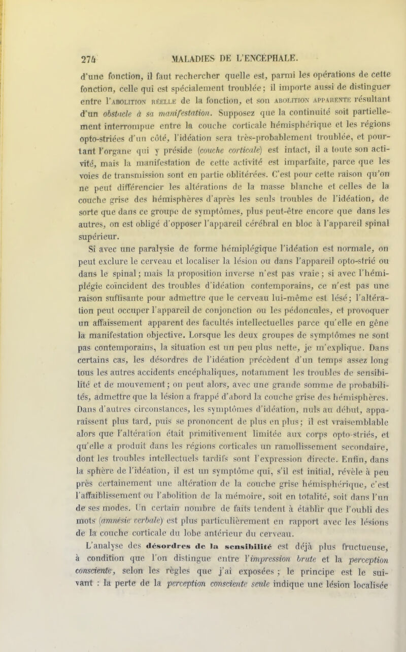 d'une fonction, il faut rechercher quelle est, parmi les opérations de cette fonction, celle qui est spécialement troublée ; il importe aussi de distinguer entre I'abolition «muM de la fonction, et son abolition appahentr résultant d'un obstacle à sa manifestation. Supposez que la continuité soit partielle- ment interrompue entre la couche corticale hémisphérique et les régions opto-striées d'un côté, l'idéation sera très-probablement troublée, et pour- tant l'organe qui y préside (couche corticale) est intact, il a toute son acti- vité, mais la manifestation de cette activité est imparfaite, parce que les voies de transmission sont en partie oblitérées. C'est pour cette raison qu'on ne peut différencier les altérations de la masse blanche et celles de la couche grise des hémisphères d'après les seuls troubles de l'idéation, de sorte que dans ce groupe de symptômes, plus peut-être encore que dans les autres, on est obligé d'opposer l'appareil cérébral en bloc à l'appareil spinal supérieur. Si avec une paralysie de forme hémiplégique l'idéation est normale, on peut exclure le cerveau et localiser la lésion ou dans l'appareil opto-strié ou dans le spinal; mais la proposition inverse n'est pas vraie; si avec l'hémi- plégie coïncident des troubles d'idéation contemporains, ce n'est pas une raison suftisante pour admettre que le cerveau lui-même est lésé; l'altéra- tion peut occuper l'appareil de conjonction ou les pédoncules, et provoquer un affaissement apparent des facultés intellectuelles parce qu'elle en gêne la manifestation objective. Lorsque les deux groupes de symptômes ne sont pas contemporains, la situation est un peu plus nette, je m'explique. Dans certains cas, les désordres de l'idéation précèdent d'un temps assez long tous les autres accidents encéphaliques, notamment les trouhles de sensibi- lité et de mouvement; on peut alors, avec une grande somme de prnhabili- tés, admettre que la lésion a frappé d'abord la couche grise des hémisphères. Dans d'autres circonstances, les symptômes d'idéation, nuls au déhut, appa- raissent plus tard, puis se prononcent de plus en plus; il est vraisemblable alors que l'altéralion était primitivement limitée aux corps opto striés, et qu'elle a produit dans les régions corticales un ramollissement secondaire, dont les troubles intellectuels tardifs sont l'expression directe. Enfin, dans La sphère de l'idéation, il est un symptôme qui, s'il est initial, révèle à peu près certainement une altération de la couche grise hémisphérique, c'est l'affaihlissemcnl .ou l'abolition de la mémoire, soit en totalité, soil dans l'un de ses modes. En certain nombre de faits tendent à établir que l'oubli des mots (amnésie verbale) est plus particulièrement en rapport avec les lésions de fa conclu' corticale du lobe antérieur du cerveau. L'analyse des désordres de la sensibilité est déjà plus fructueuse, à condition que l'on dislingue entre l'impression brute et la perception consciente, selon les règles que j'ai exposées ; le principe est le sui- vant : la perte de la perception consciente seule indique une lésion localisée