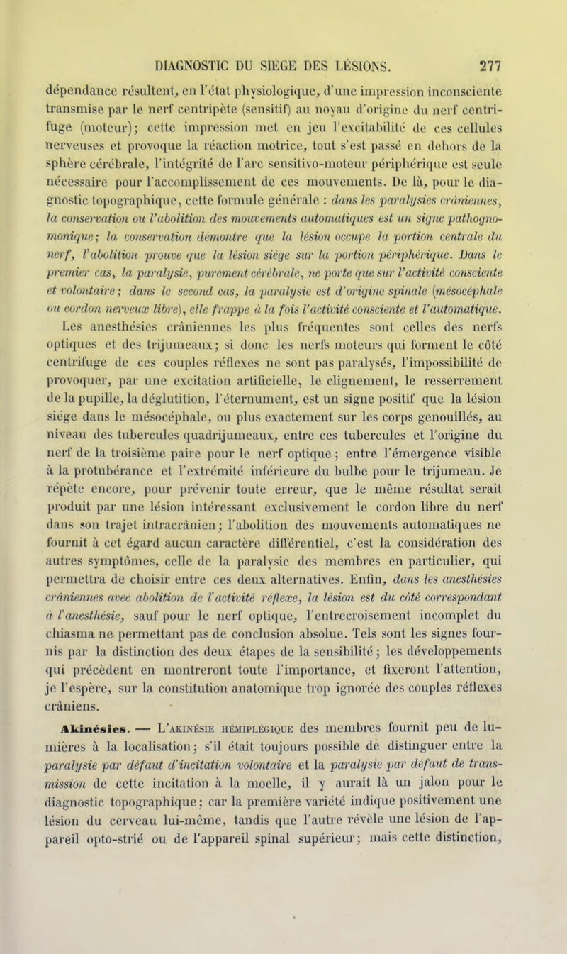 dépendance- résultent, en l'état physiologique, d'une impression inconsciente transmise par le nerf centripète (sensitif) au noyau d'origine du nerf centri- fuge (moteur); cette impression met en jeu l'excitabilité de ces cellules nerveuses et provoque la réaction motrice, tout s'est passé en dehors de lit sphère cérébrale, l'intégrité de l'arc sensitivo-moteur périphérique est seule nécessaire pour l'accomplissement de ces mouvements. De là, pour le dia- gnostic topographique, cette formule générale : dans les paralysies crâniennes, la consenation ou l'abolition des mouvements automatiques est un signe pathogno- monique; la conservation démontre que la lésion occupe la portion centrale du nerf, Vabolition prouve que la lésion siège sur la portion périphérique. Bans le premier cas, la paralysie, purement cérébrale, ne porte que sur l'activité consciente et volontaire ; dans le second cas, la paralysie est d'origine spinale {mésocéphale ou cordon nerveux libre), elle frappe à la fois l'activité consciente et l'automatique. Les anesthésies crâniennes les [dus fréquentes sont celles des nerfs optiques et des trijumeaux; si donc les nerfs moteurs qui forment le côté centrifuge de ces couples réflexes ne sont pas paralysés, l'impossibilité de provoquer, par une excitation artificielle, le clignement, le resserrement de la pupille, la déglutition, l'éternument, est un signe positif que la lésion siège dans le mésocéphale, ou plus exactement sur les corps genouillés, au niveau des tubercules quadrijumeaux, entre ces tubercules et l'origine du nerf de la troisième paire pour le nerf optique ; entre l'émergence visible à la protubérance et l'extrémité inférieure du bulbe pour le trijumeau. Je répète encore, pour prévenir toute erreur, que le même résultat serait produit par une lésion intéressant exclusivement le cordon libre du nerf dans son trajet intracrànien; l'abolition des mouvements automatiques ne fournit à cet égard aucun caractère différentiel, c'est la considération des autres symptômes, celle de la paralysie des membres en particulier, qui permettra de choisir entre ces deux alternatives. Enfin, dans les anesthésies enmiennes avec abolition de l'activité réflexe, la lésion est du côté correspondant ii l'anesthèsie, sauf pour le nerf optique, l'entrecroisement incomplet du chiasma ne permettant pas de conclusion absolue. Tels sont les signes four- nis par la distinction des deux étapes de la sensibilité ; les développements qui précèdent en montreront toute l'importance, et fixeront l'attention, je l'espère, sur la constitution anatomique trop ignorée des couples réflexes crâniens. Akinésies. — L'amnésie hémiplégique des membres fournit peu de lu- mières à la localisation; s'il était toujours possible de distinguer entre la paralysie par défaut d'incitation volontaire et la paralysie par défaut de trans- mission de cette incitation à la moelle, il y aurait là un jalon pour le diagnostic topographique ; car la première variété indique positivement une lésion du cerveau lui-même, tandis que l'autre révèle une lésion de l'ap- pareil opto-strié ou de l'appareil spinal supérieur; mais cette distinction,
