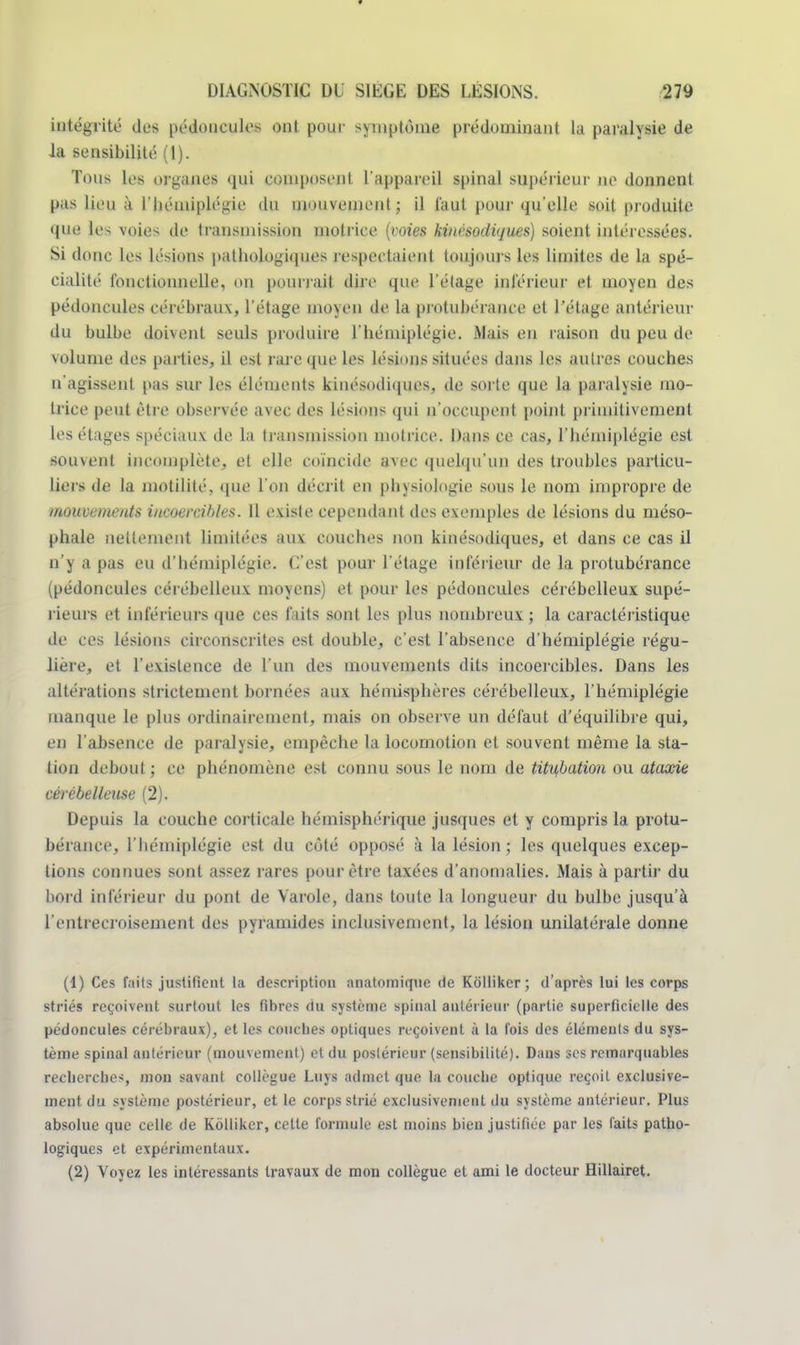 intégrité des pédoncules ont pour symptôme prédominant la paralysie de la sensibilité (1). Tous les organes qui composent l'appareil spinal supérieur ne donnent pas Jieu à l'hémiplégie du mouvement ; il faut pour qu'elle soit produite que les voies de transmission motrice {voies kinésodiques) soient intéressées. Si donc les lésions pathologiques respectaient toujours les limites de la spé- cialité fonctionnelle, on pourrait dire que l'étage inférieur et moyen des pédoncules cérébraux, l'étage moyen de la protubérance et l'étage antérieur du bulbe doivent seuls produire l'hémiplégie. Mais en raison du peu de volume des parties, il est rare que les lésions situées dans les autres couches n'agissent pas sur les éléments kinésodiques. de sorte que la paralysie mo- trice peut être observée avec des lésions qui n'occupent point primitivement les étages spéciaux de la transmission motrice. Dans ce cas, l'hémiplégie est soin eut incomplète, et elle coïncide avec quelqu'un des troubles particu- liers de la inutilité, que l'on décrit en physiologie sous le nom impropre de mouvements incoercibles. 11 existe cependant des exemples de lésions du méso- phale nettement limitées aux couches non kinésodiques, et dans ce cas il n'y a pas eu d'hémiplégie. C'est pour l'étage inférieur de la protubérance (pédoncules cérébelleux moyens) et pour les pédoncules cérébelleux supé- rieurs et inférieurs que ces faits sont les plus nombreux ; la caractéristique de ces lésions circonscrites est double, c'est l'absence d'hémiplégie régu- lière, et l'existence de l'un des mouvements dits incoercibles. Dans les altérations strictement bornées aux hémisphères cérébelleux, l'hémiplégie manque le plus ordinairement, mais on observe un défaut d'équilibre qui, en l'absence de paralysie, empêche la locomotion et souvent même la sta- tion debout ; ce phénomène est connu sous le nom de titu,bation ou ataocie cérébelleuse (2). Depuis la couche corticale hémisphérique jusques et y compris la protu- bérance, l'hémiplégie est du côté opposé à la lésion ; les quelques excep- tions connues sont assez rares pour être taxées d'anomalies. Mais à partir du bord inférieur du pont de Varole, dans toute la longueur du bulbe jusqu'à l'entrecroisement des pyramides inclusivement, la lésion unilatérale donne (1) Ces faits justifient la description anatomique de Kôllikcr; d'après lui les corps striés reçoivent surtout les fibres du système spinal antérieur (partie superficielle des pédoncules cérébraux), et les couches optiques reçoivent à la fois des éléments du sys- tème spinal antérieur (mouvement) et du postérieur (sensibilité). Dans ses remarquables recherches, mon savant collègue Luys admet que la couche optique reçoit exclusive- ment du système postérieur, et le corps strié exclusivement du système antérieur. Plus absolue que celle de Kôllikcr, cette formule est moins bien justifiée par les laits patho- logiques et expérimentaux. (2) Voyez les intéressants travaux de mon collègue et ami le docteur Hillairet.