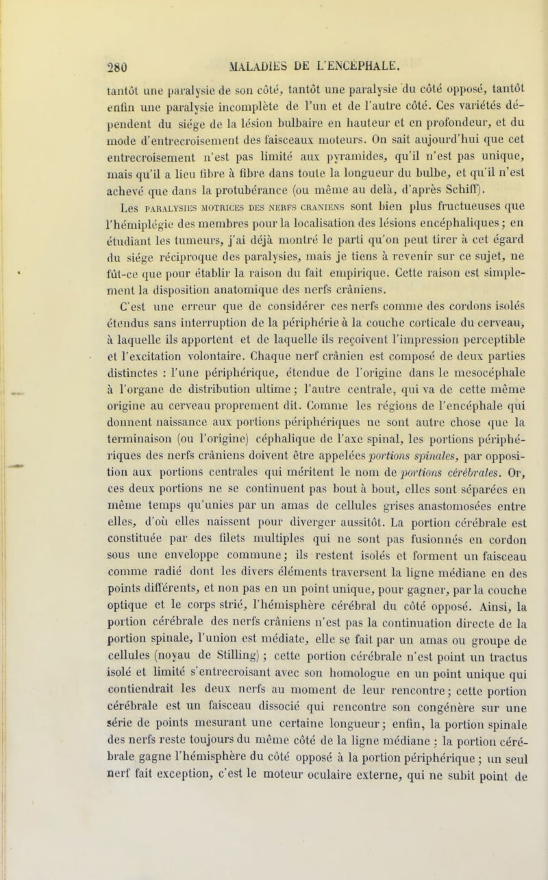tantôt une paralysie de son côté, tantôt une paralysie du côté opposé, tantôt enfin une paralysie incomplète de l'un et de l'autre côté. Ces variétés dé- pendent du siège de la lésion bulbaire en hauteur et en profondeur, et du mode d'entrecroisement des faisceaux moteurs. On sait aujourd'hui que cet entrecroisement n'est pas limité aux pyramides, qu'il n'est pas unique, mais qu'il a lieu libre à fibre dans toute la longueur du bulbe, et qu'il n'est achevé que dans la protubérance (ou même au delà, d'après Schiff). Les paralysies motrices des nerfs crâniens sont bien plus fructueuses que. l'hémiplégie des membres pour la localisation des lésions encéphaliques; en étudiant les tumeurs, j'ai déjà montré le parti qu'on peut tirer à cet égard du siège réciproque des paralysies, mais je tiens à revenir sur ce sujet, ne fût-ce que pour établir la raison du fait empirique. Cette raison est simple- ment la disposition anatomique des nerfs crâniens. C'est une erreur que de considérer ces nerfs comme des cordons isolés étendus sans interruption de la périphérie à la couche corticale du cerveau, à laquelle ils apportent et de laquelle ils reçoivent l'impression perceptible et l'excitation volontaire. Chaque nerf crânien est composé de deux parties distinctes : l'une périphérique, étendue de l'origine dans le mesocéphale à l'organe de distribution ultime ; l'autre centrale, qui va de cette même, origine au cerveau proprement dit. Comme les régions de l'encéphale qui donnent naissance aux portions périphériques ne sont autre chose que la terminaison (ou l'origine) céphalique de l'axe spinal, les portions périphé- riques des nerfs crâniens doivent être appelées portions spinales, par opposi- tion aux portions centrales qui méritent le nom de portions cérébrales. Or, ces deux portions ne se continuent pas bout à bout, elles sont séparées en même temps qu'unies par un amas de cellules grises anastomosées entre elles, d'où elles naissent pour diverger aussitôt. La portion cérébrale est constituée par des filets multiples qui ne sont pas fusionnés en cordon sous une enveloppe commune ; ils restent isolés et forment un faisceau comme radié dont les divers éléments traversent la ligne médiane en des points différents, et non pas en un point unique, pour gagner, par la couche optique et le corps strié, l'hémisphère cérébral du côté opposé. Ainsi, la portion cérébrale des nerfs crâniens n'est pas la continuation directe de la portion spinale, l'union est médiate, elle se fait par un amas ou groupe, de cellules (noyau de Stilling) ; cette, portion cérébrale n'est point un tractus isolé et limité s'entrecroisant avec son homologue en un point unique qui contiendrait les deux nerfs au moment de leur rencontre ; cette portion cérébrale est un faisceau dissocié qui rencontre son congénère sur une série de points mesurant une certaine longueur; enfin, la portion spinale des nerfs reste toujours du même côté de la ligne médiane ; la portion céré- brale gagne l'hémisphère du côté opposé à la portion périphérique ; un seul nerf fait exception, c'est le moteur oculaire externe, qui ne subit point de