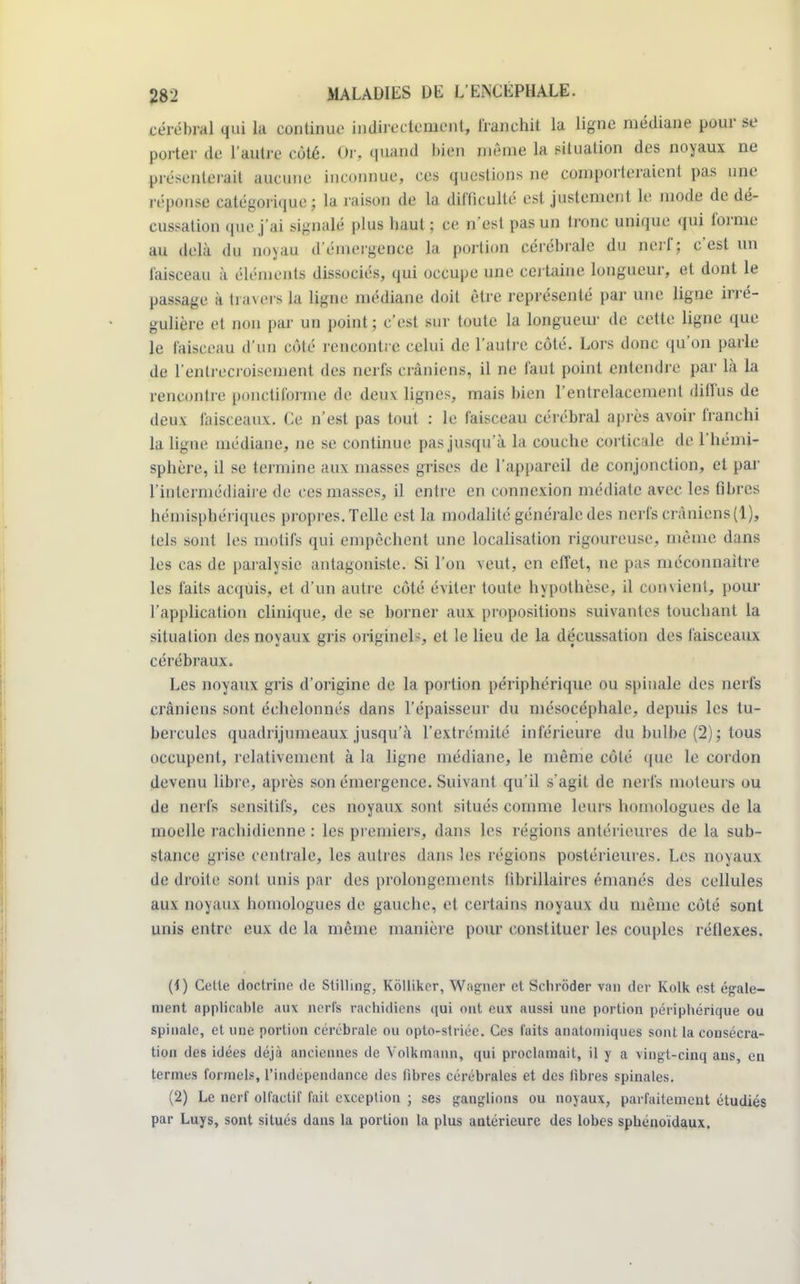 cérébral qui la continue indirectement, franchit la ligne médiane pour se porter de l'autre côté. Or, qumà bien môme la situation des noyaux ne présenterait aucune inconnue, ces questions ne comporteraient pas une réponse catégorique; la raison de la difficulté est justement le mode de dé- cussation que j'ai signalé plus haut; ce n'est pas un tronc unique qui forme au delà du noxau d'émergence la portion cérébrale du nerf; c'est un faisceau à éléments dissociés, qui occupe une certaine longueur, et dont le passage à tia\ers la ligne médiane doit être représenté par une ligne irré- gulière et non par un point ; c'est sur toute la longueur de cette ligne que le faisceau d'un côté rencontre celui de l'autre côté. Lors donc qu'on parle de l'entrecroisement des nerfs crâniens, il ne faut point entendre par là la rencontre ponctiforme de deux lignes, mais bien l'entrelacement diffus de deux faisceaux. Ce n'est pas tout : le faisceau cérébral après avoir franchi la ligne médiane, ne se continue pas jusqu'à la couche corticale de l'hémi- sphère, il se termine aux masses grises de l'appareil de conjonction, et par l'intermédiaire de résinasses, il entre en connexion médiate avec les libres hémisphériques propres.Telle est la modalité générale des nerfe crâniens(1), tels sont les motifs qui empêchent une localisation rigoureuse, même dans les cas de paralysie antagoniste. Si l'on veut, en effet, ne pas méconnaître les faits acquis, et d'un autre côté éviter toute hypothèse, il convient, pour l'application clinique, de se borner aux propositions suivantes touchant la situation des noyaux gris originels, et le lieu de la décussation des faisceaux cérébraux. Les noyaux gris d'origine de la portion périphérique ou spinale des nerfs crâniens sont échelonnés dans l'épaisseur du mésocéphale, depuis les tu- bercules quadrijumeaux jusqu'à l'extrémité inférieure du bulbe (2) ; tous occupent, relativement à la ligne médiane, le même côté que le cordon devenu libre, après son émergence. Suivant qu'il s'agit de nerfs moteurs ou de nerfs sensitifs, ces noyaux sont situés comme leurs homologues de la moelle rachidienne : les premiers, dans les régions antérieures de la sub- stance grise centrale, les autres dans les régions postérieures. Les noyaux de droite sont unis par des prolongements librillaires émanés des cellules aux noyaux homologues de gauche, et certains noyaux du même côté sont unis entre eux de la même manière pour constituer les couples réflexes. (1) Cette doctrine de Stilhng, Kôlliker, Wagner et Schrôder van der Kolk est égale- ment applicable aux nerfs rachidiens qui ont eux aussi une portion périphérique ou spinale, et une portion cérébrale ou opto-striéc. Ces faits anatomiques sont la consécra- tion des idées déjà anciennes de Yolkmann, qui proclamait, il y a vingt-ciuq aus, en termes formels, l'indépendance des fibres cérébrales et des fibres spinales. (2) Le nerf olfactif fait exception ; ses ganglions ou noyaux, parfaitement étudiés par Luys, sont situés dans la portion la plus antérieure des lobes spbénoïdaux.