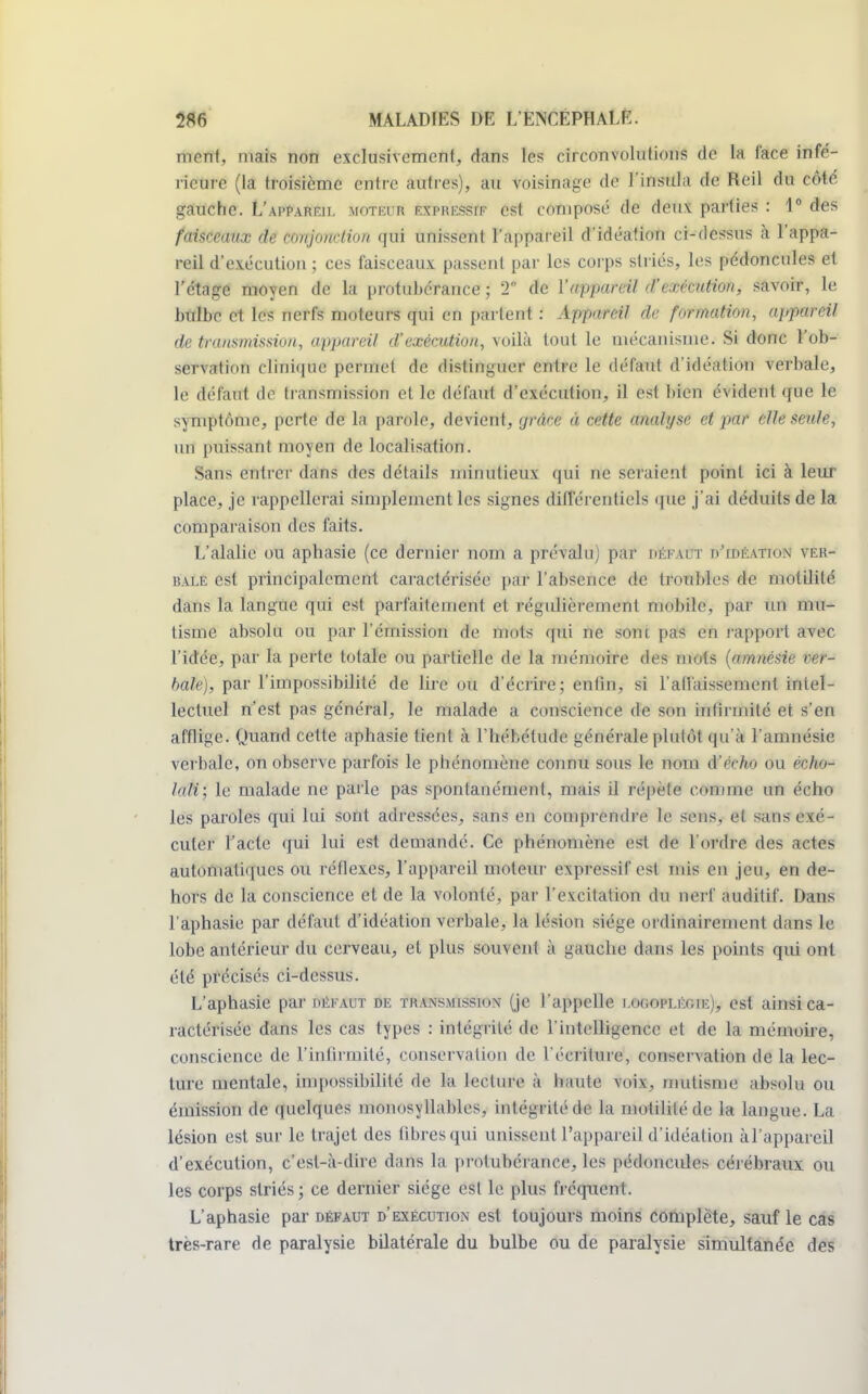 mont, mais non exclusivement, dans les circonvolutions de la face infé- rieure (la troisième entre autres), au voisinage de l'insula de Reil du côté gauche. L'appareil moteur Éâ*RESsW est composé de deux parties : 1° des faisceaux de conjonction qui unissent l'appareil d'idéation ci-dessus à l'appa- reil d'exécution ; ces faisceaux passent par les corps striés, les pédoncules et l'étage moyen de la protubérance ; 2* de Y appareil d'exécution, savoir, le bulbe et les nerfs moteurs qui en partent : Appareil de formation, appareil de transmission, appareil d'exécution, voilà tout le mécanisme. Si donc l'ob- servation clinique permet de distinguer entre le défaut d'idéation verbale, le défaut de transmission et le défaut d'exécution, il est bien évident que le symptôme, perte de la parole, devient, grâce à cette analyse et par elle seule, un puissant moyen de localisation. Sans entier dans des détails minutieux qui ne seraient point ici à leur place, je rappellerai simplement les signes différentiels que j'ai déduits de la comparaison des faits. L'alalie ou aphasie (ce dernier nom a prévalu) par hék.h t d'idéation ver- bale est principalement caractérisée par l'absence de troubles de motililé dans la langue qui est parfaitement et régulièrement mobile, par un mu- tisme absolu ou par l'émission de nuits qui ne sont pas en rapport avec l'idée, par la perte totale ou partielle de la mémoire des mots (amnésie ver- haie), par l'impossibilité de lire ou d'écrire; enfin, si l'abaissement intel- lectuel n'est pas général, le malade a conscience de son infirmité et s'en afflige. Quand cette aphasie tient à Eliél.élude générale plutôt qu'à l'amnésie verbale, on observe parfois le phénomène connu sous le nom d'écho ou écho- lali; le malade ne parle pas spontanément, mais il répète comme un écho les paroles qui lui sont adressées, sans en comprendre le sens, et sans exé- cuter l'acte qui lui est demandé. Ce phénomène est de l'ordre des actes automatiques ou réflexes, l'appareil moteur expressif est mis en jeu, en de- hors de la conscience et de la volonté, par l'excitation du nerf auditif. Dans l'aphasie par défaut d'idéation verbale, la lésion siège ordinairement dans le lobe antérieur du cerveau, et plus souvenl à iaiuehe dans les points qui ont été précisés ci-dessus. L'aphasie par hekaut de transmission (je l'appelle i.ogopleoie), est ainsi ca- ractérisée dans les cas types : intégrité de l'intelligence et de la mémoire, conscience de l'infirmité, conservation de l'écriture, conservation de la lec- ture mentale, impossibilité de la lecture à haute voix, mutisme absolu ou émission de quelques monosyllables, intégrité de la motilitéde la langue. La lésion est sur le trajet des libres qui unissent l'appareil d'idéation àl'appareil d'exécution, c'est-à-dire dans la protubérance, les pédoncules cérébraux ou les corps striés; ce dernier siège est le plus fréquent. L'aphasie par défaut d'exécution est toujours moins complète, sauf le cas très-rare de paralysie bilatérale du bulbe ou de paralysie simultanée des