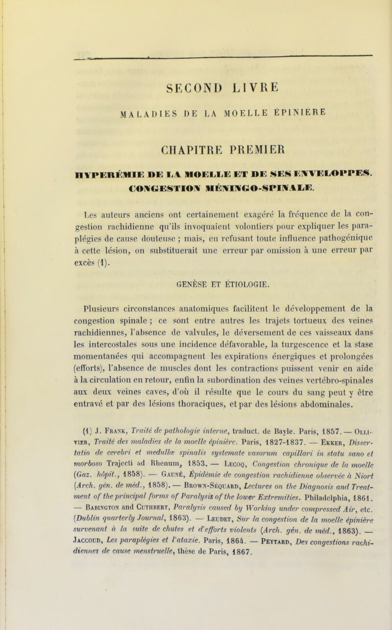 SECOND LIVRE MALADIES DE LA MOELLE EP1NIERE CHAPITRE PREMIER HYPERÉ1HIE DE LA MOELLE ET DE SES ENVELOPPES. CONGESTION 1IÉNINGO-SPINALE. Les auteurs anciens ont certainement exagéré la fréquence de la con- gestion rachidienne qu'ils invoquaient volontiers pour expliquer les para- plégies de cause douteuse ; mais, en refusant toute influence pathogénique à cette lésion, on substituerait une erreur par omission à une erreur par excès (1). GENÈSE ET ÉTIOLOGIE. Plusieurs circonstances anatomiques facilitent le développement de la congestion spinale ; ce sont entre autres les trajets tortueux des veines rachidiennes, l'absence de valvules, le déversement, de ces vaisseaux dans les intercostales sous une incidence défavorable, la turgescence et la stase momentanées qui accompagnent les expirations énergiques et prolongées (efforts), l'absence de muscles dont les contractions puissent venir en aide à la circulation en retour, enfin la subordination des veines vcrtébro-spinales aux deux veines caves, d'où il résulte que le cours du sang peut y être entravé et par des lésions thoraciques, et par des lésions abdominales. (1) J. Frank, Traité de pathologie interne, traduct. de Bayle. Paris, 1857. — Olu- vier, Traité des maladies de la moelle épinière. Paris, 1827-1837. — Ekker, Disser- tât™ de cerebri et medullœ spinalis systemate vasorum capillari in statu sano et morboso Trajccti ad Rhenum, 1853. — Lecoq, Congestion chronique de la moelle (Gaz. hôpit., 1858). — Gauné, Épidémie de congestion rachidienne observée à Niort {Arch. gèn. de mèd., 1858). — Brown-Séquard, Lectures on the Diagnosis and Treat- ment of the principal forms of Paralysis of the lower Extremities. Pliiladelphia, 1861. — Babington and Cutubert, Paralysis caused by Working under compressed Air, etc. (Dublin quarterly Journal, 1863). — Leudet, Sur la congestion de la moelle épinière survenant à la suite de chutes et d'efforts violents (Arch. gén. de mèd., 1863). Jaccoud, Les paraplégies et Vataxie. Paris, 1864. — Peytard, Des congestions rachi- diennes de cause menstruelle, thèse de Paris, 1867.