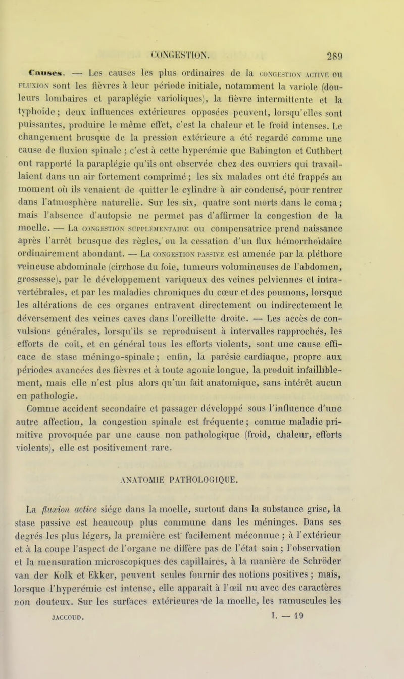Causes. — Les causes les plus ordinaires de la congestion active ou fli xion sont les lièvres à leur période initiale, notamment la variole (dou- leurs Lombaires et paraplégie varioliques), la fièvre intermittente et la typhoïde; deux influences extérieures opposées peuvent, lorsqu'elles sont puissantes, produire le même effet, c'est la chaleur et le froid intenses. Le changement brusque de la pression extérieure a été regardé comme une cause de fluxion spinale ; c'est à cette hyperémie que Babington et Cuthbert ont rapporté la paraplégie qu'ils ont observée chez des ouvriers qui travail- laient dans un air fortement comprimé ; les six malades ont été frappés au moment où ils venaient de quitter le cylindre à air condensé, pour rentrer dans l'atmosphère naturelle. Sur les six. quatre sont morts dans le coma; mais l'absence d'autopsie ne permet pas d'affirmer la congestion de la moelle. — La congestion supplémentaire ou compensatrice prend naissance après l'arrêt brusque des règles, ou la cessation d'un flux hémorrhoïdaire ordinairement abondant. — La congestion passive est amenée par la pléthore veineuse abdominale (cirrhose du foie, tumeurs volumineuses de l'abdomen, grossesse . par le développement variqueux: des veines pelviennes et intra- vertébrales, et par les maladies chroniques du cœur et des poumons, lorsque les altérations de ees organes entravent directement ou indirectement le déversement des veines caves dans l'oreillette droite. — Les accès de con- vulsions générales, lorsqu'ils se reproduisent à intervalles rapprochés, les efforts de coït, et en général tous les efforts violents, sont une cause effi- cace de stase méningo-spinale ; enfin, ta parésie cardiaque, propre aux périodes avancées des fièvres et à toute agonie longue, la produit infaillible- ment, mais elle n'est plus alors qu'un fait anatomique, sans intérêt aucun en pathologie. Comme accident secondaire et passager développé sous l'influence d'une autre affection, la congestion spinale est fréquente ; comme maladie pri- mitive provoquée par une cause non pathologique (froid, chaleur, efforts violents), elle est positivement rare. AN MOMIE PATHOLOGIQUE. La fluxion active siège dans la moelle, surtout dans la substance grise, la stase passive est beaucoup plus commune dans les méninges. Dans ses degrés les plus légers, la première est facilement méconnue ; à l'extérieur et à la coupe l'aspect de l'organe ne diffère pas de l'état sain ; l'observation et la mensuration microscopiques des capillaires, à la manière de Schroder van der Kolk et Ekker, peuvent seules fournir des notions positives ; mais, lorsque l'hyperémie est intense, elle apparaît à l'œil nu avec des caractères non douteux. Sur les surfaces extérieures de la moelle, les ramuscules les J.ACCOVD. I. — 19
