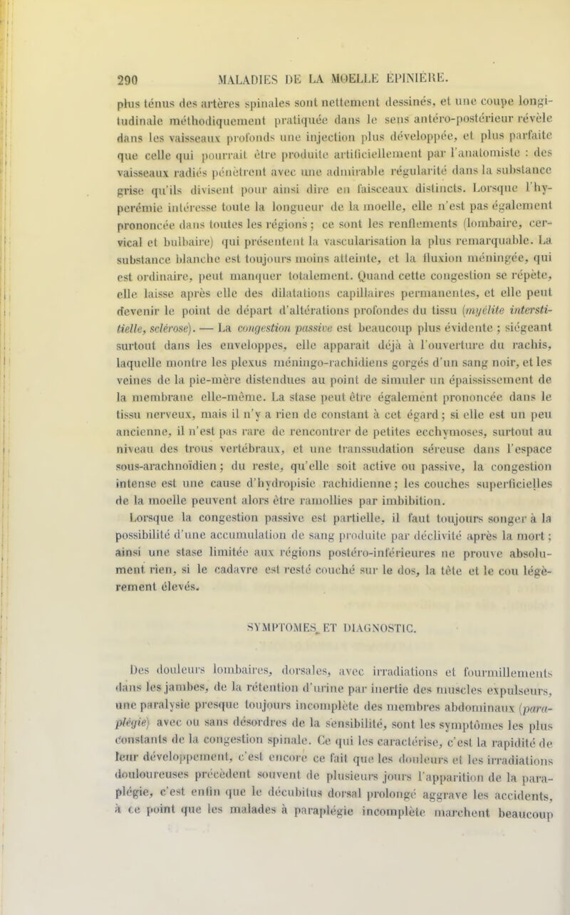 phis ténus des artères spinales sont nettement dessinés, et une coupe longi- tudinale méthodiquement pratiquée dans le sens antéro-postérieur révèle dans les vaisseaux profonds une injection plus développée, et plus parfaite que celle qui pourrait être produite artiliciellement par l'analoniiste : des vaisseaux radiés pénètrent avec une admirable régularité dans la substance prise qu'ils divisent pour ainsi dire en faisceaux, distincts. Lorsque l'hy- perémie intéresse toute la longueur de la moelle, elle n'est pas également prononcée dans toutes les régions; ce sont les renflements (lombaire, cer- vical et bulbaire) qui présentent la vascularisation la plus remarquable. La substance blanche est toujours moins atteinte, et la fluxion méningée, qui est ordinaire, peut manquer totalement, nnand cette congestion se répète, elle laisse après elle des dilatations capillaires permanentes, et elle peut devenir le point de départ d'altérations profondes du tissu (myélite intersti- tielle, sclérose). — La congestion passive est beaucoup plus évidente ; siégeant surtout dans les enveloppes, elle apparaît déjà à l'ouverture du rachis, laquelle montre les plexus méningo-rachidiens gorgés d'un sang noir, et les veines de la pie-mère distendues au point de simuler un épaississemcnt de la membrane elle-même. La stase peut être également prononcée dans le tissu nerveux, mais il n'y a rien de constant à cet égard ; si elle est un peu ancienne, il n'est pas rare de rencontrer de petites ecchymoses, surtout au niveau des trous vertébraux, et une transsudation séreuse dans l'espace sous-arachnoïdien ; du reste, qu'elle soit active ou passive, la congestion intense est une cause d'bydropisie rachidienne; les couches superficielles de la moelle peuvent alors être ramollies par imbibition. Lorsque la congestion passive est partielle, il faut toujours songer à la possibilité d'une accumulation de sang produite par déclivité après la mort ; ainsi une stase limitée aux régions postéro-inférieures ne prouve absolu- ment, rien, si le cadavre est resté couché sur le dos, la tète et le cou légè- rement élevés. SYMPTOME^ ET DIAGNOSTIC. Des douleurs lombaires, dorsales, avec irradiations et fourmillements dans les jambes, de la rétention d'urine par inertie des muscles expulsours, une parahsie presque toujours incomplète des membres abdominaux (para- /'/' !/' ii sans désordres de la sensibilité, sont les symptômes les plus Constants de la congestion spinale. Ce qui les caractérise, c'est la rapidité de leur di'vcloapemenl, c'esl encore ce fait que les douleurs ci les irradiations douloureuses précèdent souvent de plusieurs jours l'apparition de la para- plégie, c'est enlin que le décubilus dorsal prolongé aggrave les accidents, à te point que les malades à paraplégie incomplète marchent beaucoup