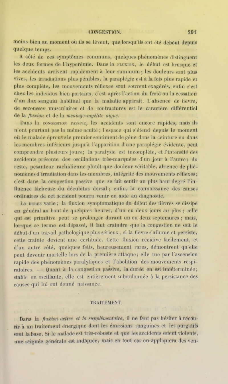 nioin> bien au moment où ils se lèvent^ quetersqu'ilsorrl été debout depuis quelque temps. A côté de ces symptômes comwmiMj quelques phénomènes distinguent les deux tonnes de l'hyperémie. Dans la i u mon, le début est brusque et les accidents arrivent rapidement à Leur summum; les douleurs sont plus vives, les irradiations plus pénibles, la paraplégie est à la l'ois plus rapide et plus complète, les mouvements réflexes sont souvent exagérés, enfin c'est chez les individus bien portants, c'est après l'action du froid ou la cessation d'un llux sanguin habituel que la maladie apparaît. L'absence de lièvre, de secousses musculaires et de contractures est le caractère différentiel de la fluxion et de la méniiu/n-myclitr aàffUé. Dans la c.on»;kst]on MSBIvk, les accidents sont encore rapides, mais ils n'ont pourtant pas la même acuité ; l'espace qui s'étend depuis le moment où le malade éprouve le premier sentmtenl de gène dans la ceinture ou dans les membres inférieurs jusqu'à l'apparition d'une paraplégie évidente, peut comprendre plusieurs jours ; la paralysie est incomplète, et l'intensité des accidents présente des oscillations très-marquées d'un jour à l'autre; du reste, pesanteur rachidienne plutôt que douleur véritable, absence de phé- nomènes d'irradiation dans les membres, intégrité des mouvements réflexes; c'est dans la congestion passive que se fait sentir au plus haut degré l'in- fluence fâcheuse du décuhitus dorsal ; enfin, la connaissance des causes ordinaires de cet accident pourra venir en aide au diagnostic. La MnriB varie ; la fluxion symptomatique du début des fièvres se dissipe en général au bout de quelques heures, d'un ou doux jours au plus ; celle qui est primitive peut se prolonger durant un ou deux septénaires ; mais, lorsque ce terme est dépassé, il faut craindre que la congestion ne soit le début d'un travail pathologique plus sérieux; si la lièvre s'allume et persiste, cette crainte devient une certitude. Cette fluxion récidive facilement, et d'un autre côté, quelques faits, heureusement rares, démontrent qu'elle peut devenir mortelle lors de ta première attaque; elle tue par l'ascension rapide des phénomènes paralytiques et l'abolition des mouvements respi- ratoires. — Quant à la congestion passive, la durée en est Indéterminée ; stable ou oscillante, elle est entièrement subordonnée à la persistance des causes qui lui ont donné naissance. TRAITEMENT, Dans la ft.ii.rion. Mttoi I ^iipptcineiitiiirn, il ne faut pas hésiter à récôU- rir à un traitement énergique dont les émissions sanguines et les purgatifs sont la base. Si le malade est très-robuste et que les accidents soient violents, une saignée générale est indiquée, mais en tout ca- on appliquera des ven-