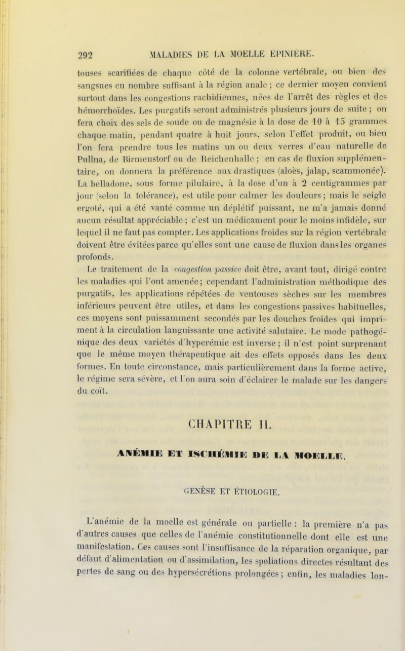 touses scarifiées de chaque coté de la colonne vertébrale, on bien des sangsues en nombre suffisant à la région anale ; ce dernier moyen convient surtout dans les congestions rachidiennes, nées de l'arrêt des règles et des hémorrhoïdes. Les purgatifs seront administrés plusieurs jours de suite; on fera choix des sels de sonde ou de magnésie à la dose de 10 à 15 grammes chaque matin, pendant quatre à huit jours, selon l'effet produit, ou bien l'on fera prendre tous les matins un ou deux verres d'eau naturelle de Pullna, de Birmenstorf ou de Heichenhalle ; en cas de fluxion supplémen- taire, on donnera la préférence aux drastiques faloès, jalap, scammonée). La belladone, sous forme pilulaire, à la dose d'un à 2 centigrammes par jour (selon la tolérance), est utile pour calmer les douleurs; mais le seigle ergoté, qui a été vanté comme un déplétif puissant, ne m'a jamais donné aucun résultat appréciable ; c'est un médicament pour le moins infidèle, sur lequel il ne faut pas compter. Les applications froides sur la région vertébrale doivent être évitées parce qu'elles sont une cause de fluxion dans les organes profonds. Le traitement de la congestion passive, doit être, avant tout, dirigé contre les maladies qui l'ont amenée; cependant l'administration méthodique des purgatifs, les applications répétées de ventouses sèches sur les membres inférieurs peuvent être utiles, et dans les congestions passives habituelles, ces moyens sont puissamment secondés par les douches froides qui impri- ment à la circulation languissante une activité salutaire. Le mode pathogé- nique des deux variétés d'hyperéinie est inverse ; il n'est point surprenant que le même moyen Ihérapeutique ait des effets opposés dans les deux formes. En toute circonstance, mais particulièrement dans la forme active, le régime sera sévère, et l'on aura soin d'éclairer le malade sur les dangers du coït. CHAPITRE II. ANÉMIE ET ISCHÉMIE) DE 1,1 MOEEEE. GENÈSE ET ÊTIOLOGIE. L'anémie de la moelle est générale ou partielle : la première n'a pas d'autres causes que celles de l'anémie constitutionnelle dont elle est une manifestation. Ces causes sont l'insuffisance de la réparation organique, par défaut d'alimentation ou d'assimilation, les spoliations directes résultant des pertes de sang ou des hypersécrétions prolongées ; enfin, les maladies Ion-