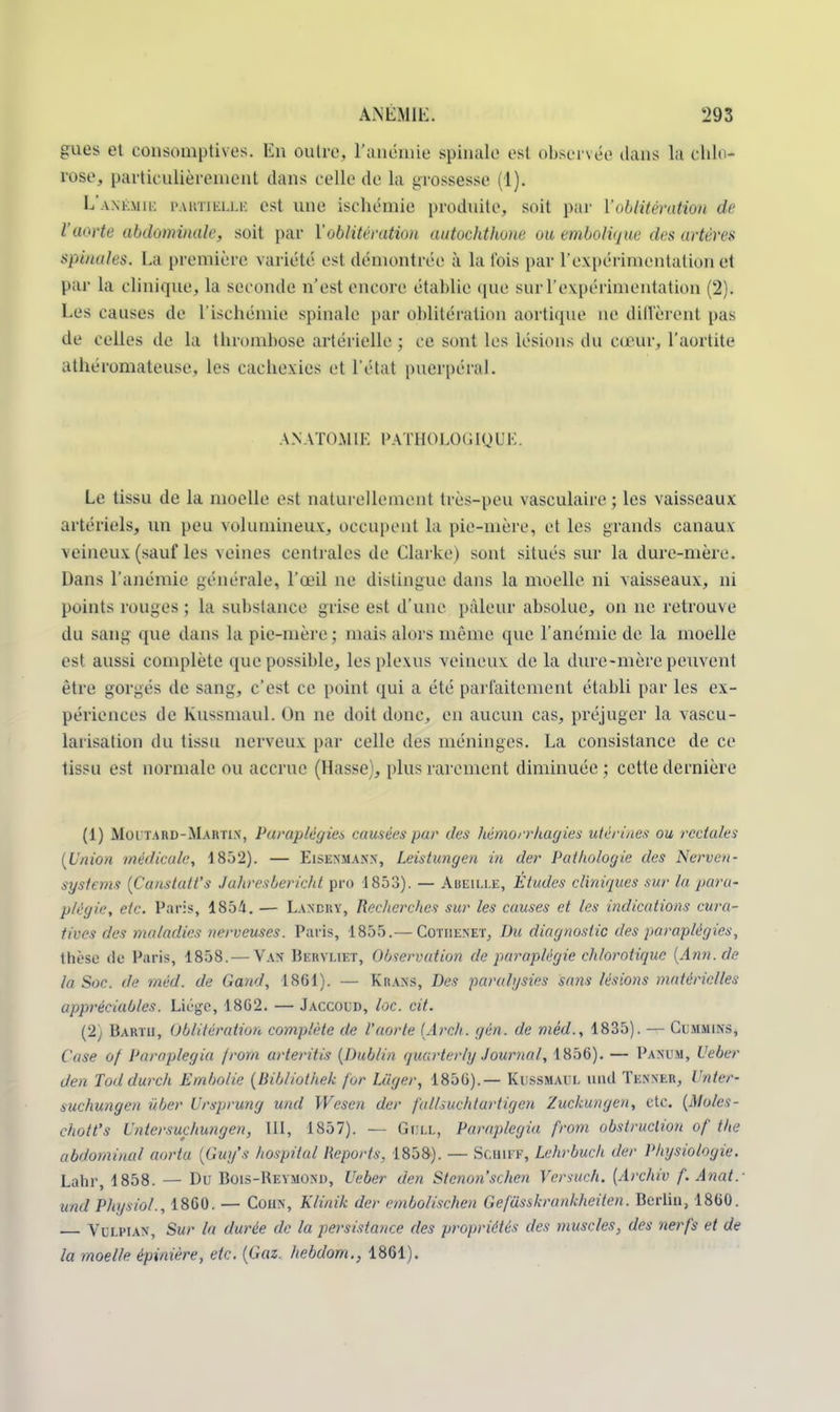 gues et consomptives. En outre, l'anémie spinale est observée dans la chlo- rose, particulièrement dans celle de La grossesse (1). L'anémie partielle est une ischémie produite, soit par l'oblitération de l'aorte abdominale, soit par l'oblitération aiitochthone ou embolique des artères spinales. La première variété est démontrée à la fois par l'expérimentation et par la clinique, la seconde n'es! encore établie que sur l'expérimentation (2). Les causes de l'ischémie spinale par oblitération aortique ne diffèrent pas de celles de la thrombose artérielle ; ce sont les lésions du cœur, l'aortite athéromateuse, les cachexies et l'état puerpéral. ANATOMIE PATHOLOGIQUE. Le tissu de la moelle est naturellement très-peu vasculaire ; les vaisseaux artériels, un peu volumineux, occupent la pie-mère, et les grands canaux veineux (sauf les veines centrales de Clarke) sont situés sur la dure-mère. Dans l'anémie générale, l'œil ne distingue dans la moelle ni vaisseaux, m points rouges ; la substance grise est d'une pâleur absolue, on ne retrouve du sang que dans la pie-mère; niais alors même que l'anémie de la moelle es! aussi complète que possible, les plexus veineux de la dure-mère peuvent être gorgés de sang, c'est ce point qui a été parfaitement établi par les ex- périences de Kussmaul. On ne doit donc, en aucun cas, préjuger la vascu- larisation du tissu nerveux par celle des méninges. La consistance de ce lissu est normale ou accrue (Hasse), plus rarement diminuée ; cette dernière (1) Moi-tard-Martin, Paraplégies causées pur des hémorrhagies utérines ou rectales (Union médicale, 1832). — Eisenmann, Leistungen in der Pathologie des Nerveu- sysfems (Canstatt's Jahresbericht pro 1853). — ABEILLE, Études cliniques sur la para- plégie, etc. Paris, 1854. — Landry, Recherches sur les causes et les indications cura- tives des maladies nerveuses. Paris, 1855.— Cothenet, Du diagnostic des paraplégies, thèse de Paris, 1858. — Van Bervliet, Observation de paraplégie chlorotiquc (Ann.de la Soc. de méd. de Gand, 1861). — Krans, Des paralysies sa?is lésions matérielles appréciables. Liège, 1862. — Jaccoud, loc. cit. (2) Barth, Oblitération complète de l'aorte (Arch. gén. de méd., 1835). — Cummins, Case of Paraplegia jrom arteritis (Dublin quarterlg Journal', 1856). — Panum, Ueber den Toddurch Embolie (Bibliothek for Liiger, 1856).— Kussmaul and Tenner, Unter- suchungen ûber Ursprung und Wesen der falhuchtartigen Zuckungen, etc. (Aloles- c/wtt's Untersuchungen, LU, 1857). — Gull, Paraplegia from obstruction of the abdominal noria (Guy's hospital Reports. 1838). — SCHIFF, Lehrbuch der Physiologie. Labr, 1858. — Du Bois-Reymond, Ueber den Stcno7Ïschen fersuch. {Archiv f. Anatr und Physiol., 1860. — Cohn, Klinik der embolischen Gefusskrankheiten. Berlin, 1860. Vulpian, Sur la durée de la persistance des propriétés des muscles, des nerfs et de la moelle épinière, etc. (Gaz. hebdom., 1861).