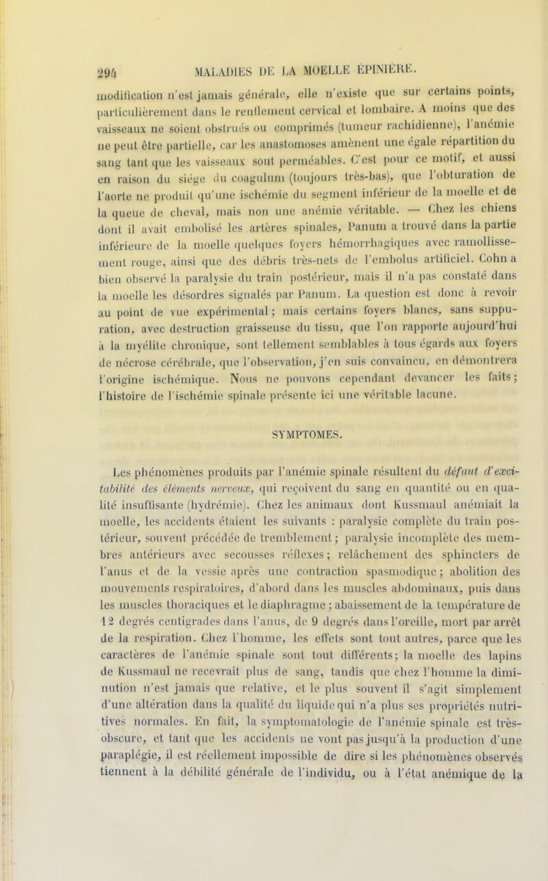 modification n'est jamais générale, elle n'existe que sur certains points, particulièrement dans le renlleineiit cervical et lombaire. A moins que des vaisseaux ne soient obstrués ou comprimés (tumeur rachidienne), l'anémie ne peut être partielle, car les anastomoses amènent une égale répartition du sang tant que les vaisseaux sont perméables. C'est pour ce motif, et aussi en raison du siège du coagulum (toujours très-bas), que l'obturation de l'aorte ne produit qu'une ischémie du segment inférieur de la moelle et de la queue de cbeval, mais non une anémie véritable. — Chez les chiens dont il avait embolisé les artères spinales, Panum a trouvé dans la partie inférieure de la moelle quelques loyers hémorrhagiques avec ramollisse- ment rouge, ainsi que. des débris très-nets de l'embolus artificiel. Cohn a bien observé la paralysie du train postérieur, mais il n'a pas constaté dans la moelle les désordres signalés par Panum. La question est donc à revoir au point de vue expérimental ; mais certains foyers blancs, sans suppu- ration, avec destruction graisseuse du tissu, que l'on rapporte aujourd'hui à la myélite chronique, sont tellement semblables à tous égards aux foyers de nécrose cérébrale, que l'observation, j'en suis convaincu, en démontrera l'origine ischénhque. Nous ne pouvons cependant devancer les faits; l'histoire de l'ischémie spinale présente ici une véritable lacune. SYMPTOMES. Les phénomènes produits par l'anémie spinale résultenl du défaut d'eœd tabilité des éléments nerveux, qui reçoivent du sang en quantité ou en qua- lité insuffisante (hydrémie). Chez les animaux dont Kussmaul anémiait la moelle, les accidents étaient les suivants : paralysie complète du train pos- térieur, souvent précédée de tremblement; paralysie incomplète des mem- bres antérieurs avec secousses réflexes; relâchement des sphincters de l'anus et de la vessie après une contraction spasmodique ; abolition des mouvements respiratoires, d'abord dans les muscles abdominaux, puis dans les muscles thoraciques et le diaphragme ; abaissement 4e la température de 12 degrés centigrades dans l'anus, de 9 degrés dans l'oreille, mort par arrêt de la respiration. Chez l'homme, les effets sont tout autres, parce que les caractères de l'anémie spinale sont tout différents; la moelle des lapins de Kussmaul ne recevrait plus de sang, tandis que chez l'homme la dimi- nution n'est jamais que relative, et le plus souvent il s'agit simplement d'une altération dans la qualité du liquide qui n'a plus ses propriétés nutri- tives normales. En fait, la symptomatologie de l'anémie spinale est très- obscure, et tant que les accidents ne vont pas jusqu'à la production d'une paraplégie, il est réellement impossible de dire si les phénomènes observés tiennent à la débilité générale de l'individu, ou à l'état anémique de la