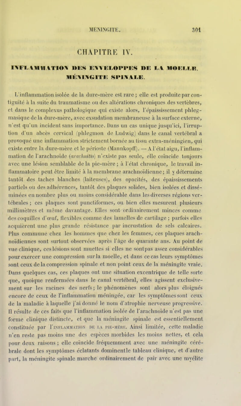 CHAPITRE IV. inflammation mes enveloppes de m hoi i u? méningite .spinale. L'inflammation isolée de la dure-mère est rave ; elle est produite par con- tiguïté à la suite du traumatisme ou des altérations chroniques des vertèbres, cl dans le complexus pathologique qui existe alors, Vépaississement phleg- uiasique de la dure-mère, avec exsudation membraneuse à la surface externe, n'est qu'un incident sans importance. Dans un cas unique jusqu'ici, l'irrup- tion d'un abcès cervical (phlegmon de Ludwig) dans le canal vertébral a provoqué une inflammation strictement bornée au tissu extra-méningien, qui existe entre la dure-mère et le périoste (Mannkopff). —A l'état aigu, l'inflam- mation de l'arachnoïde (airachnitis) n'existe pas seule, elle coïncide toujours avec une lésion semblable de la pie-mère ; à l'état chronique, le travail in- flammatoire peut être limité à la membrane arachnoïdienne; il y détermine tantôt des taches blanches (laiteuses), des opacités, des épaississements partiels ou des adhérences, tantôt des plaques solides, bien isolées et dissé- minées en nombre plus ou moins considérable dans les diverses régions ver- tébrales ; ces plaques sont punctiformes, ou bien elles mesurent plusieurs millimètres et même davantage. Elles sont ordinairement minces comme des coquilles d'oeuf, flexibles comme des lamelles de cartilage ; parfois elles acquièrent une plus grande résistance par incrustation de sels calcaires. Plus commune chez les hommes que chez les femmes, ces plaques arach- noïdiennes sont surtout observées après l'âge de quarante ans. Au point de vue clinique, ces lésions sont muettes si elles ne sontpas assez considérables pour exercer une compression sur la moelle, et dans ce cas leurs symptômes sont ceux de la compression spinale et non point ceux de la méningite vraie. Dans quelques cas, ces plaques ont une situation excentrique de telle sorte que, quoique renfermées dans le canal vertébral, elles agissent exclusive- ment sur les racines îles nerfs ; le phénomènes sont alors plus éloignés encore de ceux de l'inflammation méningée, car les symptômes sont ceux de la maladie à laquelle j'ai donné le nom d'atrophie nerveuse progressive. Il résulte de ces faits que l'inflammation isolée de l'arachnoïde n'est pas une forme clinique distincte, et que ta méningite spinale est essentiellement constituée par 1'inflammation de la pie-mére. Ainsi limitée, cette maladie n'en reste pas moins une des espèces morbides les moins nettes, et cela pour deux raisons ; elle coïncide fréquemment avec une méningite céré- brale dont les symptômes éclatants dominentle tableau clinique, et d'autre part, la méningite spinale marche ordinairement de pair avec une myélite