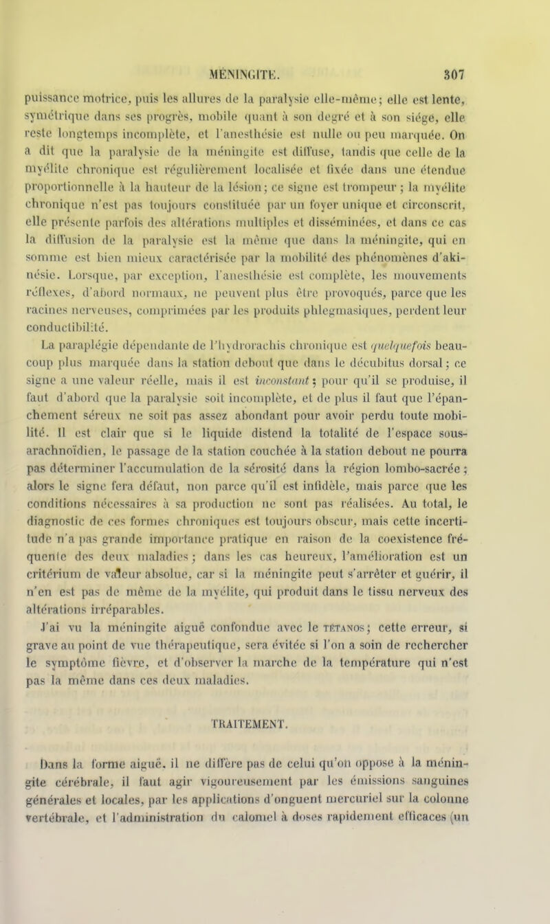 puissance motrice, puis les allures de la paralysie elle-nièrne: elle est lente, symétrique dans ses progrès, mobile <|uant à son degré et à son siège, elle reste longtemps incomplète, et l'anesthésie esl nulle OU peu marquée. On a dit que la paralysie de la méningite est diffttse, tandis que celle de la myélite chronique esl régulièrement localisée et livée dans une ('tendue proportionnelle à la hauteur de la lésion; ce signe esl trompeur ; la myélite chronique n'est pas toujours constituée par un foyer unique et circonscrit, elle présente parfois des altérations multiples et disséminées, et dans ce cas la diffusion de la paralysie est la même que dans la méningite, qui en somme est bien mieux caractérisée par la mobilité des phénomènes d'aki- nésie. Lorsque, par exception, l'anesthésie est complète, les mouvements réflexes, d'abord normaux, ne peuvent plus être provoqués, parce que les racines nerveuses, comprimées par les produits phlegmasiques, perdent leur conductibilité. La paraplégie dépendante de l'hydrorachis chronique est quelquefois beau- coup plus marquée dans la station debout que dans le décubitus dorsal; ce signe a une valeur réelle, mais il est inconstant ; pour qu'il se produise, il faut d'abord que la paralysie soit incomplète, et de plus il faut que l'épan- chement séreux ne soit pas assez abondant pour avoir perdu toute mobi- lité. 11 est clair que si le liquide distend la totalité de l'espace sous- araehnoïdien, le passage de la station couchée à la station debout ne pourra pas déterminer l'accumulation de la sérosité clans la région lombo-sacrée ; alors le signe fera défaut, non parce qu'il est infidèle, mais parce que les conditions nécessaires à sa production ne sont pas réalisées. Au total, le diagnostic de ces formes chroniques est toujours obscur, mais cette incerti- tude n'a pas grande importance pratique en raison de la coexistence fré- quente des deux maladies; dans les cas heureux, l'amélioration est un critérium de valeur absolue, car si la méningite peut s'arrêter et guérir, il n'en est pas de même de la myélite, qui produit dans le tissu nerveux des altérations irréparables. J'ai vu la méningite aiguë confondue avec le tétanos ; cette erreur, si grave au point de vue thérapeutique, sera évitée si l'on a soin de rechercher le symptôme fièvre, et d'observer la marche de la température qui n'est pas la même dans ces deux maladies. TRAITEMENT. I)ans la forme aiguë, il ne diffère pas de celui qu'on oppose à la ménin- gite cérébrale, il faut agir vigoureusement par les émissions sanguines générales et locales, par les applications d'onguent mercuriel sur la colonne vertébrale, et l'administration du calomel a doses rapidement efficaces (un