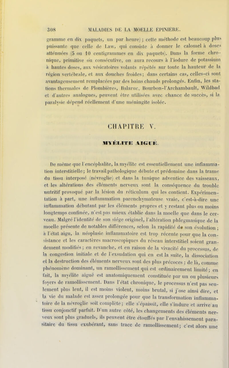 gramme en dix paquets, un par heure) ; cette méthode est beaucoup plus puissante que celle de Law, qui consiste à donner le calomel à doses atténuées (5 ou 10 centigrammes en dix paquets). Dans La forme chro- nique* primitive ou consécutive, on aura recours à l'iodurc de potassium à hautes doses, aux vésicatoires volants répétés sur toute la hauteur de la région vertébrale, et aux douches froides; dans certains cas, celles-ci sont avantageusement remplacées par des bains chauds prolongés. Enfin, les sta- tions thermales de Plombières, Balaruc, Bourbon-l'Archambault, \Yildbad et d'autres analogues, peuvent être utilisées avec chance de succès, si la paralysie dépend réellement d'une méningite isolée. CHAPITRE V. De même que L'encéphalite, lamyélite est essentiellement une inflamma- tion interstitielle; le travail pathologique débute et prédomine dans la trame du tissu interposé (névroglie) et dans la tunique adventice des vaisseaux, et les altérations des éléments nerveux sont la conséquence du trouble nutritif provoqué par la lésion du réticulum qui les contient. Expérimen- tation à part, une inflammation parenchymateuse vraie, c'est-à-dire une inflammation débutant par les éléments propres et j restant plus ou moins longtemps confinée, n'est pas mieux établie dans la moelle que dans le cer- veau. Malgré l'identité de son siège originel, l'altération phlegmasique de la moelle présente de notables différences, selon la rapidité de son évolution ; à l'état aigu, la néoplasie inflammatoire est trop récente pour que la con- sistance et les caractères macroscopiques du réseau interstitiel soient gran- dement modifiés; en revanebe. et. eu raison de la vivacité du processus, de la congestion initiale et de l'exsudation qui en est la suite, la dissociation et la destruction des éléments nerveuv sont des plus précoces ; de là. comme phénomène dominant, un ramollissement qui est ordinairement limité - en fait, la myélite aiguë est anatomiquement constituée par un ou plusieurs foyers de ramollissement. Dans l'état chronique, le processus n'est pas seu- lement plus lent, il est moins violent, moins brutal, si j'ose ainsi dire, et la vie du malade est assez prolongée pour que la transformation inflamma- toire delà névroglie soit complète; elle s'épaissit, elle s'indure et arrive au tissu conjonctif parfait. D'un autre côté, les changements des éléments ner- veux sont plus graduels, ils peuvent être étouffés par l'envahissement para- sitaire du tissu exubérant, sans trace de ramollissement; c'est alors une