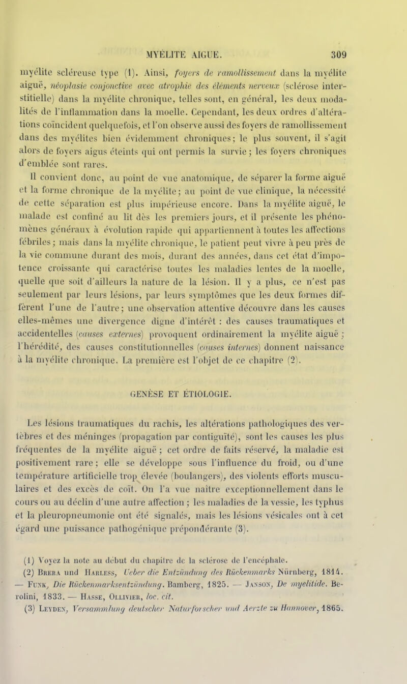 myélite scléreuse t\pe (1). Ainsi, foyers de ramollissement dans la myélite aiguë, néoplasie conjonctive avec atrophie des éléments nerveux (sclérose inter- stitielle dans La m; élite chronique, telles sont, en général, les deux moda- lités de l'inflammation dans la moelle. Cependant, les deux ordres d'altéra- tions coïncident quelquefois, et l'on observe aussi des loyers de ramollissement dans des myélites bien évidemment chroniques: le plus souvent, il s'agit alors de foyers aigus éteints qui ont permis La sui vie ; les foyers chroniques d'emblée sont rares. IL convient donc, au point de vue anatoniique, de séparer la forme aiguë et La forme chronique de la myélite; au point de vue clinique, la nécessité de celle séparation est plus impérieuse encore. Dans la myélite aiguë, le malade est confiné au lit dès les premiers jours, et il présente les phéno- mènes généraux à évolution rapide qui appartiennent à toutes les affections fébriles; mais dans la myélite chronique, le patient peut vivre à peu près de la vie commune durant des mois, durant des années, dans cet état d'impo- tence croissante qui caractérise toutes les maladies lentes de la moelle, quelle que soit d'ailleurs la nature de la lésion. Il y a plus, ce n'est pas seulement par Leurs lésions, par leurs symptômes que les deux formes dif- fèrent l'une de l'autre; une observation attentive découvre dans les causes elles-mêmes une divergence digne d'intérêt : des causes traumatiques et accidentelles {causes externes) provoquent ordinairement la myélite aiguë ; l'hérédité, des causes constitutionnelles (cuises internes) donnent naissance à la myélite chronique. La première est l'objet de ce chapitre (2 UENÈSE ET ÉTIOLOG1E. Les lésions Ira lunatiques du rachis, les altérations pathologiques des ver- tèbres et des méninges (propagation par contiguïté), sont les causes les plus fréquentes de la myélite aiguë ; cet ordre de faits réservé, la maladie est positivement rare; elle se développe sous l'influence du froid, ou d'une température artificielle trop élevée (boulangers), des violents efforts muscu- laires et des excès de coït. On l'a vue naître exceptionnellement dans le cours ou au déclin d'une autre affection ; les maladies de la vessie, les typlius et la pleuropneumonie ont été signalés, mais les lésions vésicules ont à cet égard une puissance pathogénique prépondérante (3). (1) Voyez la note au début du chapitre de la sclérose de l'encéphale. (2) Brera und Harless, Ueber die Entzûndung des Rùckenmarks Nûrnberg, 1814. — Fink, Die Riickemnarksentzùndung. Bambei'sr, 1825. — Jansox, De myelitide. Be- rolinî, 1833. — Hasse, Ollivier, /oc. cit. (3) Leydex, Versammlung deutxcher Naturforscher und Aerzte su Hannover}-iSfib.