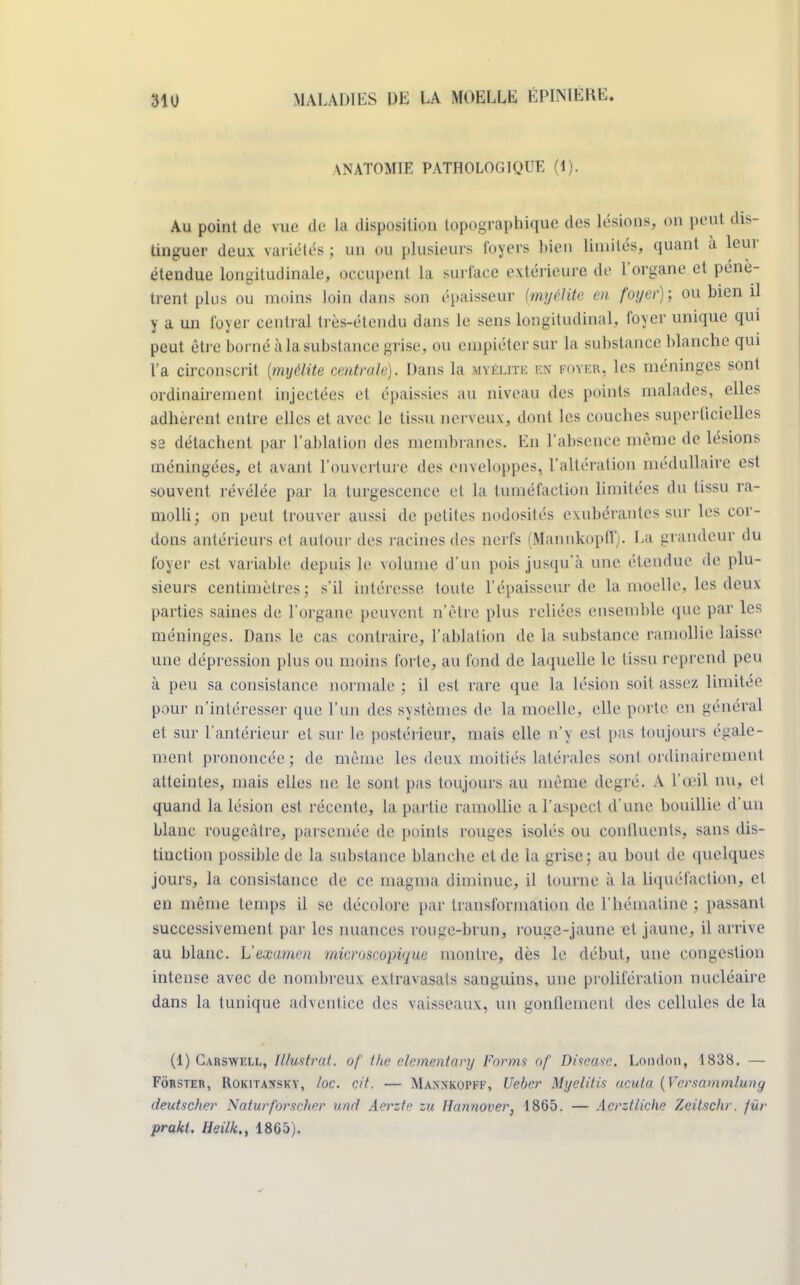 \NATOMIE PATHOLOGIQUE (1). Au point de vue de la disposition topographique des lésions, on peut dis- tinguer deux variétés ; un pu plusieurs foyers bien limités, quant à leur étendue longitudinale, occupent la surface extérieure de l'organe et pénè- trent plus ou moins loin dans son épaisseur {myélite en foyer); ou bien il y a un foyer central très-étcndu dans le sens longitudinal, foyer unique qui peut être borné à la substance grise, ou empiéter sur la substance blanche qui l'a circonscrit (myélite centrale). Dans la myélite m foyer, les méninges sont ordinairement injectées et épaissies au niveau des points malades, elles adhèrent entre elles et avec le tissu nerveux, dont les couches superficielles sa détachent par l'ablation des membranes. En l'absence même de lésions méningées, et avant l'ouverture des enveloppes, l'altération médullaire est souvent révélée par la turgescence et la tuméfaction limitées du tissu ra- molli; on peut trouver aussi de petites nodosités exubérantes sur les cor- dons antérieurs et autour des racines des nerfs (Mannkopff). La grandeur du foyer est variable depuis le volume d'un pois jusqu'à une étendue de plu- sieurs centimètres; s'il intéresse toute l'épaisseur de la moelle, les deux parties saines de l'organe peuvent n'être plus reliées ensemble «pie par les méninges. Dans le cas contraire, l'ablation de la substance ramollie laisse une dépression plus ou moins forte, au fond de laquelle le tissu reprend peu à peu sa consistance normale ; il est rare que la lésion soit assez limitée pour n'intéresser que l'un des systèmes de la moelle, elle porte en général et sur l'antérieur et sur le postérieur, mais elle n'y est pas toujours égale- ment prononcée; de même les deux moitiés latérales sont ordinairement atteintes, mais elles ne le sont pas toujours au même degré. A l'œil nu, et quand la lésion est récente, la partie ramollie a l'aspect d'une bouillie d'un blanc rougeàtre, parsemée de points rouges isolés ou continents, sans dis- tinction possible de la substance blanche et de la grise; au bout de quelques jours, la consistance de ce magma diminue, il tourne à la liquéfaction, cl en même temps il se décolore par transformation de l'hématine ; passant successivement par les nuances rouge-brun, rouga-jaune et jaune, il arrive au blanc. L'examen microscopique montre, dès le début, une congestion intense avec de nombreux extravasats sanguins, une prolifération nucléaire dans la tunique adventice des vaisseaux, un gonflement des cellules delà (1) Carswkll, Illustrât, of the clementary Forms of Diseose. London, 1838. — Fôrster, Rokitansky, loc. cit. — Mannkopff, Ueber Myelitis ncuta (Vcrsammluny deutscher Natufforscher und Aerztc zu Hannover. 1865. — Aerztliche Zeitschr. fur