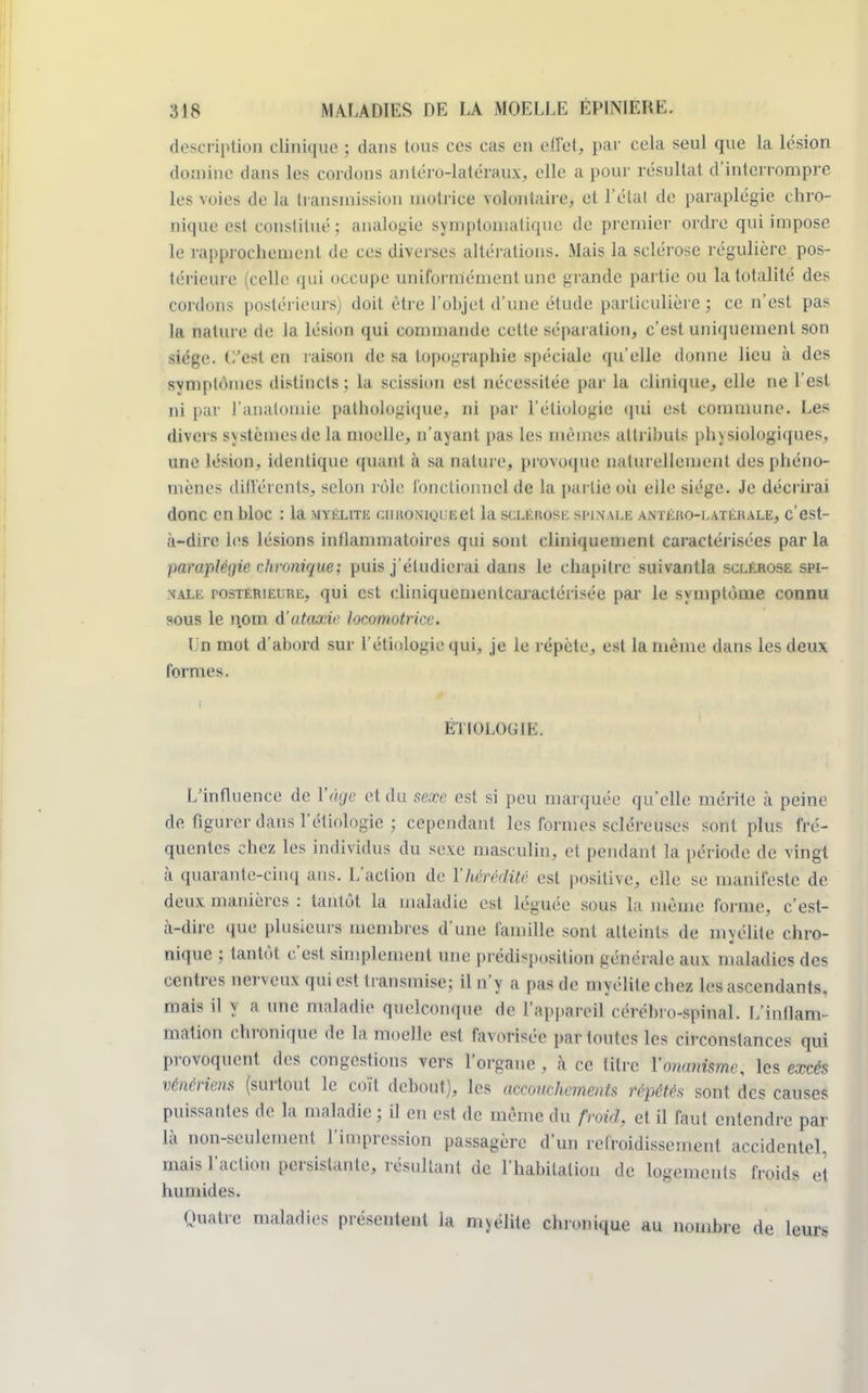 description clinique ; dans tous ces cas en effet, par cela seul que la lésion domine dans les cordons antéro-latéraux, elle a pour résultat d'interrompre les voies de la transmission motrice volontaire, et l'étal de paraplégie chro- nique est constitué ; analogie symptoniatique de premier ordre qui impose le rapprochement de ces diverses altérations, Mais la sclérose régulière pos- térieure (celle qui occupe uniformément une grande partie ou la totalité des cordons postérieurs) doit être l'objet d'une étude particulière ; ce n'est pas la nature de la lésion qui commande celle séparation, c'est uniquement son siège, (l'est en raison de sa topographie spéciale qu'elle donne lieu à des svmplomes distincts ; la scission est nécessitée par la clinique, elle ne l'est ni par J'analomie pathologique, ni par l'étiologie qui est commune. Les divers systèmes de la moelle, n'ayant pas les mêmes attributs physiologiques, une lésion, identique quant à sa nature, provoque naturellement des phéno- mènes différents, selon rôle fonctionnel de la partie où elle siège. Je décrirai donc en hloc : la myélite cintoNiguEet la sclérose si-inau; antého-latéhale, c'est- à-dire les lésions inflammatoires qui sont cliniquement caractérisées par la paraplèijie chronique; puis j'étudierai dans le c hapitre suivantla sclérose spi- nale postérieure, qui est eliniquementcaractérisée par le symptôme connu sous le nom d'utaxie locomotrice. Un mot d'abord sur l'étiologie qui, je le répète, est la même dans les deux formes. ÉTIOLOGlIi. L'influence de Yâçe et du sexe est si peu marquée qu'elle mérite à peine de figurer dans l'étiologie ; cependant les formes scléreuses sont plus fré- quentes chez les individus du sexe masculin, et pendant la période de vingt à quarante-cinq ans. L'action de l'hérédité est positive, elle se manifeste de deux manières : tantôt la maladie esl léguée sous la même forme, c'est- à-dire que plusieurs membres d'une famille sont atteints de myélite chro- nique ; tantôt c'est simplement une prédisposition générale aux maladies des centres nerveux qui est transmise; il n'y a pas de myélite chez les ascendants, mais il y a une maladie quelconque de l'appareil cérébro-spinal. L'inflam- mation chronique de la moelle est favorisée par toutes les circonstances qui provoquent des congestions vers l'organe , à ce titre l'onanisme, les excès vénériens (surtout le coït debout), les accouchements répétés sont des causes puissantes de la maladie ; il en est de même du froid, et il faut entendre par là non-seulement l'impression passagère d'un refroidissement accidentel, mais l'action persistante, résultant de l'habitation de logements froids et humides. Quatre maladies présentent la myélite chronique au nombre de leurs