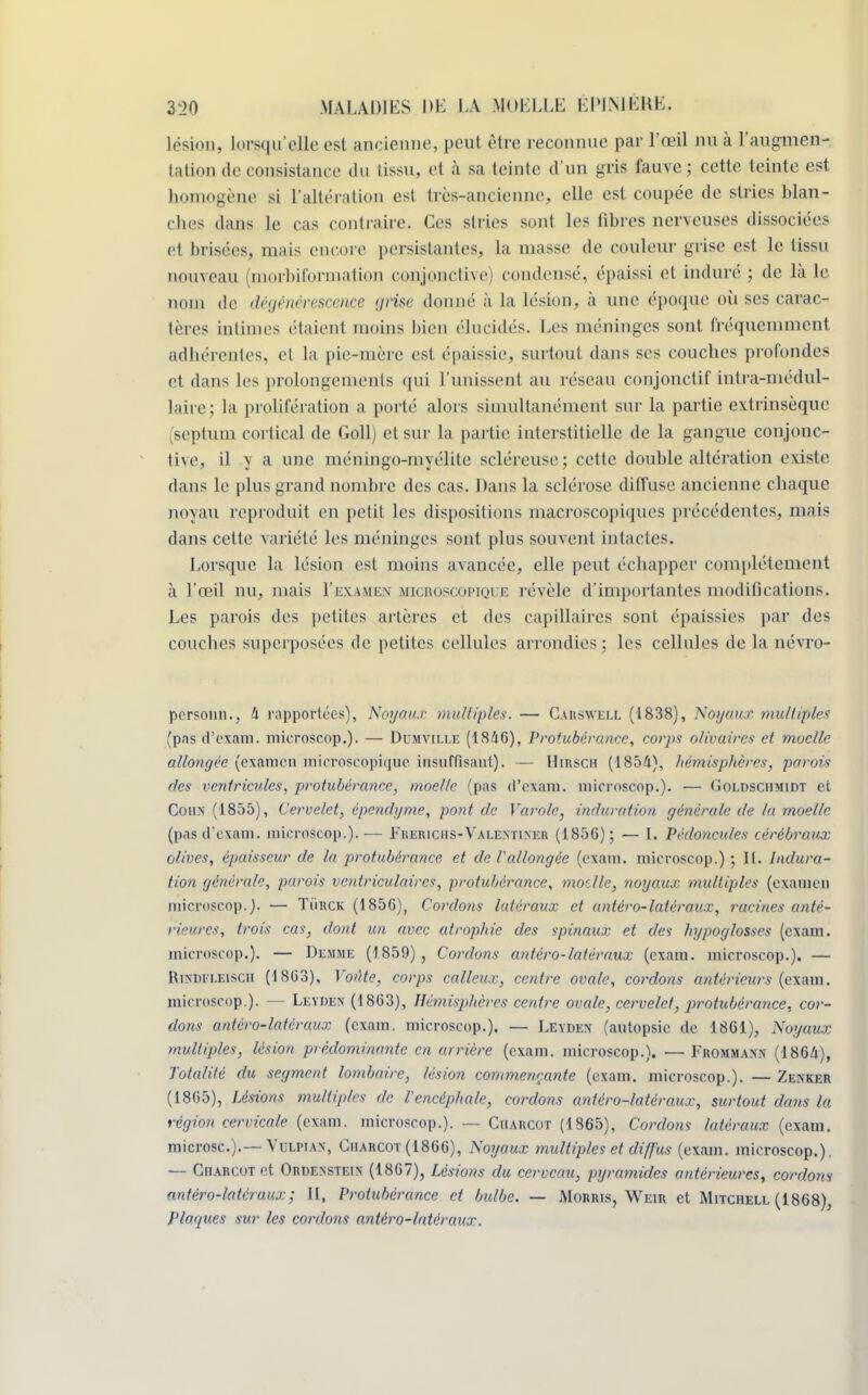lésion, Lorsqu'elle est ancienne, peut être reconnue par l'œil nu à l'augmen- tation de consistance du lissa, et à sa teinte d'un gris fauve; cette teinte est homogène si l'altération est très-ancienne, elle est coupée de stries blan- ches dans le cas contraire. Ces stries sont les fibres nerveuses dissociées et brisées, niais encore persistantes, la masse de coalear grise est le tissa nouveau (morbiformation conjonctive) condensé, épaissi et induré ; de là le nom de dégénérescence grise donné à la lésion, à une époque où ses carac- tères intimes étaient moins bien élucidés. Les méninges sont fréquemment adhérentes, el la pie-mère est épaissie, surtout dans ses couches profondes et dans les prolongements qui l'unissent aa réseau conjonctif intra-médul- laire; la prolifération a porté alors simultanément sur la partie extrinsèque (septum cortical de Gollj et sur la partie interstitielle de la gangue conjonc- tive, il y a une méningo-myélite scléreuse; cette double altération existe dans le plus grand nombre des cas. Dans la sclérose diffuse ancienne chaque noyau reproduit en petit les dispositions macroscopiques précédentes, mais dans cette variété les méninges sont plus souvent intactes. Lorsque la lésion est moins avancée, elle peut échapper complètement à l'œil nu, mais I'examen microscopique révèle d'importantes modifications. Les parois des petites artères et des capillaires sont épaissies par des couches superposées de petites cellules arrondies; les cellules de la névro- personn., 4 rapportées), Noyaux multiples. — Carsvell (1838), Noyaux multiples (pas d'exam. microscop.). — Dumville (1846), Protubérance, corps olivuircs et moelle allongée (examen microscopique insuffisant). — Hirsch (1854), hémisphères, parois des ventricules, protubérance, moelle (pas d'exam. microscop.). — Goldschmidt et Cohs (1855), Cervelet, épendyme, pont de Varolc, induration générale de la moelle. (pas d'exam. microscop.). — Frerichs-Valentiser (1856); — [. Pédoncules cérébraux olives, épaisseur de la protubérance et de l'allongée (exam. microscop.) ; II. Indura- tion générale, parois ventriculaircs, protubérance, moelle, noyaux multiples (examen microscop.). — Tûrck (1856), Cordons latéraux et antéro-latéraux, racines anté- rieures, trois cas, dont un avec atrophie des spinaux et des hypoglosses (exam. microscop.). — De.mme (1859), Cordons antéro-latéraux (exam. microscop.). — Rirdfleisch (1863), Voûte, corps calleux, centre ovale, cordons antérieurs (exam. microscop.). — Leyden (1863), Hémisphères centre ovale, cervelet, protubérance, cor- dons antéro-latéraux (exam. microscop.). — Leyden (autopsie de 1861), Noyaux multiples, lésion prédominante en arrière (exam. microscop.). — Frommann (1864), Totalité du segment lombaire, lésion commençante (exam. microscop.). — Zenker (1865), Lésions multiples de l'encéphale, cordons antéro-latéraux, surtout dans la région cervicale (exam. microscop.). — Charcot (1865), Cordons latéraux (exam. microsc.).—Vulhax, Charcot (1866), Noyaux multiples et diffus {exam. microscop.). — Charcot et Ordexstein (1867), Lésions du cerveau, pyramides antérieures, cordons antéro-latéraux; II, Protubérance et bulbe. — Morris, Weir et Mitchell (1868), Plaques sur les cordons antéro-latéraux.