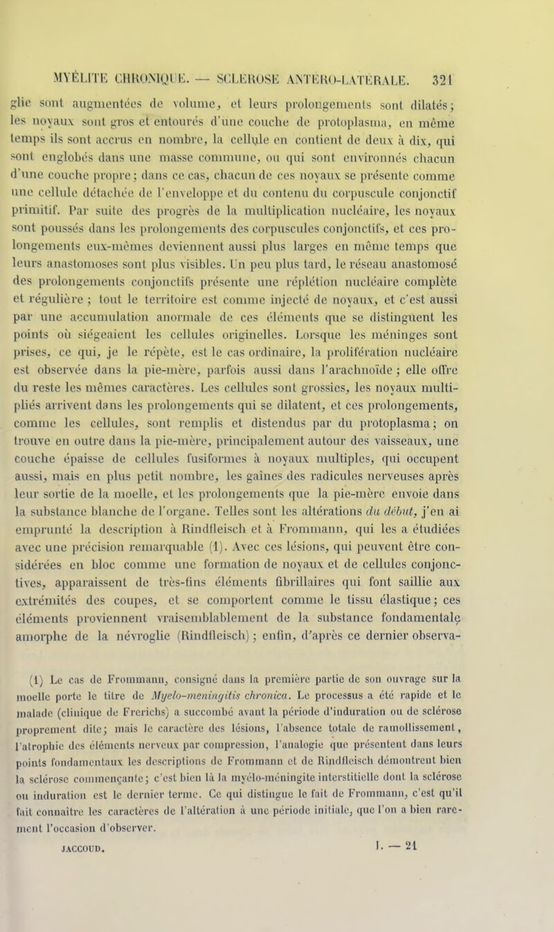 glie sont augmentées de volume, et leurs prolongements sont dilatés; les noyaux sont gros et entourés d'une couche de protoplasma, en même temps ils sont accrus en nombre, la cellule en contient de deux à dix, qui sont englobés dans une masse commune, ou qui sont environnés chacun d une couche propre; dans ce cas, chacun de ces noyaux se présente comme une cellule détachée de l'enveloppe et du contenu du corpuscule conjonctif primitif. Par suite des progrès de la multiplication nucléaire, les noyaux sont poussés dans les prolongements des corpuscules conjonctifs, et ces pro- longements eux-mêmes deviennent aussi plus larges en même temps que leurs anastomoses sont plus visibles. Un peu plus tard, le réseau anastomosé des prolongements conjonctifs présente une réplétion nucléaire complète et régulière ; tout le territoire est comme injecté de noyaux, et c'est aussi par une accumulation anormale de ces éléments que se distinguent les points où siégeaient les cellules originelles. Lorsque les méninges sont prises, ce qui, je le répète, est le cas ordinaire, la prolifération nucléaire est observée dans la pie-mère, parfois aussi dans l'arachnoïde ; elle offre du reste les mêmes caractères. Les cellules sont grossies, les noyaux multi- pliés arrivent dans les prolongements qui se dilatent, et ces prolongements, comme les cellules, sont remplis et distendus par du protoplasma; on trouve en outre dans la pie-mère, principalement autour des vaisseaux, une couche épaisse de cellules fusiformes à noyaux multiples, qui occupent aussi, mais en plus petit nombre, les gaines des radicules nerveuses après leur sortie de la moelle, et les prolongements que la pie-mère envoie dans la substance blanche de l'organe. Telles sont les altérations du début, j'en ai emprunté la description à Rindfleisch et à Frommann, qui les a étudiées avec une précision remarquable (1). Avec ces lésions, qui peuvent être con- sidérées en bloc comme une formation de noyaux et de cellules conjonc- tives, apparaissent de très-fins éléments fibrillaires qui font saillie aux extrémités des coupes, et se comportent comme le tissu élastique; ces éléments proviennent vraisemblablement de la substance fondamentale amorphe de la névroglie (Rindfleisch) ; enfin, d'après ce dernier observa- it) Le cas de Frommann, consigné dans la première partie de son ouvrage sur la moelle porte le titre de Myelo-meningitis ckronica. Le processus a été rapide et le malade (clinique de Frcrichs) a succombé avant la période d'induration ou de sclérose proprement dite; mais le caractère des lésions, l'absence totale de ramollissement, l'atrophie des éléments nerveux par compression, l'analogie que présentent dans leurs points fondamentaux les descriptions de Frommann et de Rindfleisch démontrent bien la sclérose commençante; c'est bien là la myèlo-méningite interstitielle dont la sclérose ou induration est le dernier terme. Ce qui distingue le fait de Frommann, c'est qu'il fait connaître les caractères de l'altération à une période initiale, que l'on a bien rare- ment l'occasion d'observer. jaccoud. F — 21