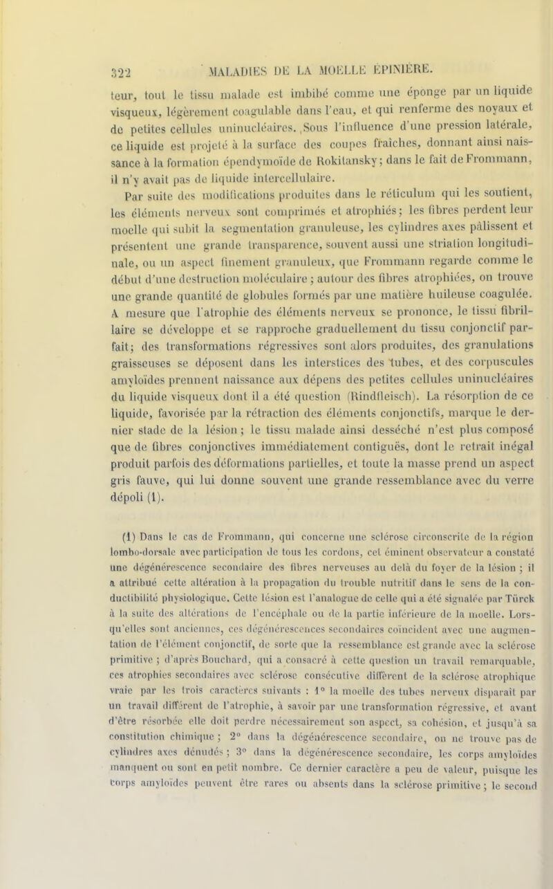 teur, tout la tissu malade est imbibé comme une éponge par un liquide visqueux, légèrement coagulable dans l'eau, et qui renferme des noyaux et de petites cellules uninucléaires. ,Sous l'influence d'une pression latérale, ce liquide est projeté à la surface des coupes fraîches, donnant ainsi nais- sance à la formation épenclymoïde de Rokilansky ; dans le fait deFrommann, il n'y avait pas de liquide inlercellulaire. Par suite des moditicatioiis produites dans le réticulum qui les soutient, les éléments nerveux sont comprimés et atrophiés; les fibres perdent leur moelle qui subit la segmentation granuleuse, les cylindres axes pâlissent et présentent nue grande transparence, souvent aussi une strialion longitudi- nale, ou un aspect finement gramuleux, que Frommann regarde comme le début d'une destruction moléculaire ; autour des fibres atrophiées, on trouve une grande quantité de globules formés par une matière huileuse coagulée. A mesure que l'atropine des éléments nerveux se prononce, le tissu fibril- laire se développe et se rapproche graduellement du tissu conjonctif par- fait; des transformations régressives sont alors produites, des granulations graisseuses se déposent dans les interstices des tubes, et des corpuscules amyloïdes prennent naissance aux dépens des petites cellules uninucléaires du liquide visqueux dont il a été question (Rindfleiscb). La résorption de ce liquide, favorisée par la rétraction des éléments conjonctifs, marque le der- nier stade de la lésion ; le tissu malade ainsi desséché n'est plus composé que de libres conjonctives immédiatement contiguës, dont le retrait inégal produit parfois des déformations partielles, et toute la masse prend un aspect gris fauve, qui lui donne souvent une grande ressemblance avec du verre dépoli (1). (1) Dans le cas de Frommann, qui concerne une sclérose circonscrite de la région lombo-dorsale avec participation de tous les cordons, cet éminent observateur a constaté une dégénérescence secondaire des fibres nerveuses au delà du foyer de ta lésion ; il a attribué cette altération à la propagation du trouble nutritif dans le sens de la con- ductibilité physiologique. Cette lésion est l'analogue de celle qui a été signalée par Tiirck à la suite des altérations de L'encéphale ou de la partie inférieure de la moelle. Lors- qu'elles sont anciennes, ces dégénérescences secondaires coïncident avec une augmen- tation de l'élément conjonctif, de sorte que la ressemblance est grande avec la sclérose primitive; d'après Bouchard, qui a consacré à cette question un travail remarquable, ces atrophies secondaires avec sclérose consécutive diffèrent de la sclérose atrophique vraie par les trois caractères suivants : 1° la moelle des tubes nerveux disparait par un travail différent de l'atrophie, à savoir par une transformation régressive, et avant d'être résorbée elle doit perdre nécessairement son aspect, sa cohésion, et jusqu'à sa constitution chimique ; 2 dans la dégénérescence Secondaire, ou ne trouve pas de cylindres axes dénudés ; 3° dans la dégénérescence secondaire, les corps amyloïdes manquent ou sont en petit nombre. Ce dernier caractère a peu de valeur, puisque les torps amyloïdes peuvent être rares ou absents dans la sclérose primitive ; le second