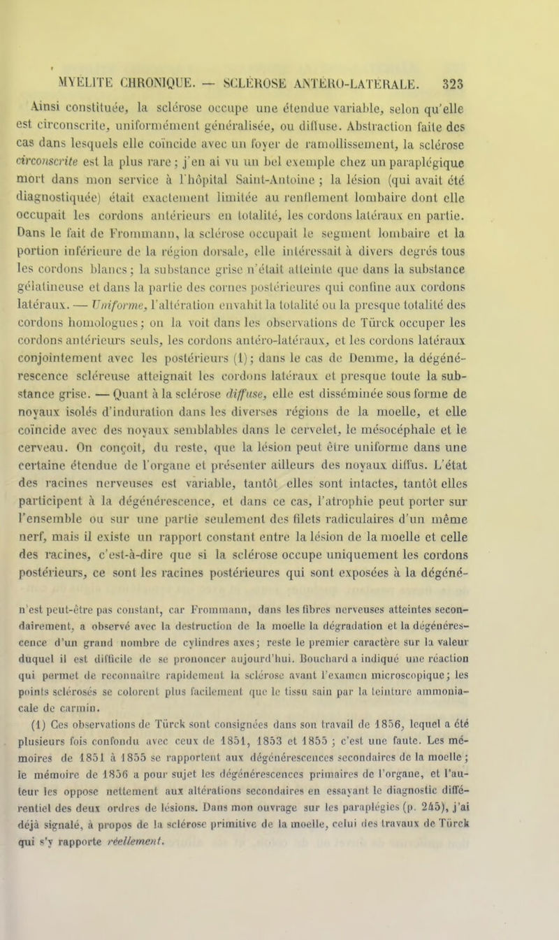 Ainsi constituée, la sclérose occupe une étendue variable, selon qu'elle est circonscrite, uniformément généralisée, ou diffuse. Abstraction faite des cas dans lesquels elle coïncide avec un loyer de ramollissement, la sclérose circonscrite est la plus rare ; j'en ai vu un bel exemple chez un paraplégique mort dans mon service à l'hôpital Saint-Antoine ; la lésion (qui avait été diagnostiquée) était exactement limitée au renflement lombaire dont elle occupait les cordons antérieurs en totalité, les cordons latéraux en partie. Dans le l'ait de Frommaim, la sclérose occupait le segment lombaire et la portion inférieure de la région dorsale, elle intéressait à divers degrés tous les cordons blancs; la substance grise n'était atteinte que dans la substance gélatineuse et dans la partie des cornes postérieures qui confine aux cordons latéraux. — Uniforme, l'altération envahit la totalité ou la presque totalité des cordons homologues ; on la voit dans les observations de Tûrck occuper les cordons antérieurs seuls, les cordons antéro-latéraux, et les cordons latéraux conjointement avec les postérieurs (1); dans le cas de Demme, la dégéné- rescence scléreuse atteignait les cordons latéraux et presque toute la sub- stance grise. —Quant à la sclérose diffuse, elle est disséminée sous forme de noyaux isolés d'induration dans les diverses régions de la moelle, et elle coïncide avec des noyaux semblables dans le cervelet, le niésocéphale et le cerveau. On conçoit, du reste, que la lésion peut être uniforme dans une certaine étendue de l'organe et présenter ailleurs des noyaux diffus. L'état des racines nerveuses est variable, tantôt elles sont intactes, tantôt elles participent à la dégénérescence, et dans ce cas, l'atrophie peut porter sur l'ensemble ou sur une partie seulement des filets radiculaires d'un même nerf, mais il existe un rapport constant entre la lésion de la moelle et celle des racines, c'est-à-dire que si la sclérose occupe uniquement les cordons postérieurs, ce sont les racines postérieures qui sont exposées à la degéné- n'est peut-être pas constant, car Frommann, dans les fibres nerveuses atteintes secon- dairement, a observé avec la destruction de la moelle la dégradation et la dégénéres- cence d'un grand nombre de cylindres axes; reste le premier caractère sur la valeur duquel il est difficile de se prononcer aujourd'hui. Bouchard a indiqué une réaction qui permet de reconnaître rapidement la sclérose avant l'examen microscopique; les points sclérosés se colorent plus facilement que le tissu sain par la teinture ammonia- cale de carmin. (1) Ces observations de Tiirck sont consignées dans son travail de 1856, lequel a été plusieurs fois confondu avec ceux de 1851, 1853 et 1855 ; c'est une faute. Les mé- moires de 1851 à 1855 se rapportent aux dégénérescences secondaires de la moelle ; le mémoire de 1856 a pour sujet les dégénérescences primaires de l'organe, et l'au- teur les oppose nettement aux altérations secondaires en essayant le diagnostic diffé- rentiel des deux ordres de lésions. Dans mon ouvrage sur les paraplégies (p. 245), j'ai déjà signalé, à propos de la sclérose primitive de la moelle, celui des travaux de Tiirck qui s'y rapporte réellement.